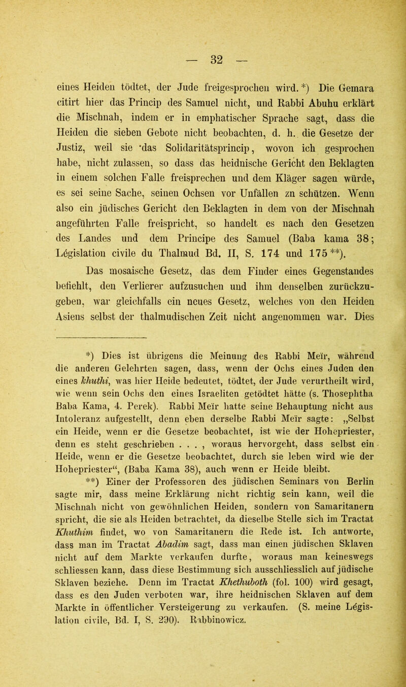 eines Heiden tödtet, der Jude freigesprochen wird. *) Die Gemara citirt hier das Princip des Samuel nicht, und Rabbi Abuhu erklärt die Miscbnah, indem er in emphatischer Sprache sagt, dass die Heiden die sieben Gebote nicht beobachten, d. h. die Gesetze der Justiz, weil sie 'das Solidaritätsprincip, wovon ich gesprochen habe, nicht zulassen, so dass das heidnische Gericht den Beklagten in einem solchen Falle freisprechen und dem Kläger sagen würde, es sei seine Sache, seinen Ochsen vor Unfällen zn schützen. Wenn also ein jüdisches Gericht den Beklagten in dem von der Mischnah angeführten Falle freispricht, so handelt es nach den Gesetzen des Landes und dem Principe des Samuel (Baba kama 38 ; Législation civile du Thalmud Bd. II, S. 174 und 175**). Das mosaische Gesetz, das dem Finder eines Gegenstandes befiehlt, den Verlierer aufzusuchen und ihm denselben zurückzu- geben, war gleichfalls ein neues Gesetz, welches von den Heiden Asiens selbst der thalmudischen Zeit nicht angenommen war. Dies *) Dies ist übrigens die Meinung des Rabbi Meir, während die anderen Gelehrten sagen, dass, wenn der Oclis eines Juden den eines Jchuthi, was hier Heide bedeutet, tödtet, der Jude verurtheilt wird, wie wenn sein Ochs den eines Israeliten getödtet hätte (s. Thoseplitha Baba Kama, 4. Perek). Rabbi Meir hatte seine Behauptung nicht aus Intoleranz aufgestellt, denn eben derselbe Rabbi Me'ir sagte: „Selbst ein Heide, wenn er die Gesetze beobachtet, ist wie der Hohepriester, denn es steht geschrieben . . . , woraus hervorgeht, dass selbst ein Heide, wenn er die Gesetze beobachtet, durch sie leben wird wie der Hohepriester“, (Baba Kama 38), auch wenn er Heide bleibt. **) Einer der Professoren des jüdischen Seminars von Berlin sagte mir, dass meine Erklärung nicht richtig sein kann, weil die Mischnah nicht von gewöhnlichen Heiden, sondern von Samaritanern spricht, die sie als Heiden betrachtet, da dieselbe Stelle sich im Tractat Khuthim findet, wo von Samaritanern die Rede ist. Ich antworte, dass man im Tractat Abadim sagt, dass man einen jüdischen Sklaven nicht auf dem Markte verkaufen durfte, woraus man keineswegs schliessen kann, dass diese Bestimmung sich ausschliesslich auf jüdische Sklaven beziehe. Denn im Tractat Khethuboth (fol. 100) wird gesagt, dass es den Juden verboten war, ihre heidnischen Sklaven auf dem Markte in öffentlicher Versteigerung zu verkaufen. (S. meine Légis- lation civile, Bd. I, S. 290). Rabbinowicz.