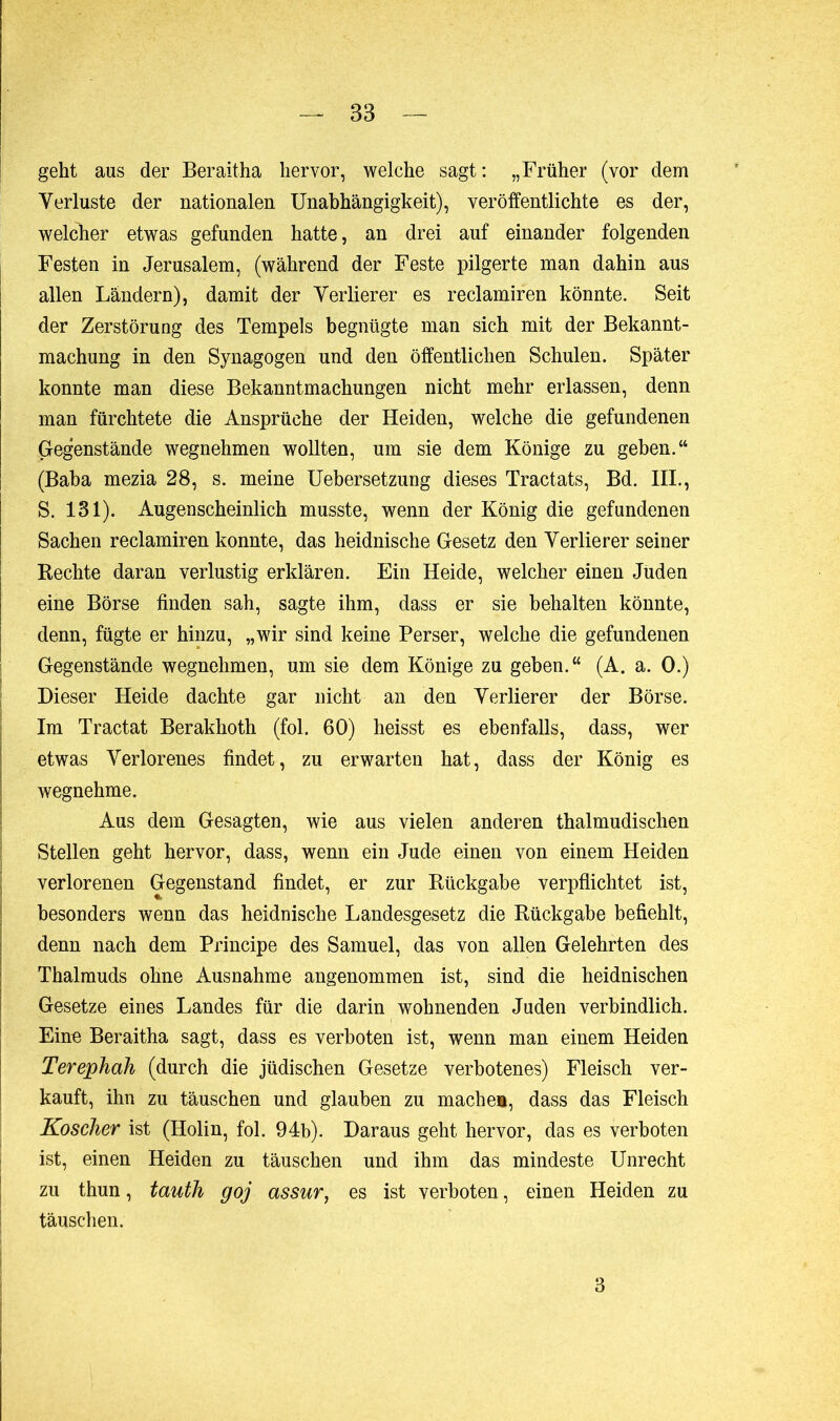 geht aus der Beraitha hervor, welche sagt: „Früher (vor dem Verluste der nationalen Unabhängigkeit), veröffentlichte es der, welcher etwas gefunden hatte, an drei auf einander folgenden Festen in Jerusalem, (während der Feste pilgerte man dahin aus allen Ländern), damit der Verlierer es reclamiren könnte. Seit der Zerstörung des Tempels begnügte man sich mit der Bekannt- machung in den Synagogen und den öffentlichen Schulen. Später konnte man diese Bekanntmachungen nicht mehr erlassen, denn man fürchtete die Ansprüche der Heiden, welche die gefundenen Gegenstände wegnehmen wollten, um sie dem Könige zu geben.“ (Baba mezia 28, s. meine Uebersetzung dieses Tractats, Bd. HL, S. 131). Augenscheinlich musste, wenn der König die gefundenen Sachen reclamiren konnte, das heidnische Gesetz den Verlierer seiner Rechte daran verlustig erklären. Ein Heide, welcher einen Juden eine Börse finden sah, sagte ihm, dass er sie behalten könnte, denn, fügte er hinzu, „wir sind keine Perser, welche die gefundenen Gegenstände wegnehmen, um sie dem Könige zu geben.“ (A. a. 0.) Dieser Heide dachte gar nicht an den Verlierer der Börse. Im Tractat Berakhoth (fol. 60) heisst es ebenfalls, dass, wer etwas Verlorenes findet, zu erwarten hat, dass der König es wegnehme. Aus dem Gesagten, wie aus vielen anderen thalmudischen Stellen geht hervor, dass, wenn ein Jude einen von einem Heiden verlorenen Gegenstand findet, er zur Rückgabe verpflichtet ist, besonders wenn das heidnische Landesgesetz die Rückgabe befiehlt, denn nach dem Principe des Samuel, das von allen Gelehrten des Thalmuds ohne Ausnahme angenommen ist, sind die heidnischen Gesetze eines Landes für die darin wohnenden Juden verbindlich. Eine Beraitha sagt, dass es verboten ist, wenn man einem Heiden Terephah (durch die jüdischen Gesetze verbotenes) Fleisch ver- kauft, ihn zu täuschen und glauben zu mache», dass das Fleisch Koscher ist (Holin, fol. 94b). Daraus geht hervor, das es verboten ist, einen Heiden zu täuschen und ihm das mindeste Unrecht zu thun, tauth goj assur, es ist verboten, einen Heiden zu täuschen. 3