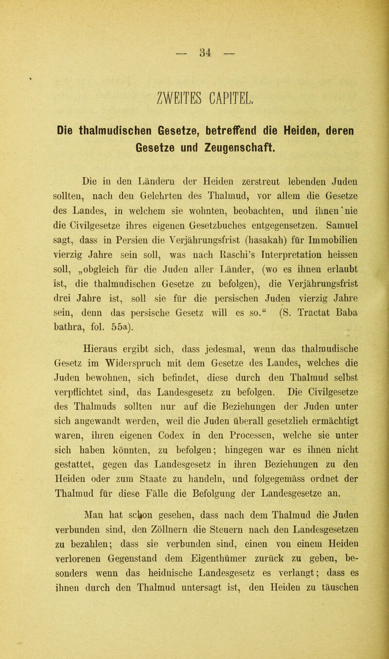ZWEITES CAPITEL Die thalmudischen Gesetze, betreffend die Heiden, deren Gesetze und Zeugenschaft. Die in den Ländern der Heiden zerstreut lebenden Juden sollten, nach den Gelehrten des Thalmud, vor allem die Gesetze des Landes, in welchem sie wohnten, beobachten, und ihnen‘nie die Civilgesetze ihres eigenen Gesetzbuches entgegensetzen. Samuel sagt, dass in Persien die Verjährungsfrist (hasakah) für Immobilien vierzig Jahre sein soll, was nach Raschi’s Interpretation heissen soll, „obgleich für die Juden aller Länder, (wo es ihnen erlaubt ist, die thalmudischen Gesetze zu befolgen), die Verjährungsfrist drei Jahre ist, soll sie für die persischen Juden vierzig Jahre sein, denn das persische Gesetz will es so.“ (S. Tractat Baba bathra, fol. 55a). Hieraus ergibt sich, dass jedesmal, wenn das thalmudische Gesetz im Widerspruch mit dem Gesetze des Landes, welches die Juden bewohnen, sich befindet, diese durch den Thalmud selbst verpflichtet sind, das Landesgesetz zu befolgen. Die Civilgesetze des Thalmuds sollten nur auf die Beziehungen der Juden unter sich angewandt werden, weil die Juden überall gesetzlich ermächtigt waren, ihren eigenen Codex in den Processen, welche sie unter sich haben könnten, zu befolgen; hingegen war es ihnen nicht gestattet, gegen das Landesgesetz in ihren Beziehungen zu den Heiden oder zum Staate zu handeln, und folgegemäss ordnet der Thalmud für diese Fälle die Befolgung der Landesgesetze an. Man hat schon gesehen, dass nach dem Thalmud die Juden verbunden sind, den Zöllnern die Steuern nach den Landesgesetzen zu bezahlen; dass sie verbunden sind, einen von einem Heiden verlorenen Gegenstand dem Eigenthümer zurück zu geben, be- sonders wrenn das heidnische Landesgesetz es verlangt; dass es ihnen durch den Thalmud untersagt ist, den Heiden zu täuschen