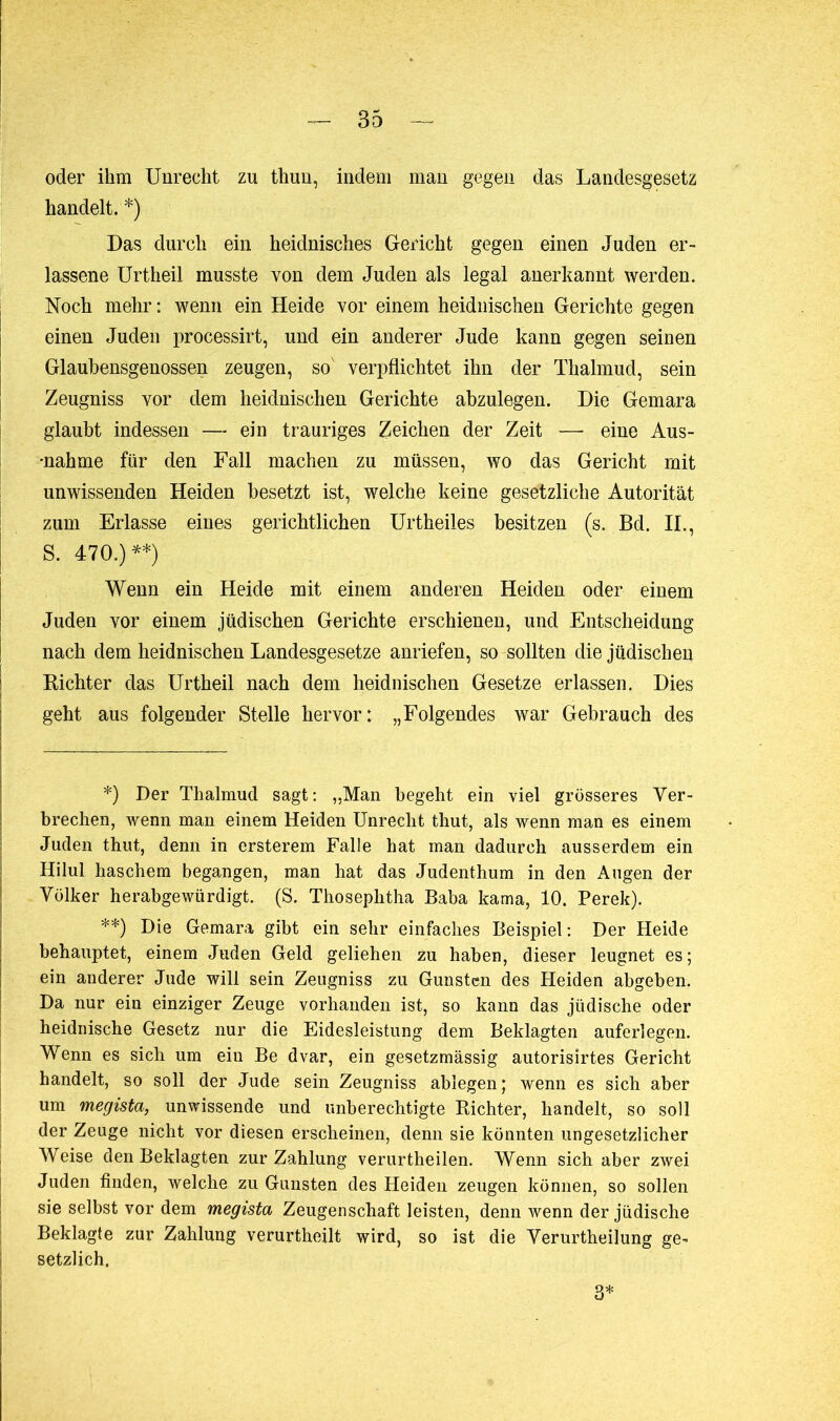 oder ihm Unrecht zu thun, indem man gegen das Landesgesetz handelt. *) Das durch ein heidnisches Gericht gegen einen Juden er- lassene Urtheil musste von dem Juden als legal anerkannt werden. Noch mehr: wenn ein Heide vor einem heidnischen Gerichte gegen einen Juden processirt, und ein anderer Jude kann gegen seinen Glaubensgenossen zeugen, so' verpflichtet ihn der Thalmud, sein Zeugniss vor dem heidnischen Gerichte abzulegen. Die Gemara glaubt indessen — ein trauriges Zeichen der Zeit — eine Aus- ■nahme für den Fall machen zu müssen, wo das Gericht mit unwissenden Heiden besetzt ist, welche keine gesetzliche Autorität zum Erlasse eines gerichtlichen Urtheiies besitzen (s. Bd. II., S. 470.) **) Wenn ein Heide mit einem anderen Heiden oder einem Juden vor einem jüdischen Gerichte erschienen, und Entscheidung nach dem heidnischen Landesgesetze anriefen, so sollten die jüdischen Richter das Urtheil nach dem heidnischen Gesetze erlassen. Dies geht aus folgender Stelle hervor: „Folgendes war Gebrauch des *) Der Thalmud sagt: „Man begeht ein viel grösseres Ver- brechen, wenn man einem Heiden Unrecht thut, als wenn man es einem Juden thut, denn in ersterem Falle hat man dadurch ausserdem ein Hilul liaschem begangen, man hat das Judenthum in den Augen der Völker herabgewürdigt. (S. Thoseplitha Baba kama, 10. Perek). **) Die Gemara gibt ein sehr einfaches Beispiel: Der Heide behauptet, einem Juden Geld geliehen zu haben, dieser leugnet es; ein anderer Jude will sein Zeugniss zu Gunsten des Heiden abgeben. Da nur ein einziger Zeuge vorhanden ist, so kann das jüdische oder heidnische Gesetz nur die Eidesleistung dem Beklagten auferlegen. Wenn es sich um ein Be dvar, ein gesetzmässig autorisirtes Gericht handelt, so soll der Jude sein Zeugniss ablegen ; wenn es sich aber um megista, unwissende und unberechtigte Richter, handelt, so soll der Zeuge nicht vor diesen erscheinen, denn sie könnten ungesetzlicher Weise den Beklagten zur Zahlung verurtheilen. Wenn sich aber zwei Juden finden, welche zu Gunsten des Heiden zeugen können, so sollen sie selbst vor dem megista Zeugenschaft leisten, denn wenn der jüdische Beklagte zur Zahlung verurtheilt wird, so ist die Verurtheilung ge- setzlich.