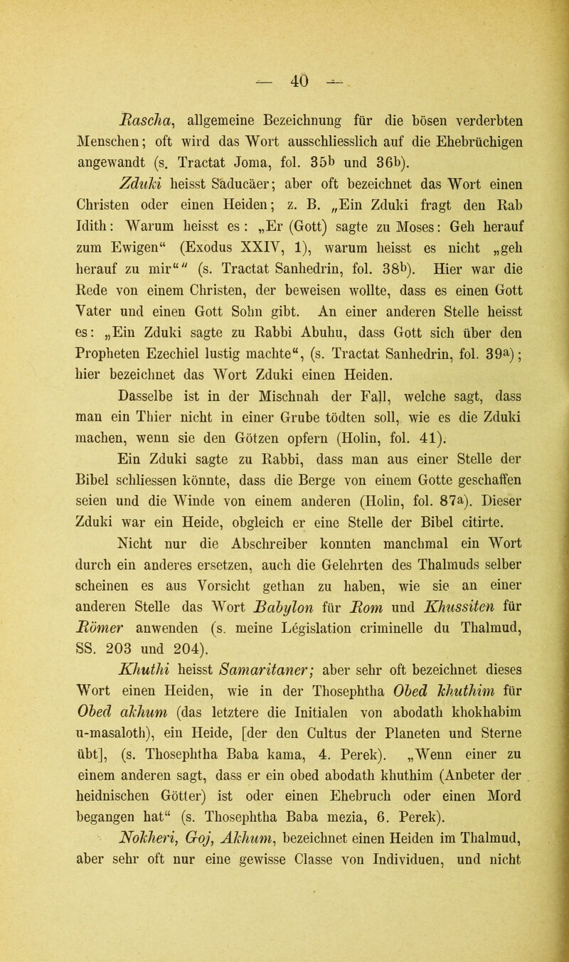 Rascha, allgemeine Bezeichnung für die bösen verderbten Menschen; oft wird das Wort ausschliesslich auf die Ehebrüchigen angewandt (s. Tractat Joma, fol. 35b und 36b). Zduki heisst S'aducäer; aber oft bezeichnet das Wort einen Christen oder einen Heiden; z. B. „Ein Zduki fragt den Kab Idith: Warum heisst es: „Er (Gott) sagte zu Moses: Geh herauf zum Ewigen“ (Exodus XXIV, 1), warum heisst es nicht „geh herauf zu mir“ (s. Tractat Sanhédrin, fol. 38b). Hier war die Rede von einem Christen, der beweisen wollte, dass es einen Gott Vater und einen Gott Sohn gibt. An einer anderen Stelle heisst es: „Ein Zduki sagte zu Rabbi Abuhu, dass Gott sich über den Propheten Ezechiel lustig machte“, (s. Tractat Sanhédrin, fol. 39a); hier bezeichnet das Wort Zduki einen Heiden. Dasselbe ist in der Mischnah der Fall, welche sagt, dass man ein Thier nicht in einer Grube tödten soll, wie es die Zduki machen, wenn sie den Götzen opfern (Holin, fol. 41). Ein Zduki sagte zu Rabbi, dass man aus einer Stelle der Bibel schliessen könnte, dass die Berge von einem Gotte geschallen seien und die Winde von einem anderen (Holin, fol. 87a). Dieser Zduki war ein Heide, obgleich er eine Stelle der Bibel citirte. Nicht nur die Abschreiber konnten manchmal ein Wort durch ein anderes ersetzen, auch die Gelehrten des Thalmuds selber scheinen es aus Vorsicht gethan zu haben, wie sie an einer anderen Stelle das Wort Babylon für Rom und Khussiten für Römer anwenden (s. meine Législation criminelle du Thalmud, SS. 203 und 204). Khuthi heisst Samaritaner ; aber sehr oft bezeichnet dieses Wort einen Heiden, wie in der Thosephtha Obed khuthim für Obed akinum (das letztere die Initialen von abodath khokhabim u-masaloth), ein Heide, [der den Cultus der Planeten und Sterne übt], (s. Thosephtha Baba kama, 4. Perek). „Wenn einer zu einem anderen sagt, dass er ein obed abodath khuthim (Anbeter der heidnischen Götter) ist oder einen Ehebruch oder einen Mord begangen hat“ (s. Thosephtha Baba mezia, 6. Perek). Nokheri, Goj, Akhum, bezeichnet einen Heiden im Thalmud, aber sehr oft nur eine gewisse Classe von Individuen, und nicht