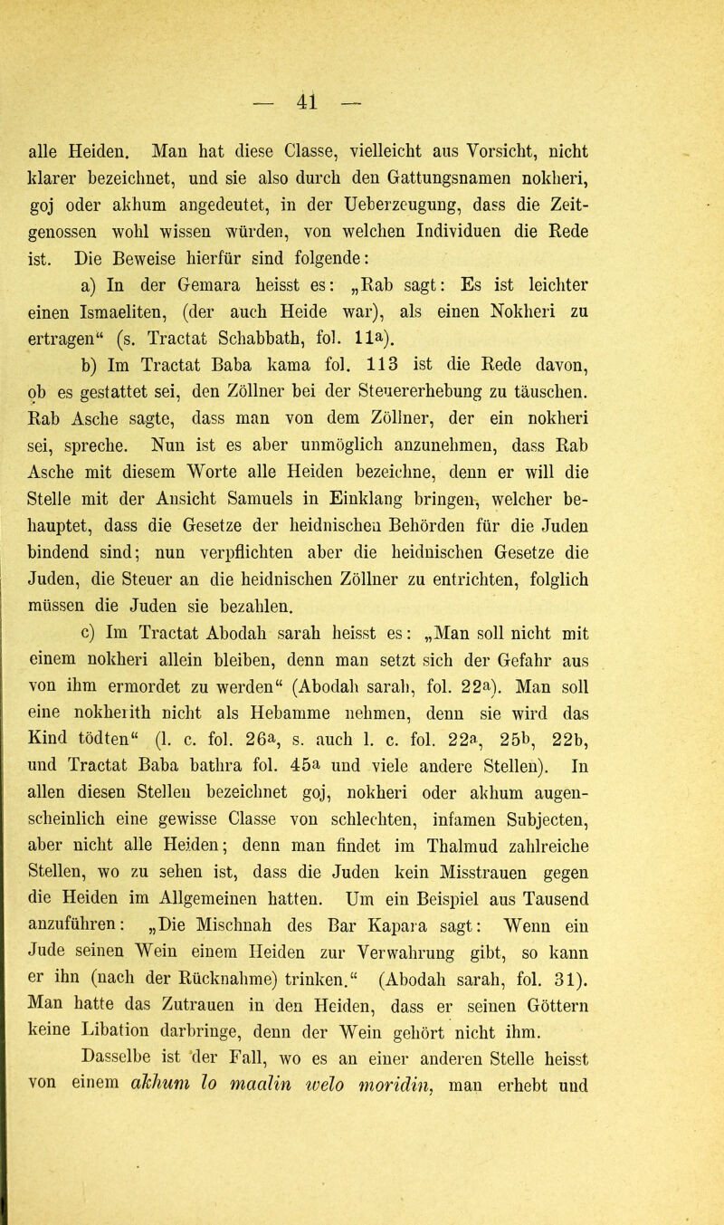 alle Heiden. Man hat diese Classe, vielleicht aus Vorsicht, nicht klarer bezeichnet, und sie also durch den Gattungsnamen nokheri, goj oder akhum angedeutet, in der Ueberzeugung, dass die Zeit- genossen wohl wissen würden, von welchen Individuen die Rede ist. Die Beweise hierfür sind folgende: a) In der Gemara heisst es: „Rab sagt: Es ist leichter einen Ismaeliten, (der auch Heide war), als einen Nokheri zu ertragen“ (s. Tractat Schabbath, fol. lla). b) Im Tractat Baba kama fol. 113 ist die Rede davon, ob es gestattet sei, den Zöllner hei der Steuererhebung zu täuschen. Rab Asche sagte, dass man von dem Zöllner, der ein nokheri sei, spreche. Nun ist es aber unmöglich anzunehmen, dass Rab Asche mit diesem Worte alle Heiden bezeichne, denn er will die Stelle mit der Ansicht Samuels in Einklang bringen-, welcher be- hauptet, dass die Gesetze der heidnischen Behörden für die Juden bindend sind; nun verpflichten aber die heidnischen Gesetze die Juden, die Steuer an die heidnischen Zöllner zu entrichten, folglich müssen die Juden sie bezahlen. c) Im Tractat Abodah sarah heisst es : „Man soll nicht mit einem nokheri allein bleiben, denn man setzt sich der Gefahr aus von ihm ermordet zu werden“ (Abodah sarah, fol. 22a). Man soll eine nokherith nicht als Hebamme nehmen, denn sie wird das Kind tödten“ (1. c. fol. 26a, s. auch 1. c. fol. 22a, 25b, 22b, und Tractat Baba bathra fol. 45a und viele andere Stellen). In allen diesen Stellen bezeichnet goj, nokheri oder akhum augen- scheinlich eine gewisse Classe von schlechten, infamen Subjecten, aber nicht alle Heiden; denn man findet im Thalmud zahlreiche Stellen, wo zu sehen ist, dass die Juden kein Misstrauen gegen die Heiden im Allgemeinen hatten. Um ein Beispiel aus Tausend anzuführen: „Die Mischnah des Bar Kapara sagt: Wenn ein Jude seinen Wein einem Heiden zur Verwahrung gibt, so kann er ihn (nach der Rücknahme) trinken.“ (Abodah sarah, fol. 31). Man hatte das Zutrauen in den Heiden, dass er seinen Göttern keine Libation darbringe, denn der Wein gehört nicht ihm. Dasselbe ist der Fall, wo es an einer anderen Stelle heisst von einem akhum lo maalin tvelo moridin, man erhebt und