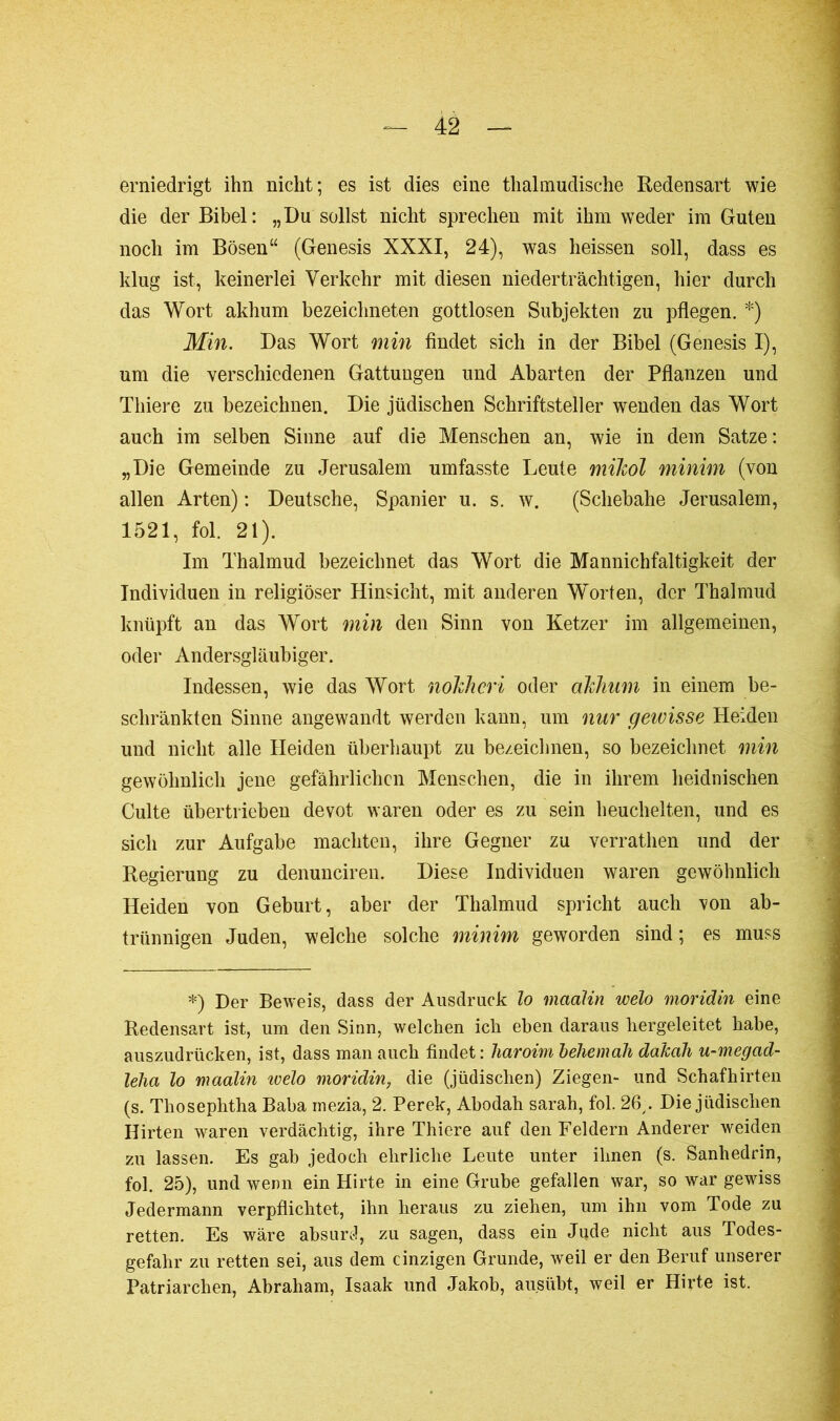 erniedrigt ihn nicht; es ist dies eine thalmudische Redensart wie die der Bibel: „Du sollst nicht sprechen mit ihm weder im Guten noch im Bösen“ (Genesis XXXI, 24), was heissen soll, dass es klug ist, keinerlei Verkehr mit diesen niederträchtigen, hier durch das Wort akhum bezeichneten gottlosen Subjekten zu pflegen. *) Min. Das Wort min findet sich in der Bibel (Genesis I), um die verschiedenen Gattungen und Abarten der Pflanzen und Thiere zu bezeichnen. Die jüdischen Schriftsteller wenden das Wort auch im selben Sinne auf die Menschen an, wie in dem Satze: „Die Gemeinde zu Jerusalem umfasste Leute mikol minim (von allen Arten) : Deutsche, Spanier u. s. w. (Schebahe Jerusalem, 1521, fol. 21). Im Thalmud bezeichnet das Wort die Mannichfaltigkeit der Individuen in religiöser Hinsicht, mit anderen Worten, der Thalmud knüpft an das Wort min den Sinn von Ketzer im allgemeinen, oder Andersgläubiger. Indessen, wie das Wort nokhcri oder akhum in einem be- schränkten Sinne angewandt werden kann, um nur gewisse Heiden und nicht alle Heiden überhaupt zu bezeichnen, so bezeichnet min gewöhnlich jene gefährlichen Menschen, die in ihrem heidnischen Culte übertrieben devot waren oder es zu sein heuchelten, und es sich zur Aufgabe machten, ihre Gegner zu verrathen und der Regierung zu denunciren. Diese Individuen waren gewöhnlich Heiden von Geburt, aber der Thalmud spricht auch von ab- trünnigen Juden, welche solche minim geworden sind ; es muss *) Der Beweis, dass der Ausdruck lo maalin welo moridin eine Redensart ist, um den Sinn, welchen ich eben daraus hergeleitet habe, auszudrücken, ist, dass man auch findet : haroim behemah dakah u-megad- lelia lo maalin ivelo moridin, die (jüdischen) Ziegen- und Schafhirten (s. Thosephtha Baba mezia, 2. Perek, Abodah sarah, fol. 26,. Die jüdischen Hirten waren verdächtig, ihre Thiere auf den Feldern Anderer weiden zu lassen. Es gab jedoch ehrliche Leute unter ihnen (s. Sanhédrin, fol. 25), und wenn ein Hirte in eine Grube gefallen war, so war gewiss Jedermann verpflichtet, ihn heraus zu ziehen, um ihn vom Tode zu retten. Es wäre absurd, zu sagen, dass ein Jude nicht aus Todes- gefahr zu retten sei, aus dem einzigen Grunde, weil er den Beruf unserer Patriarchen, Abraham, Isaak und Jakob, ausübt, weil er Hirte ist.