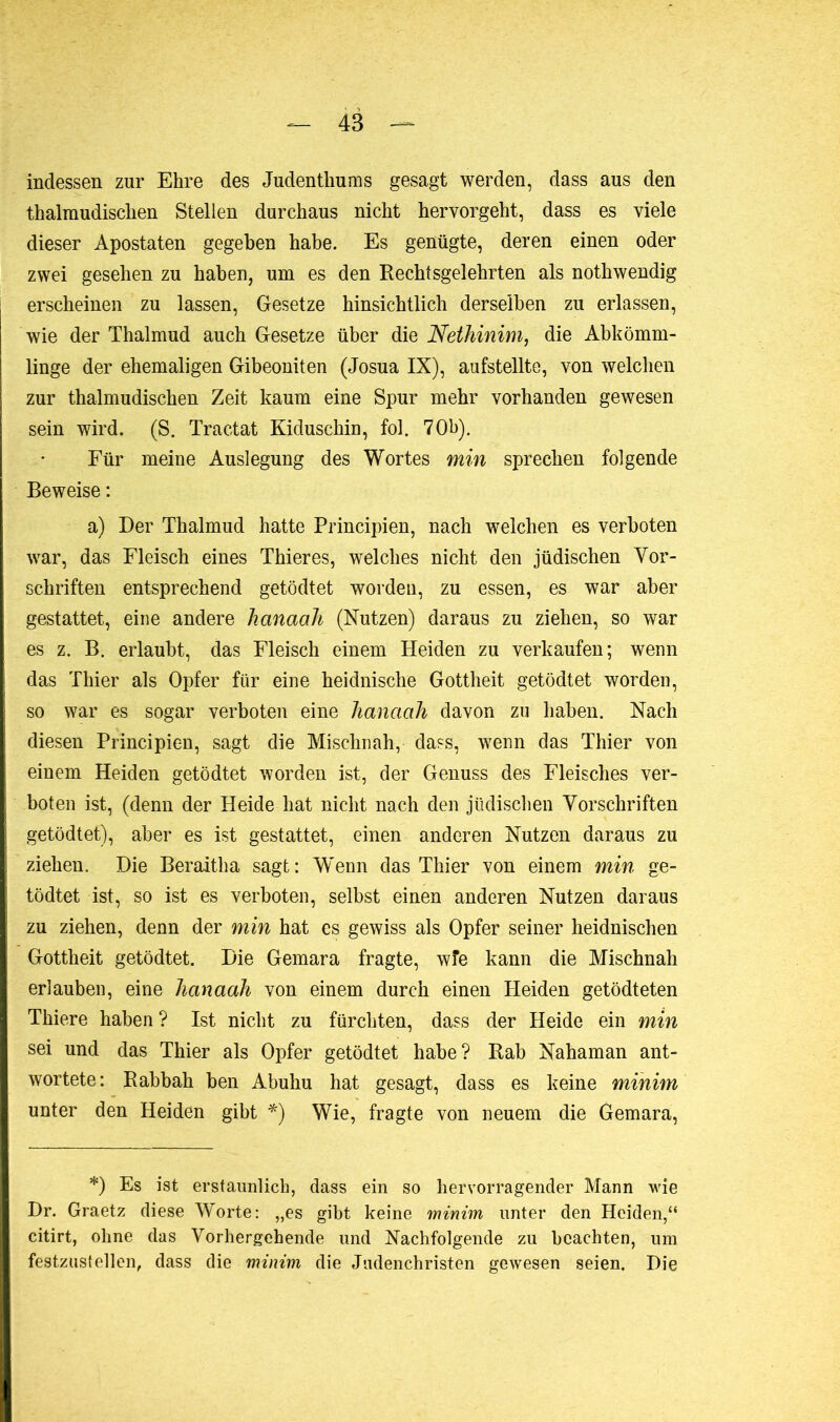 indessen zur Ehre des Judenthums gesagt werden, dass aus den thalmudischen Stellen durchaus nicht hervorgeht, dass es viele dieser Apostaten gegeben habe. Es genügte, deren einen oder zwei gesehen zu haben, um es den Rechtsgel ehrten als nothwendig erscheinen zu lassen, Gesetze hinsichtlich derselben zu erlassen, wie der Thalmud auch Gesetze über die Nethinim, die Abkömm- linge der ehemaligen Gibeoniten (Josua IX), aufstellte, von welchen zur thalmudischen Zeit kaum eine Spur mehr vorhanden gewesen sein wird. (S. Tractat Kiduschin, fol. 70h). Für meine Auslegung des Wortes min sprechen folgende Beweise : a) Der Thalmud hatte Principien, nach welchen es verboten war, das Fleisch eines Thier es, welches nicht den jüdischen Vor- schriften entsprechend getödtet worden, zu essen, es war aber gestattet, eine andere kanaah (Nutzen) daraus zu ziehen, so war es z. B. erlaubt, das Fleisch einem Heiden zu verkaufen; wenn das Thier als Opfer für eine heidnische Gottheit getödtet worden, so war es sogar verboten eine hanaah davon zu haben. Nach diesen Principien, sagt die Mischnah, dass, wenn das Thier von einem Heiden getödtet worden ist, der Genuss des Fleisches ver- boten ist, (denn der Heide hat nicht nach den jüdischen Vorschriften getödtet), aber es ist gestattet, einen anderen Nutzen daraus zu ziehen. Die Beraitha sagt: W'enn das Thier von einem min ge- tödtet ist, so ist es verboten, selbst einen anderen Nutzen daraus zu ziehen, denn der min hat es gewiss als Opfer seiner heidnischen Gottheit getödtet. Die Gemara fragte, wfe kann die Mischnah erlauben, eine hanaah von einem durch einen Heiden getödteten Thiere haben? Ist nicht zu fürchten, dass der Heide ein min sei und das Thier als Opfer getödtet habe? Rab Nahaman ant- wortete: Rabbah ben Abuhu hat gesagt, dass es keine minim unter den Heiden gibt *) Wie, fragte von neuem die Gemara, *) Es ist erstaunlich, dass ein so hervorragender Mann wie Dr. Graetz diese Worte: „es gibt keine minim unter den Heiden,“ citirt, ohne das Vorhergehende und Nachfolgende zu beachten, um festzustellen, dass die minim die Judenchristen gewesen seien. Die