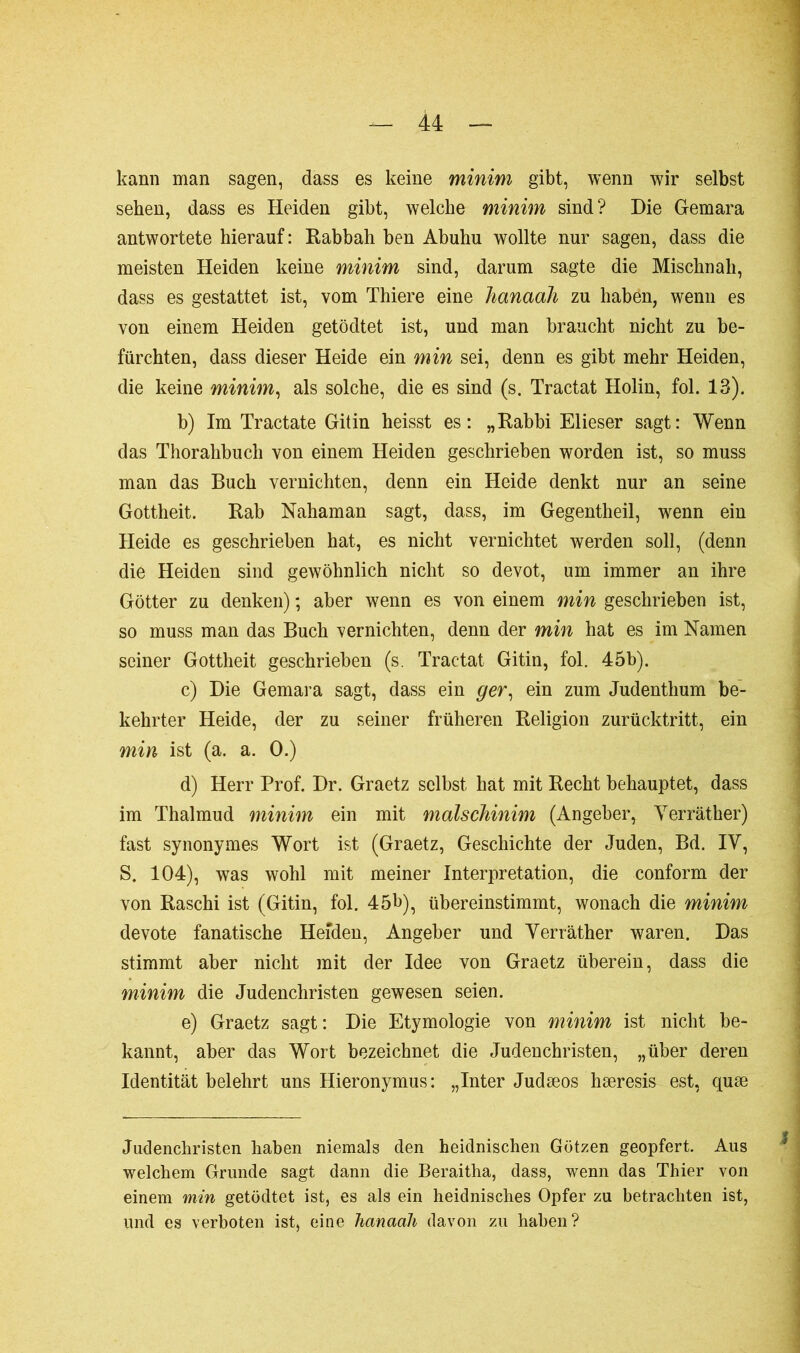 kann man sagen, dass es keine minim gibt, wenn wir selbst sehen, dass es Heiden gibt, welche minim sind? Die Gemara antwortete hierauf : Rabbah ben Abuhu wollte nur sagen, dass die meisten Heiden keine minim sind, darum sagte die Mischnah, dass es gestattet ist, vom Thiere eine hanaah zu haben, wenn es von einem Heiden getödtet ist, und man braucht nicht zu be- fürchten, dass dieser Heide ein min sei, denn es gibt mehr Heiden, die keine minim, als solche, die es sind (s. Tractat Holin, fol. 13). b) Im Tractate Gitin heisst es: „Rabbi Elieser sagt: Wenn das Thorahbuch von einem Heiden geschrieben worden ist, so muss man das Buch vernichten, denn ein Heide denkt nur an seine Gottheit. Rab Nahaman sagt, dass, im Gegentheil, wenn ein Heide es geschrieben hat, es nicht vernichtet werden soll, (denn die Heiden sind gewöhnlich nicht so devot, um immer an ihre Götter zu denken) ; aber wenn es von einem min geschrieben ist, so muss man das Buch vernichten, denn der min hat es im Namen seiner Gottheit geschrieben (s. Tractat Gitin, fol. 45b). c) Die Gemara sagt, dass ein ger, ein zum Judenthum be- kehrter Heide, der zu seiner früheren Religion zurücktritt, ein min ist (a. a. 0.) d) Herr Prof. Dr. Graetz selbst hat mit Recht behauptet, dass im Thalmud minim ein mit malschinim (Angeber, Verräther) fast synonymes Wort ist (Graetz, Geschichte der Juden, Bd. IV, S. 104), was wohl mit meiner Interpretation, die conform der von Raschi ist (Gitin, fol. 45b), übereinstimmt, wonach die minim devote fanatische Heiden, Angeber und Verräther waren. Das stimmt aber nicht mit der Idee von Graetz überein, dass die minim die Judenchristen gewesen seien. e) Graetz sagt: Die Etymologie von minim ist nicht be- kannt, aber das Wort bezeichnet die Judenchristen, „über deren Identität belehrt uns Hieronymus: „Inter Judæos hæresis est, quæ Judenchristen haben niemals den heidnischen Götzen geopfert. Aus welchem Grunde sagt dann die Beraitha, dass, wenn das Thier von einem min getödtet ist, es als ein heidnisches Opfer zu betrachten ist, und es verboten ist, eine hanaah davon zu haben?