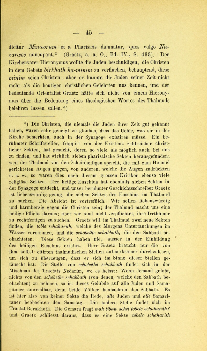 dicitur Minœorum et a Pharisæis damnatur, quos vulgo Na- zarœos nuncupant.“ (Graetz, a. a. O., Bd. IV., S. 433). Der Kirchenvater Hieronymus wollte die Juden beschuldigen, die Christen in dem Gebete birlchath Ina-minim zu verfluchen, behauptend, diese minim seien Christen ; aber er kannte die Juden seiner Zeit nicht mehr als die heutigen christlichen Gelehrten uns kennen, und der bedeutende Orientalist Graetz hätte sich nicht von einem Hierony- mus über die Bedeutung eines theologischen Wortes des Thalmuds belehren lassen sollen. *) *) Die Christen, die niemals die Juden ihrer Zeit gut gekannt haben, waren sehr geneigt zu glauben, dass das Ueble, was sie in der Kirche bemerkten, auch in der Synagoge existiren müsse. Ein be- rühmter Schriftsteller, frappirt von der Existenz zahlreicher christ- licher Sekten, hat gesucht, deren so viele als möglich auch bei uns zu finden, und hat wirklich sieben pharisäische Sekten herausgefunden ; weil der Thalmud von den Scheinheiligen spricht, die mit zum Himmel gerichteten Augen gingen, von anderen, welche die Augen zudrückten u. s. w., so waren dies nach diesem grossen Kritiker ebenso viele religiöse Sekten. Der heilige Eusebius hat ebenfalls sieben Sekten in der Synagoge entdeckt, und unser berühmter Geschichtsschreiber Graetz ist liebenswürdig genug, die sieben Sekten des Eusebius im Thalmud zu suchen. Die Absicht ist vortrefflich. Wir sollen liebenswürdig und barmherzig gegen die Christen sein; der Thalmud macht uns eine heilige Pflicht daraus; aber wir sind nicht verpflichtet, ihre Irrthümer zu rechtfertigen zu suchen. Graetz will im Thalmud zwei neue Sekten finden, die töble schaharüh, wrelche des Morgens Untertauchungen im Wasser vornahmeu, und die schöbetlie schabbath, die den Sabbath be- obachteten. Diese Sekten haben nie, ausser in der Einbildung des heiligen Eusebius existirt. Herr Graetz braucht nur die von ihm selbst- citirten thalmudischen Stellen aufmerksamer durchzulesen, um sich zu überzeugen, dass er sich im Sinne dieser Stellen ge- täuscht hat. Die Stelle von schobethe schabbath findet sich in der Mischnah des Tractats Nedarim, wo es heisst: Wenn Jemand gelobt, nichts von den schobethe schabbath (von denen, welche den Sabbath be- obachten) zu nehmen, so ist dieses Gelübde auf alle Juden und Sama- ritaner anwendbar, denn beide Völker beobachten den Sabbath. Es ist hier also von keiner Sekte die Rede, alle Juden und alle Samari- taner beobachten den Samstag. Die andere Stelle findet sich im Tractat Berakhoth. Die Gemara fragt mah tiban schel tobele schaharüh? und Graetz schliesst daraus, dass es eine Sekte tobele schaharüh