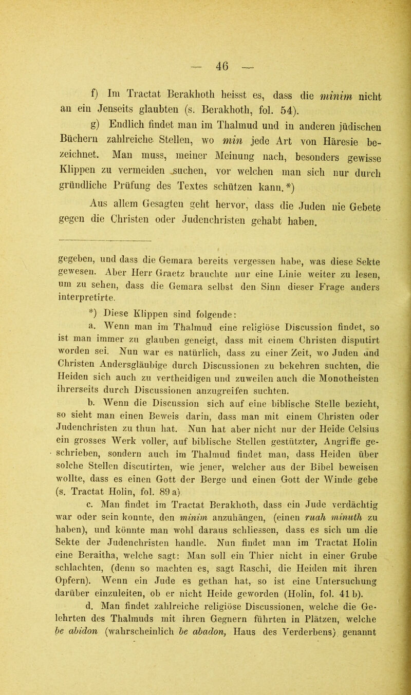 f) Im Tractat Berakhoth heisst es, dass die minim nicht an ein Jenseits glaubten (s. Berakhoth, fol. 54). g) Endlich findet man im Thalmud und in anderen jüdischen Büchern zahlreiche Stellen, wo min jede Art von Häresie be- zeichnet. Man muss, meiner Meinung nach, besonders gewisse Klippen zu vermeiden jsuchen, vor welchen man sich nur durch gründliche Prüfung des Textes schützen kann. * *) Aus allem Gesagten geht hervor, dass die Juden nie Gebete gegen die Christen oder Judenchristen gehabt haben. gegeben, und dass die Gemara bereits vergessen habe, was diese Sekte gewesen. Aber Herr Graetz brauchte nur eine Linie weiter zu lesen, um zu sehen, dass die Gemara selbst den Sinn dieser Frage anders interpretirte. *) Biese Klippen sind folgende: a. Wenn man im Thalmud eine religiöse Discussion findet, so ist man immer zu glauben geneigt, dass mit einem Christen disputirt worden sei. Nun war es natürlich, dass zu einer Zeit, wo Juden and Christen Andersgläubige durch Discussionen zu bekehren suchten, die Heiden sich auch zu vertheidigen und zuweilen auch die Monotheisten ihrerseits durch Discussionen anzugreifen suchten. b. Wenn die Discussion sich auf eine biblische Stelle bezieht, so sieht man einen Beweis darin, dass man mit einem Christen oder Judenchristen zu thun hat. Nun hat aber nicht nur der Heide Celsius ein grosses Werk voller, auf biblische Stellen gestützter, Angriffe ge- schrieben, sondern auch im Thalmud findet man, dass Heiden über solche Stellen discutirten, wie jener, welcher aus der Bibel beweisen wollte, dass es einen Gott der Berge und einen Gott der Winde gebe (s. Tractat Holin, fol. 89 a) c. Man findet im Tractat Berakhoth, dass ein Jude verdächtig war oder sein konnte, den minim anzuhängen, (einen ruah minuth zu haben), und könnte man wohl daraus scliliessen, dass es sich um die Sekte der Judenchristen handle. Nun findet man im Tractat Holin eine Beraitha, welche sagt: Man soll ein Thier nicht in einer Grube schlachten, (denn so machten es, sagt Kaschi, die Heiden mit ihren Opfern). Wenn ein Jude es gethan hat, so ist eine Untersuchung darüber einzuleiten, ob er nicht Heide geworden (Holin, fol. 41 b). d. Man findet zahlreiche religiöse Discussionen, welche die Ge- lehrten des Thalmuds mit ihren Gegnern führten in Plätzen, welche be abidon (wahrscheinlich de abadon, Haus des Verderbens) genannt