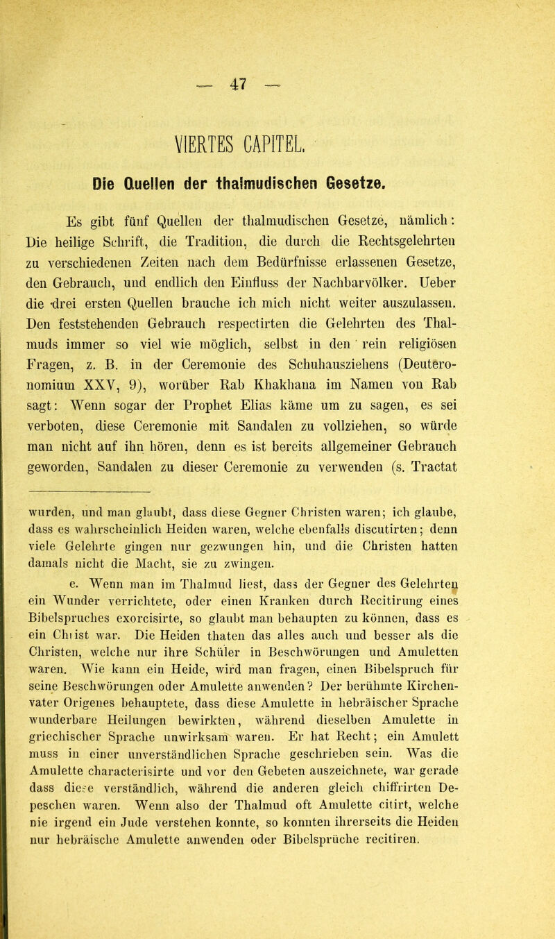 VIERTES CAPITEL, Die Quellen der thalmudischen Gesetze. Es gibt fünf Quellen der thalmudischen Gesetze, nämlich : Die heilige Schrift, die Tradition, die durch die Rechtsgelehrten zu verschiedenen Zeiten nach dem Bedürfnisse erlassenen Gesetze, den Gebrauch, und endlich den Einfluss der Nachbarvölker. Ueber die -drei ersten Quellen brauche ich mich nicht weiter auszulassen. Den feststehenden Gebrauch respectirten die Gelehrten des Thal- muds immer so viel wie möglich, selbst in den rein religiösen Fragen, z. B. in der Ceremonie des Schuhausziehens (Deutero- nomium XXY, 9), worüber Rab Khakhana im Namen von Rab sagt: Wenn sogar der Prophet Elias käme um zu sagen, es sei verboten, diese Ceremonie mit Sandalen zu vollziehen, so würde man nicht auf ihn hören, denn es ist bereits allgemeiner Gebrauch geworden, Sandalen zu dieser Ceremonie zu verwenden (s. Tractat wurden, und man glaubt, dass diese Gegner Christen waren; ich glaube, dass es wahrscheinlich Heiden waren, welche ebenfalls discutirten; denn viele Gelehrte gingen nur gezwungen hin, und die Christen hatten damals nicht die Macht, sie zu zwingen. e. Wenn man im Thalmud liest, dass der Gegner des Gelehrten ein Wunder verrichtete, oder einen Kranken durch Recitirung eines Bibelspruches exorcisirte, so glaubt man behaupten zu können, dass es ein Chi ist war. Die Heiden thaten das alles auch und besser als die Christen, welche nur ihre Schüler in Beschwörungen und Amuletten waren. Wie kann ein Heide, wird man fragen, einen Bibelspruch für seine Beschwörungen oder Amulette anwenden ? Der berühmte Kirchen- vater Origenes behauptete, dass diese Amulette in hebräischer Sprache wunderbare Heilungen bewirkten, während dieselben Amulette in griechischer Sprache unwirksam waren. Er hat Recht; ein Amulett muss in einer unverständlichen Sprache geschrieben sein. Was die Amulette characterisirte und vor den Gebeten auszeichnete, war gerade dass diese verständlich, während die anderen gleich chiffrirten De- peschen waren. Wenn also der Thalmud oft Amulette citirt, welche nie irgend ein Jude verstehen konnte, so konnten ihrerseits die Heiden nur hebräische Amulette anwenden oder Bibelsprüche recitiren.