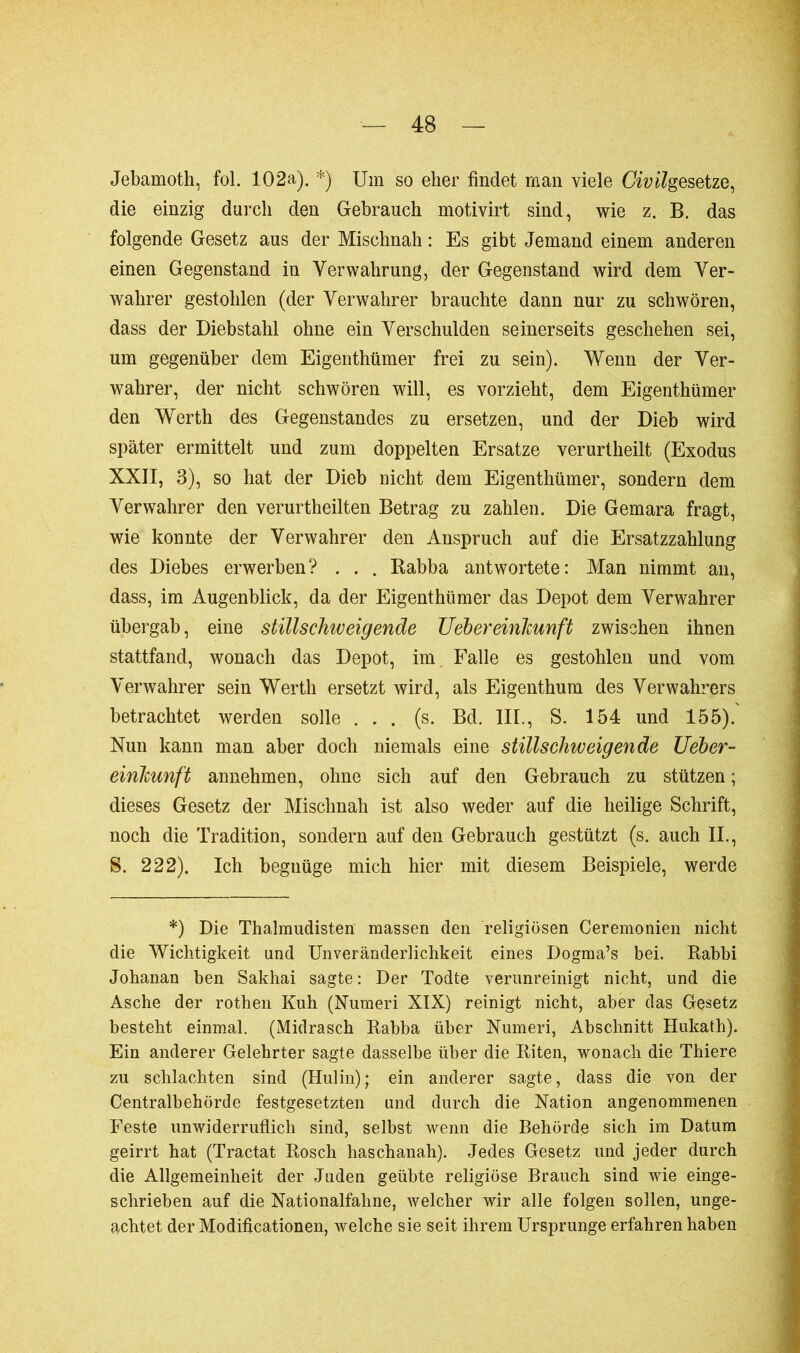 Jebamoth, fol. 102a). *) Um so eher findet man viele Civilgesetze, die einzig durch den Gebrauch motivirt sind, wie z. B. das folgende Gesetz aus der Mischnah : Es gibt Jemand einem anderen einen Gegenstand in Verwahrung, der Gegenstand wird dem Ver- wahrer gestohlen (der Verwahrer brauchte dann nur zu schwören, dass der Diebstahl ohne ein Verschulden seinerseits geschehen sei, um gegenüber dem Eigenthümer frei zu sein). Wenn der Ver- wahrer, der nicht schwören will, es vorzieht, dem Eigenthümer den Werth des Gegenstandes zu ersetzen, und der Dieb wird später ermittelt und zum doppelten Ersätze verurtheilt (Exodus XXII, 3), so hat der Dieb nicht dem Eigenthümer, sondern dem Verwahrer den verurtheilten Betrag zu zahlen. Die Gemara fragt, wie konnte der Verwahrer den Anspruch auf die Ersatzzahlung des Diebes erwerben? . . . Rabba antwortete: Man nimmt an, dass, im Augenblick, da der Eigenthümer das Depot dem Verwahrer übergab, eine stillschweigende Uebereinkunft zwischen ihnen stattfand, wonach das Depot, im Falle es gestohlen und vom Verwahrer sein Werth ersetzt wird, als Eigenthum des Verwahrers betrachtet werden solle ... (s. Bd. III., S. 154 und 155). Nun kann man aber doch niemals eine stillschweigende Ueber- einkunft annehmen, ohne sich auf den Gebrauch zu stützen ; dieses Gesetz der Mischnah ist also weder auf die heilige Schrift, noch die Tradition, sondern auf den Gebrauch gestützt (s. auch IL, S. 222). Ich begnüge mich hier mit diesem Beispiele, werde *) Die Thalmudisten massen den religiösen Ceremonien nicht die Wichtigkeit und Unveränderlichkeit eines Dogma’s bei. Rabbi Johanan ben Sakhai sagte: Der Todte verunreinigt nicht, und die Asche der rothen Kuh (Numeri XIX) reinigt nicht, aber das Gesetz besteht einmal. (Midrasch Rabba über Numeri, Abschnitt Hukath). Ein anderer Gelehrter sagte dasselbe über die Riten, wonach die Thiere zu schlachten sind (Hulin); ein anderer sagte, dass die von der Centralbehörde festgesetzten und durch die Nation angenommenen Feste unwiderruflich sind, selbst wenn die Behörde sich im Datum geirrt hat (Tractat Rosch haschanah). Jedes Gesetz und jeder durch die Allgemeinheit der Juden geübte religiöse Brauch sind wie einge- schrieben auf die Nationalfahne, welcher wir alle folgen sollen, unge- achtet der Modificationen, welche sie seit ihrem Ursprünge erfahren haben
