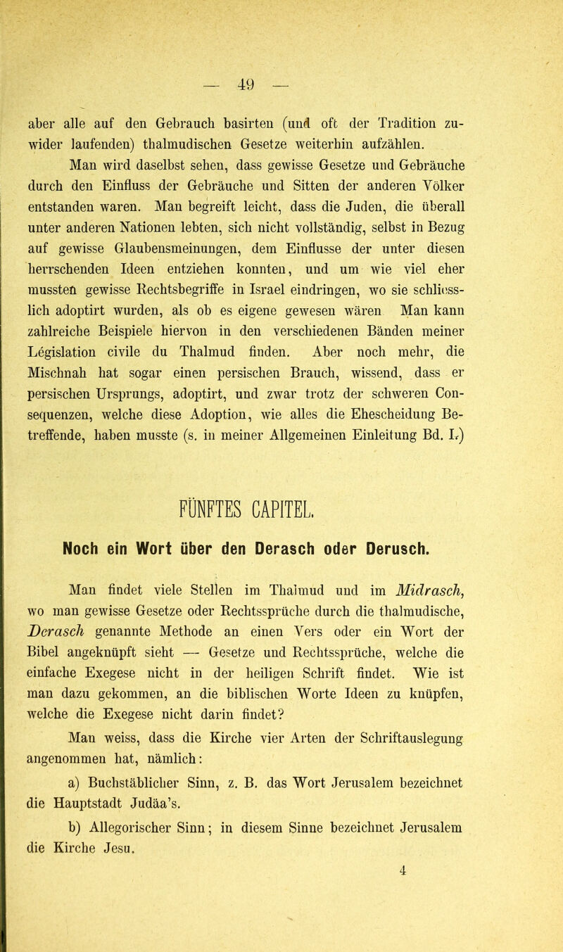 aber alle auf den Gebrauch basirten (und oft der Tradition zu- wider laufenden) thalmudischen Gesetze weiterhin aufzählen. Man wird daselbst sehen, dass gewisse Gesetze und Gebräuche durch den Einfluss der Gebräuche und Sitten der anderen Völker entstanden waren. Man begreift leicht, dass die Juden, die überall unter anderen Nationen lebten, sich nicht vollständig, selbst in Bezug auf gewisse Glaubensmeinungen, dem Einflüsse der unter diesen herrschenden Ideen entziehen konnten, und um wie viel eher mussten gewisse Rechtsbegriffe in Israel eindringen, wo sie schliess- lich adoptirt wurden, als ob es eigene gewesen wären Man kann zahlreiche Beispiele hiervon in den verschiedenen Bänden meiner Législation civile du Thalmud finden. Aber noch mehr, die Mischnah hat sogar einen persischen Brauch, wissend, dass er persischen Ursprungs, adoptirt, und zwar trotz der schweren Con- sequenzen, welche diese Adoption, wie alles die Ehescheidung Be- treffende, haben musste (s. in meiner Allgemeinen Einleitung Bd. L) FÜNFTES CAPITEL. Noch ein Wort über den Derasch oder Derusch. Man findet viele Stellen im Thalmud und im Midrasch, wo man gewisse Gesetze oder Rechtssprüche durch die thalmudische, Dcrasch genannte Methode an einen Vers oder ein Wort der Bibel angeknüpft sieht — Gesetze und Rechtssprüche, welche die einfache Exegese nicht in der heiligen Schrift findet. Wie ist man dazu gekommen, an die biblischen Worte Ideen zu knüpfen, welche die Exegese nicht darin findet? Man weiss, dass die Kirche vier Arten der Schriftauslegung angenommen hat, nämlich: a) Buchstäblicher Sinn, z. B. das Wort Jerusalem bezeichnet die Hauptstadt Judäa’s. b) Allegorischer Sinn ; in diesem Sinne bezeichnet Jerusalem die Kirche Jesu. 4