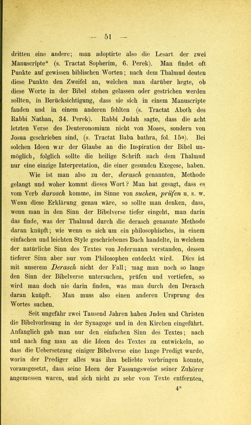 dritten eine andere; man adoptirte also die Lesart der zwei Manuscripte“ (s. Tractat Sopherim, 6. Perek). Man findet oft Punkte auf gewissen biblischen Worten ; nach dem Thalmud deuten diese Punkte den Zweifel an, welchen man darüber hegte, ob diese Worte in der Bibel stehen gelassen oder gestrichen werden sollten, in Berücksichtigung, dass sie sich in einem Manuscripte fanden und in einem anderen fehlten (s. Tractat Aboth des Rabbi Nathan, 34. Perek). Rabbi Judah sagte, dass die acht letzten Yerse des Deuteronomium nicht von Moses, sondern von Josua geschrieben sind, (s. Tractat Baba bathra, fol. 15a). Bei solchen Ideen war der Glaube an die Inspiration der Bibel un- möglich, folglich sollte die heilige Schrift nach dem Thalmud nur eine einzige Interpretation, die einer gesunden Exegese, haben. Wie ist man also zu der, derasch genannten, Methode gelangt und woher kommt dieses Wort ? Man hat gesagt, dass es vom Verb darosch komme, im Sinne von suchen, prüfen u. s. w. Wenn diese Erklärung genau wäre, so sollte man denken, dass, wenn man in den Sinn der Bibelverse tiefer eingeht, man darin das finde, was der Thalmud durch die derasch genannte Methode daran knüpft; wie wenn es sich um ein philosophisches, in einem einfachen und leichten Style geschriebenes Buch handelte, in welchem der natürliche Sinn des Textes von Jedermann verstanden, dessen tieferer Sinn aber nur vom Philosophen entdeckt wird. Dies ist mit unserem Derasch nicht der Fall; mag man noch so lange den Sinn der Bibelverse untersuchen, prüfen und vertiefen, so wird man doch nie darin finden, was man durch den Derasch daran knüpft. Man muss also einen anderen Ursprung des Wortes suchen. Seit ungefähr zwei Tausend Jahren haben Juden und Christen die Bibelvorlesung in der Synagoge und in den Kirchen eingeführt. Anfänglich gab man nur den einfachen Sinn des Textes; nach und nach fing man an die Ideen des Textes zu entwickeln, so dass die Uebersetzung einiger Bibelverse eine lange Predigt wurde, worin der Prediger alles was ihm beliebte Vorbringen konnte, vorausgesetzt, dass seine Ideen der Fassungsweise seiner Zuhörer angemessen waren, und sich nicht zu sehr vom Texte entfernten, 4*