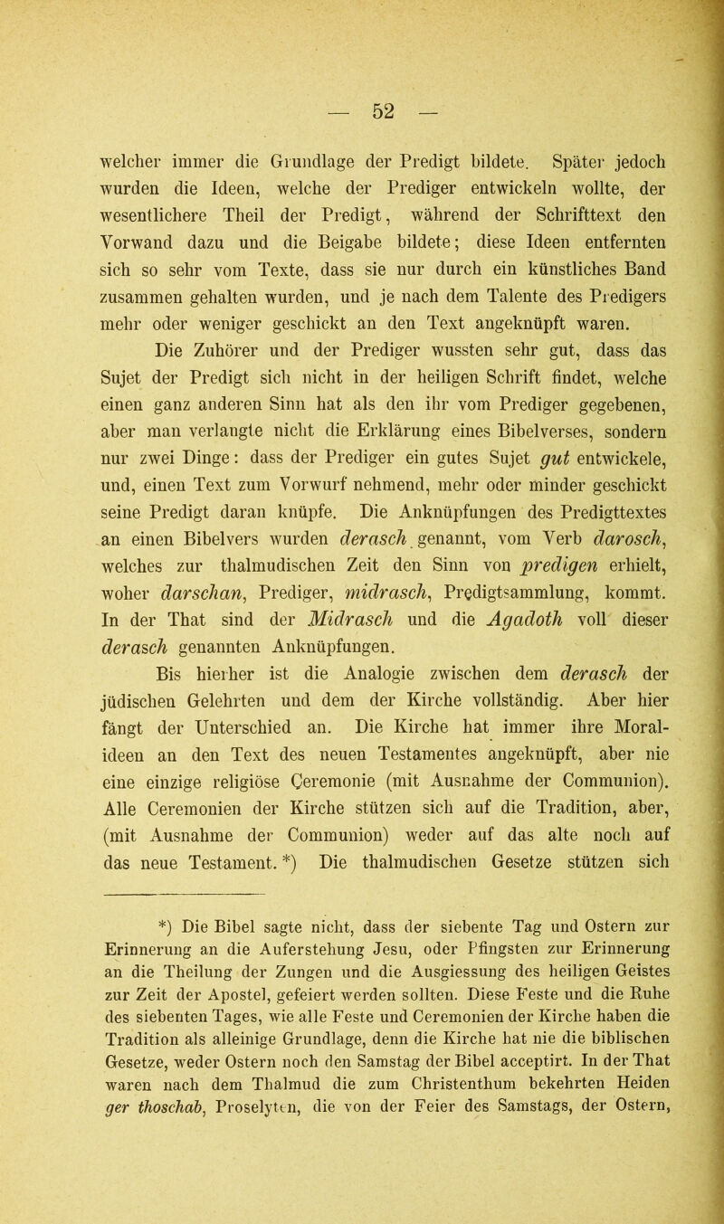 welcher immer die Grundlage der Predigt bildete. Später jedoch wurden die Ideen, welche der Prediger entwickeln wollte, der wesentlichere Theil der Predigt, während der Schrifttext den Vorwand dazu und die Beigabe bildete; diese Ideen entfernten sich so sehr vom Texte, dass sie nur durch ein künstliches Band zusammen gehalten wurden, und je nach dem Talente des Predigers mehr oder weniger geschickt an den Text angeknüpft waren. Die Zuhörer und der Prediger wussten sehr gut, dass das Sujet der Predigt sich nicht in der heiligen Schrift findet, welche einen ganz anderen Sinn hat als den ihr vom Prediger gegebenen, aber man verlangte nicht die Erklärung eines Bibelverses, sondern nur zwei Dinge : dass der Prediger ein gutes Sujet gut entwickele, und, einen Text zum Vorwurf nehmend, mehr oder minder geschickt seine Predigt daran knüpfe. Die Anknüpfungen des Predigttextes an einen Bibel vers wurden derasch genannt, vom Verb darosch, welches zur thalmudischen Zeit den Sinn von predigen erhielt, woher darschan, Prediger, midrasch, Predigtsammlung, kommt. In der That sind der Midrasch und die Agadoth voll dieser derasch genannten Anknüpfungen. Bis hierher ist die Analogie zwischen dem derasch der jüdischen Gelehrten und dem der Kirche vollständig. Aber hier fängt der Unterschied an. Die Kirche hat immer ihre Moral- ideen an den Text des neuen Testamentes angeknüpft, aber nie eine einzige religiöse Ceremonie (mit Ausnahme der Communion). Alle Ceremonien der Kirche stützen sich auf die Tradition, aber, (mit Ausnahme der Communion) weder auf das alte noch auf das neue Testament. *) Die thalmudischen Gesetze stützen sich *) Die Bibel sagte nicht, dass der siebente Tag und Ostern zur Erinnerung an die Auferstehung Jesu, oder Pfingsten zur Erinnerung an die Theilung der Zungen und die Ausgiessung des heiligen Geistes zur Zeit der Apostel, gefeiert werden sollten. Diese Feste und die Ruhe des siebenten Tages, wie alle Feste und Ceremonien der Kirche haben die Tradition als alleinige Grundlage, denn die Kirche hat nie die biblischen Gesetze, weder Ostern noch den Samstag der Bibel acceptirt. In der That waren nach dem Thalmud die zum Christenthum bekehrten Heiden ger thoschab, Proselyten, die von der Feier des Samstags, der Ostern,