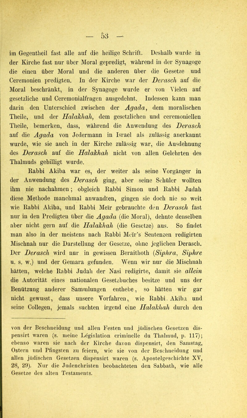 5B im Gegentlieil fast alle auf die heilige Schrift. Deshalb wurde in der Kirche fast nur über Moral gepredigt, während in der Synagoge die einen über Moral und die anderen über die Gesetze und Ceremonien predigten. In der Kirche war der Derasch auf die Moral beschränkt, in der Synagoge wurde er von Vielen auf gesetzliche und Ceremonialfragen ausgedehnt. Indessen kann man darin den Unterschied zwischen der Agada, dem moralischen Theile, und der Halakhah, dem gesetzlichen und ceremoniellen Theile, bemerken, dass, während die Anwendung des Derasch auf die Agada von Jedermann in Israel als zulässig anerkannt wurde, wie sie auch in der Kirche zulässig war, die Ausdehnung des Derasch auf die Halakhah nicht von allen Gelehrten des Thalmuds gebilligt wurde. Rabbi Akiba war es, der weiter als seine Vorgänger in der Anwendung des Derasch ging, aber seine Schüler wollten ihm nie nachahmen ; obgleich Rabbi Simon und Rabbi Judah diese Methode manchmal anwandten, gingen sie doch nie so weit wie Rabbi Akiba, und Rabbi Meir gebrauchte den Derasch fast nur in den Predigten über die Agada (die Moral), dehnte denselben aber nicht gern auf die Halakhah (die Gesetze) aus. So findet man also in der meistens nach Rabbi Meür’s Sentenzen redigirten Mischnah nur die Darstellung der Gesetze, ohne jeglichen Derasch. Der Derasch wird nur in gewissen ßeraithoth (Siphra, Sichre u. s. w.) und der Gemara gefunden. Wenn wir nur die Mischnah hätten, welche Rabbi Judah der Nasi redigirte, damit sie allein die Autorität eines nationalen Gesetzbuches besitze und uns der Benützung anderer Sammlungen enthebe, so hätten wir gar nicht gewusst, dass unsere Vorfahren, wie Rabbi Akiba und seine Collegen, jemals suchten irgend eine Halakhah durch den von der Beschneidung und allen Festen und jüdischen Gesetzen dis- pensât waren (s. meine Legislation criminelle du Thalmud, p. 117); ebenso waren sie nach der Kirche davon dispensirt, den Samstag, Ostern und Pfingsten zu feiern, wie sie von der Beschneidung und allen jüdischen Gesetzen dispensirt waren (s. Apostelgeschichte XV, 28, 29). Kur die Judenchristen beobachteten den Sabbath, wie alle Gesetze des alten Testaments.