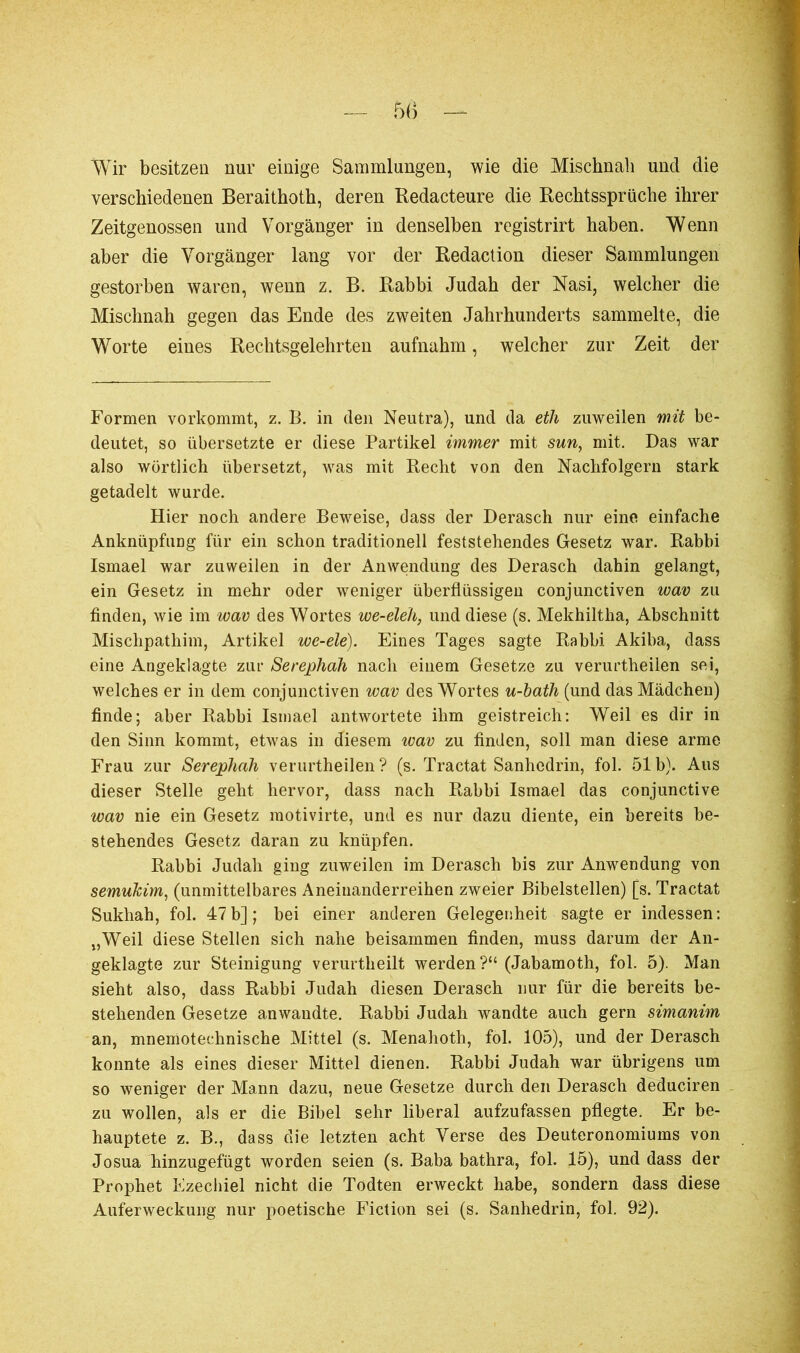 Wir besitzen nur einige Sammlungen, wie die Mischnah und die verschiedenen Beraithoth, deren Redacteure die Rechtssprüche ihrer Zeitgenossen und Vorgänger in denselben registrirt haben. Wenn aber die Vorgänger lang vor der Rédaction dieser Sammlungen gestorben waren, wenn z. B. Rabbi Judah der Nasi, welcher die Mischnah gegen das Ende des zweiten Jahrhunderts sammelte, die Worte eines Rechtsgelehrten aufnahm, welcher zur Zeit der Formen vorkommt, z. B. in den Neutra), und da eth zuweilen mit be- deutet, so übersetzte er diese Partikel immer mit sun, mit. Das war also wörtlich übersetzt, was mit Recht von den Nachfolgern stark getadelt wurde. Hier noch andere Beweise, dass der Derasch nur eine einfache AnknüpfuDg für ein schon traditionell feststehendes Gesetz war. Rabbi Ismael war zuweilen in der Anwendung des Derasch dahin gelangt, ein Gesetz in mehr oder weniger überflüssigen conjunctiven wav zu finden, wie im wav des Wortes we-eleh, und diese (s. Mekhiltha, Abschnitt Mischpathim, Artikel we-ele). Eines Tages sagte Rabbi Akiba, dass eine Angeklagte zur Serephah nach einem Gesetze zu verurtheilen sei, welches er in dem conjunctiven wav des Wortes u-bath (und das Mädchen) finde; aber Rabbi Ismael antwortete ihm geistreich: Weil es dir in den Sinn kommt, etwas in diesem wav zu finden, soll man diese arme Frau zur Serephah verurtheilen ? (s. Tractat Sanhédrin, fol. 51 b). Aus dieser Stelle geht hervor, dass nach Rabbi Ismael das conjunctive wav nie ein Gesetz motivirte, und es nur dazu diente, ein bereits be- stehendes Gesetz daran zu knüpfen. Rabbi Judah ging zuweilen im Derasch bis zur Anwendung von semukim, (unmittelbares Aneinanderreihen zweier Bibelstellen) [s. Tractat Sukhah, fol. 47 b] ; bei einer anderen Gelegenheit sagte er indessen : „Weil diese Stellen sich nahe beisammen finden, muss darum der An- geklagte zur Steinigung verurtheilt werden?“ (Jabamoth, fol. 5). Man sieht also, dass Rabbi Judah diesen Derasch nur für die bereits be- stehenden Gesetze anwaudte. Rabbi Judah wandte auch gern simanim an, mnemotechnische Mittel (s. Menahoth, fol. 105), und der Derasch konnte als eines dieser Mittel dienen. Rabbi Judah war übrigens um so weniger der Mann dazu, neue Gesetze durch den Derasch deduciren zu wollen, als er die Bibel sehr liberal aufzufassen pflegte. Er be- hauptete z. B., dass die letzten acht Verse des Deuteronomiums von Josua hinzugefügt worden seien (s. Baba bathra, fol. 15), und dass der Prophet Ezechiel nicht die Todten erweckt habe, sondern dass diese Auferweckung nur poetische Fiction sei (s. Sanhédrin, fol. 92).