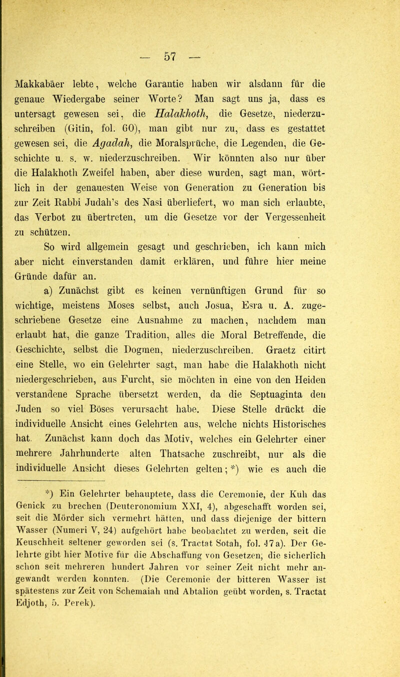 Makkabäer lebte, welche Garantie haben wir alsdann für die genaue Wiedergabe seiner Worte? Man sagt uns ja, dass es untersagt gewesen sei, die Halakhoth, die Gesetze, niederzu- schreiben (Gitin, fol. 60), man gibt nur zu, dass es gestattet gewesen sei, die Agadah, die Moralsprüche, die Legenden, die Ge- schichte u. s. w. niederzuschreiben. Wir könnten also nur über die Halakhoth Zweifel haben, aber diese wurden, sagt man, wört- lich in der genauesten Weise von Generation zu Generation bis zur Zeit Rabbi Judah’s des Nasi überliefert, wo man sich erlaubte, das Verbot zu übertreten, um die Gesetze vor der Vergessenheit zu schützen. So wird allgemein gesagt und geschrieben, ich kann mich aber nicht einverstanden damit erklären, und führe hier meine Gründe dafür an. a) Zunächst gibt es keinen vernünftigen Grund für so wichtige, meistens Moses selbst, auch Josua, Esra u. A. zuge- schriebene Gesetze eine Ausnahme zu machen, nachdem man erlaubt hat, die ganze Tradition, alles die Moral Betreffende, die Geschichte, selbst die Dogmen, niederzuschreiben. Graetz citirt eine Stelle, wo ein Gelehrter sagt, man habe die Halakhoth nicht niedergeschrieben, aus Furcht, sie möchten in eine von den Heiden verstandene Sprache übersetzt werden, da die Septuaginta den Juden so viel Böses verursacht habe. Diese Stelle drückt die individuelle Ansicht eines Gelehrten aus, welche nichts Historisches hat. Zunächst kann doch das Motiv, welches ein Gelehrter einer mehrere Jahrhunderte alten Thatsache zuschreibt, nur als die individuelle Ansicht dieses Gelehrten gelten ; *) wie es auch die *) Ein Gelehrter behauptete, dass die Ceremonie, der Kuh das Genick zu brechen (Deuteronomium XXI, 4), abgeschafft worden sei, seit die Mörder sich vermehrt hätten, und dass diejenige der bittern Wasser (Numeri V, 24) aufgehört habe beobachtet zu werden, seit die Keuschheit seltener geworden sei (s. Tractat Sotah, fol. 47 a). Der Ge- lehrte gibt hier Motive für die Abschaffung von Gesetzen, die sicherlich schon seit mehreren hundert Jahren vor seiner Zeit nicht mehr an- gewandt werden konnten. (Die Ceremonie der bitteren Wasser ist spätestens zur Zeit von Schemaiah und Abtalion geübt worden, s. Tractat Edjoth, 5. Perek).