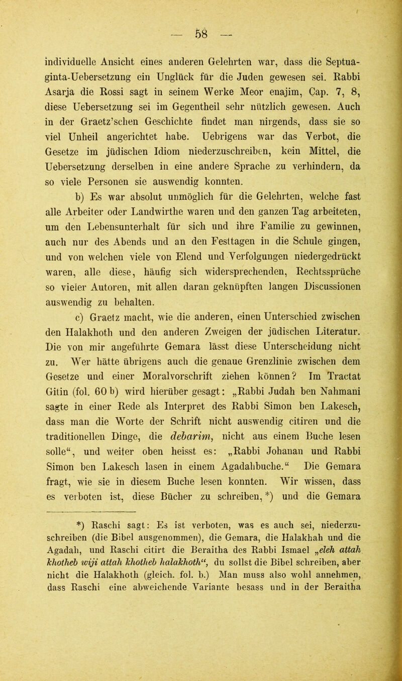individuelle Ansicht eines anderen Gelehrten war, dass die Septua- ginta-Uebersetzung ein Unglück für die Juden gewesen sei. Rabbi Asarja die Rossi sagt in seinem Werke Meor enajim, Cap. 7, 8, diese Uebersetzung sei im Gegentheil sehr nützlich gewesen. Auch in der Graetz’schen Geschichte findet man nirgends, dass sie so viel Unheil angerichtet habe. Uebrigens war das Verbot, die Gesetze im jüdischen Idiom niederzuschreiben, kein Mittel, die Uebersetzung derselben in eine andere Sprache zu verhindern, da so viele Personen sie auswendig konnten. b) Es war absolut unmöglich für die Gelehrten, welche fast alle Arbeiter oder Landwirthe waren und den ganzen Tag arbeiteten, um den Lebensunterhalt für sich und ihre Familie zu gewinnen, auch nur des Abends und an den Festtagen in die Schule gingen, und von welchen viele von Elend und Verfolgungen niedergedrückt waren, alle diese, häufig sich widersprechenden, Rechtssprüche so vieler Autoren, mit allen daran geknüpften langen Discussionen auswendig zu behalten. c) Graetz macht, wie die anderen, einen Unterschied zwischen den Halakhoth und den anderen Zweigen der jüdischen Literatur. Die von mir angeführte Gemara lässt diese Unterscheidung nicht zu. Wer hätte übrigens auch die genaue Grenzlinie zwischen dem Gesetze und einer Moralvorschrift ziehen können? Im Tractat Gitin (fol. 60b) wird hierüber gesagt: „Rabbi Judah ben Nahmani sagte in einer Rede als Interpret des Rabbi Simon ben Lakesch, dass man die Worte der Schrift nicht auswendig citiren und die traditionellen Dinge, die debarim, nicht aus einem Buche lesen solle“, und weiter oben heisst es: „Rabbi Johanan und Rabbi Simon ben Lakesch lasen in einem Agadahbuclie.“ Die Gemara fragt, wie sie in diesem Buche lesen konnten. Wir wissen, dass es verboten ist, diese Bücher zu schreiben, *) und die Gemara *) Raschi sagt: Es ist verboten, was es auch sei, niederzu- schreiben (die Bibel ausgenommen), die Gemara, die Halakhah und die Agadah, und Raschi citirt die Beraitha des Rabbi Ismael „eleh attah khotheb wiji attali khotheb halakhoth11, du sollst die Bibel schreiben, aber nicht die Halakhoth (gleich, fol. b.) Man muss also wohl annehmen, dass Raschi eine abweichende Variante besass und in der Beraitha