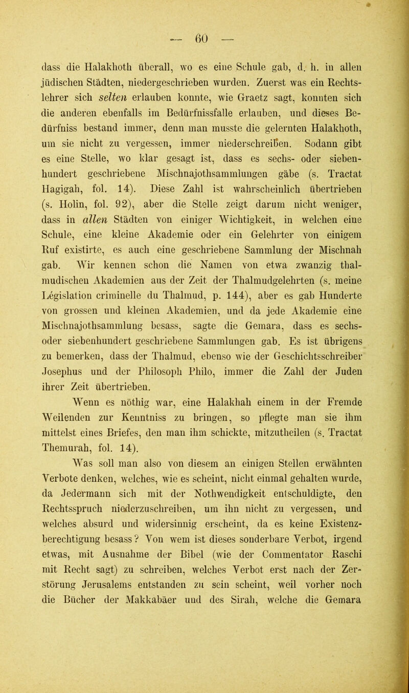 dass die Halaklioth überall, wo es eine Schule gab, d. h. in allen jüdischen Städten, niedergeschrieben wurden. Zuerst was ein Rechts- lehrer sich selten erlauben konnte, wie Graetz sagt, konnten sich die anderen ebenfalls im Bedürfnissfalle erlauben, und dieses Be- dürfniss bestand immer, denn man musste die gelernten Halakhoth, um sie nicht zu vergessen, immer niederschreißen. Sodann gibt es eine Stelle, wo klar gesagt ist, dass es sechs- oder sieben- hundert geschriebene Mischnajothsammlungen gäbe (s. Tractat Hagigah, fol. 14). Diese Zahl ist wahrscheinlich übertrieben (s. Holin, fol. 92), aber die Stelle zeigt darum nicht weniger, dass in allen Städten von einiger Wichtigkeit, in welchen eine Schule, eine kleine Akademie oder ein Gelehrter von einigem Ruf existirte, es auch eine geschriebene Sammlung der Mischnah gab. Wir kennen schon die Namen von etwa zwanzig thal- mudischeu Akademien aus der Zeit der Thalmudgelehrten (s. meine Législation criminelle du Thalmud, p. 144), aber es gab Hunderte von grossen und kleinen Akademien, und da jede Akademie eine Mischnajothsammlung besass, sagte die Gemara, dass es sechs- oder siebenhundert geschriebene Sammlungen gab. Es ist übrigens zu bemerken, dass der Thalmud, ebenso wie der Geschichtsschreiber Josephus und der Philosoph Philo, immer die Zahl der Juden ihrer Zeit übertrieben. Wenn es nöthig war, eine Halakhah einem in der Fremde Weilenden zur Kenntniss zu bringen, so pflegte man sie ihm mittelst eines Briefes, den man ihm schickte, mitzutheilen (s. Tractat Themurah, fol. 14). Was soll man also von diesem an einigen Stellen erwähnten Verbote denken, welches, wie es scheint, nicht einmal gehalten wurde, da Jedermann sich mit der Nothwendigkeit entschuldigte, den Rechtsspruch niederzuschreiben, um ihn nicht zu vergessen, und welches absurd und widersinnig erscheint, da es keine Existenz* berechtigung besass ? Von wem ist dieses sonderbare Verbot, irgend etwas, mit Ausnahme der Bibel (wie der Commentator Raschi mit Recht sagt) zu schreiben, welches Verbot erst nach der Zer- störung Jerusalems entstanden zu sein scheint, weil vorher noch die Bücher der Makkabäer und des Sirah, welche die Gemara