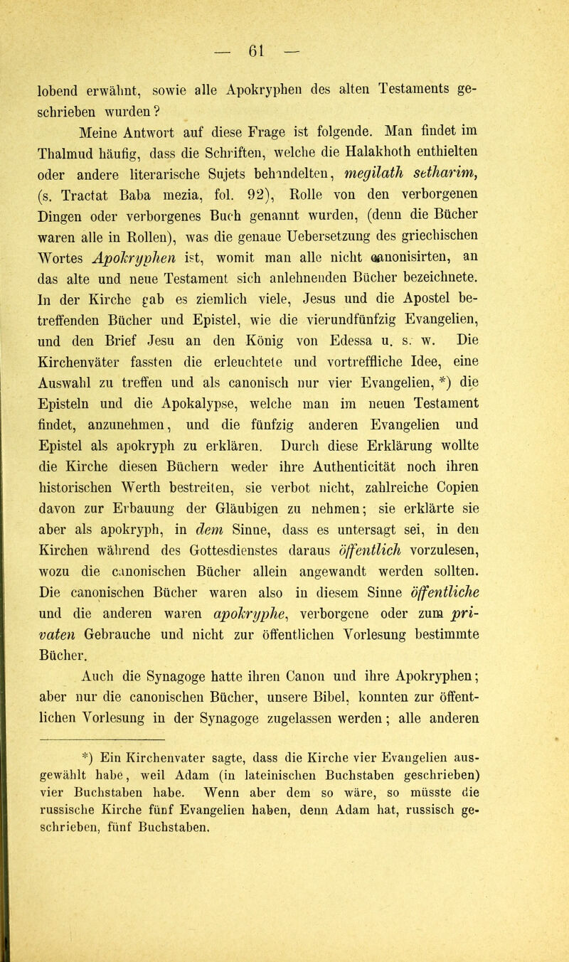 lobend erwähnt, sowie alle Apokryphen des alten Testaments ge- schrieben wurden? Meine Antwort auf diese Frage ist folgende. Man findet im Thalmud häufig, dass die Schriften, welche die Halakhoth enthielten oder andere literarische Sujets behandelten, megilath setharim, (s, Tractat Baba mezia, fol. 92), Rolle von den verborgenen Dingen oder verborgenes Buch genannt wurden, (denn die Bücher waren alle in Rollen), was die genaue Uebersetzung des griechischen Wortes Apokryphen ist, womit man alle nicht aanonisirten, an das alte und neue Testament sich anlehnenden Bücher bezeichnete. ln der Kirche gab es ziemlich viele, Jesus und die Apostel be- treffenden Bücher und Epistel, wie die vierundfünfzig Evangelien, und den Brief Jesu an den König von Edessa u. s. w. Die Kirchenväter fassten die erleuchtete und vortreffliche Idee, eine Auswahl zu treffen und als canonisch nur vier Evangelien, *) die Episteln und die Apokalypse, welche man im neuen Testament findet, anzunehmen, und die fünfzig anderen Evangelien und Epistel als apokryph zu erklären. Durch diese Erklärung wollte die Kirche diesen Büchern weder ihre Authenticität noch ihren historischen Werth bestreiten, sie verbot nicht, zahlreiche Copien davon zur Erbauung der Gläubigen zu nehmen; sie erklärte sie aber als apokryph, in dem Sinne, dass es untersagt sei, in den Kirchen während des Gottesdienstes daraus öffentlich vorzulesen, wozu die canonischen Bücher allein angewandt werden sollten. Die canonischen Bücher waren also in diesem Sinne öffentliche und die anderen waren apokryphe, verborgene oder zum pri- vaten Gebrauche und nicht zur öffentlichen Vorlesung bestimmte Bücher. Auch die Synagoge hatte ihren Canon und ihre Apokryphen ; aber nur die canonischen Bücher, unsere Bibel, konnten zur öffent- lichen Vorlesung in der Synagoge zugelassen werden ; alle anderen *) Ein Kirchenvater sagte, dass die Kirche vier Evangelien aus- gewählt habe, weil Adam (in lateinischen Buchstaben geschrieben) vier Buchstaben habe. Wenn aber dem so wäre, so müsste die russische Kirche fünf Evangelien haben, denn Adam hat, russisch ge- schrieben, fünf Buchstaben,