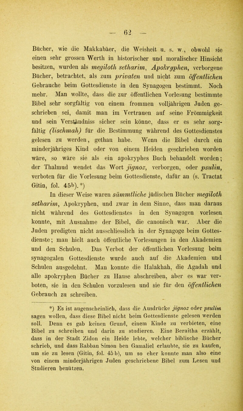 Bücher, wie die Makkabäer, die Weisheit u. s. w., obwohl sie einen sehr grossen Werth in historischer und moralischer Hinsicht besitzen, wurden als megiloth setharim, Apokryphen, verborgene Bücher, betrachtet, als zum privaten und nicht zum öffentlichen Gebrauche beim Gottesdienste in den Synagogen bestimmt. Noch mehr. Man wollte, dass die zur öffentlichen Vorlesung bestimmte Bibel sehr sorgfältig von einem frommen volljährigen Juden ge- schrieben sei, damit man im Vertrauen auf seine Frömmigkeit und sein Verständniss sicher sein könne, dass er es sehr sorg- fältig (lischmah) für die Bestimmung während des Gottesdienstes gelesen zu werden, gethan habe. Wenn die Bibel durch ein minderjähriges Kind oder von einem Heiden geschrieben worden wäre, so wäre sie als ein apokryphes Buch behandelt worden ; der Thalmud wendet das Wort jignoz, verborgen, oder psulin, verboten für die Vorlesung beim Gottesdienste, dafür an (s. Tractat Gitin, fol. 45b).*) In dieser Weise waren sämmtliche jüdischen Bücher megiloth setharim, Apokryphen, und zwar in dem Sinne, dass man daraus nicht während des Gottesdienstes in den Synagogen vorlesen konnte, mit Ausnahme der Bibel, die canonisch war. Aber die Juden predigten nicht ausschliesslich in der Synagoge beim Gottes- dienste; man hielt auch öffentliche Vorlesungen in den Akademien und den Schulen. Das Verbot der öffentlichen Vorlesung beim synagogalen Gottesdienste wurde auch auf die Akademien und Schulen ausgedehnt. Man konnte die Halakhah, die Agadah und alle apokryphen Bücher zu Hause abschreiben, aber es war ver- boten, sie in den Schulen vorzulesen und sie für den öffentlichen Gebrauch zu schreiben. *) Es ist augenscheinlich, dass die Ausdrücke jignoz oder psulim sagen wollen, dass diese Bibel nicht beim Gottesdienste gelesen werden soll. Denn es gab keinen Grund, einem Kinde zu verbieten, eine Bibel zu schreiben und darin zu studieren. Eine Beraitha erzählt, dass in der Stadt Zidon ein Heide lebte, welcher biblische Bücher schrieb, und dass Kabban Simon ben Gamaliel erlaubte, sie zu kaufen, um sie zu lesen (Gitin, fol. 45 b), um so eher konnte man also eine von einem minderjährigen Juden geschriebene Bibel zum Lesen und Studieren benützen,
