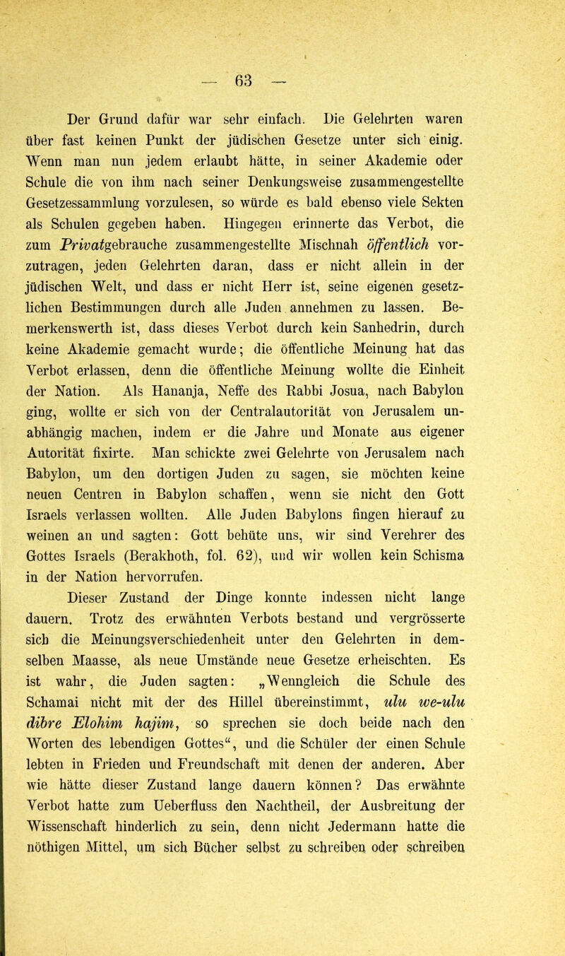 Der Grund dafür war sehr einfach. Die Gelehrten waren über fast keinen Punkt der jüdischen Gesetze unter sich einig. Wenn man nun jedem erlaubt hätte, in seiner Akademie oder Schule die von ihm nach seiner Denkungsweise zusammengestellte Gesetzessammlung vorzulesen, so würde es bald ebenso viele Sekten als Schulen gegeben haben. Hingegen erinnerte das Verbot, die zum Prwa^gebrauche zusammengestellte Mischnah öffentlich vor- zutragen, jeden Gelehrten daran, dass er nicht allein in der jüdischen Welt, und dass er nicht Herr ist, seine eigenen gesetz- lichen Bestimmungen durch alle Juden annehmen zu lassen. Be- merkenswerth ist, dass dieses Verbot durch kein Sanhédrin, durch keine Akademie gemacht wurde; die öffentliche Meinung hat das Verbot erlassen, denn die öffentliche Meinung wollte die Einheit der Nation. Als Hananja, Neffe des Rabbi Josua, nach Babylon ging, wollte er sich von der Centralautorität von Jerusalem un- abhängig machen, indem er die Jahre und Monate aus eigener Autorität fixirte. Man schickte zwei Gelehrte von Jerusalem nach Babylon, um den dortigen Juden zu sagen, sie möchten keine neuen Centren in Babylon schaffen, wenn sie nicht den Gott Israels verlassen wollten. Alle Juden Babylons fingen hierauf zu weinen an und sagten: Gott behüte uns, wir sind Verehrer des Gottes Israels (Berakhoth, fol. 62), und wir wollen kein Schisma in der Nation hervorrufen. Dieser Zustand der Dinge konnte indessen nicht lange dauern. Trotz des erwähnten Verbots bestand und vergrösserte sieb die Meinungsverschiedenheit unter den Gelehrten in dem- selben Maasse, als neue Umstände neue Gesetze erheischten. Es ist wahr, die Juden sagten: „Wenngleich die Schule des Schamai nicht mit der des Hillel übereinstimmt, ulu we-ulu dihre Elohim hajim, so sprechen sie doch beide nach den Worten des lebendigen Gottes“, und die Schüler der einen Schule lebten in Frieden und Freundschaft mit denen der anderen. Aber wie hätte dieser Zustand lange dauern können? Das erwähnte Verbot hatte zum Ueberfluss den Nachtheil, der Ausbreitung der Wissenschaft hinderlich zu sein, denn nicht Jedermann hatte die nöthigen Mittel, um sich Bücher selbst zu schreiben oder schreiben