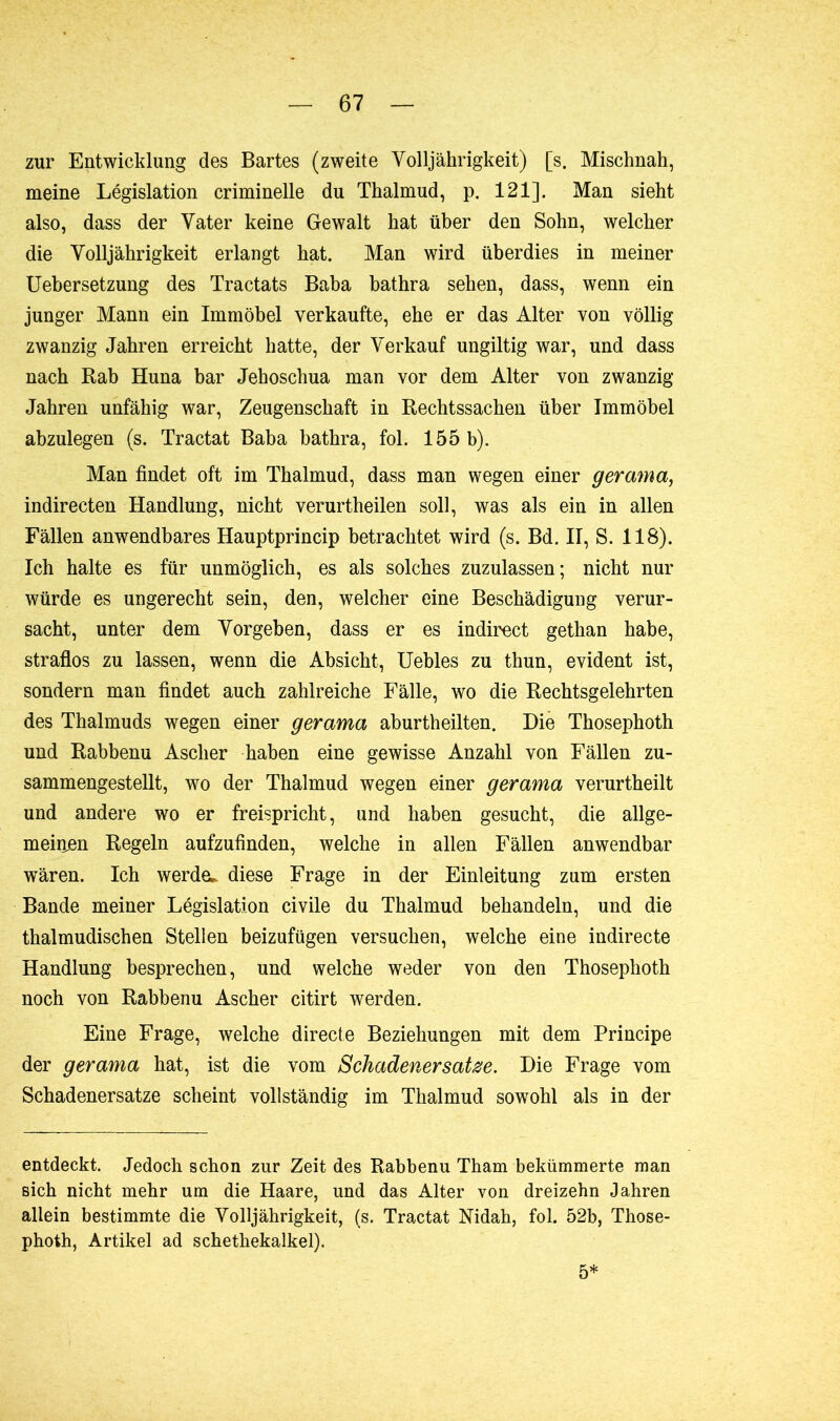 zur Entwicklung des Bartes (zweite Volljährigkeit) [s. Mischnah, meine Législation criminelle du Thalmud, p. 121]. Man sieht also, dass der Vater keine Gewalt hat über den Sohn, welcher die Volljährigkeit erlangt hat. Man wird überdies in meiner Uebersetzung des Tractats Baba bathra sehen, dass, wenn ein junger Mann ein Immöbel verkaufte, ehe er das Alter von völlig zwanzig Jahren erreicht hatte, der Verkauf ungiltig war, und dass nach Rab Huna bar Jehoschua man vor dem Alter von zwanzig Jahren unfähig war, Zeugenschaft in Rechtssachen über Immöhel abzulegen (s. Tractat Baba bathra, fol. 155 b). Man findet oft im Thalmud, dass man wegen einer gerama, indirecten Handlung, nicht verurtheilen soll, was als ein in allen Fällen anwendbares Hauptprincip betrachtet wird (s. Bd. II, S. 118). Ich halte es für unmöglich, es als solches zuzulassen; nicht nur würde es ungerecht sein, den, welcher eine Beschädigung verur- sacht, unter dem Vorgeben, dass er es indirect gethan habe, straflos zu lassen, wenn die Absicht, Uebles zu thun, evident ist, sondern man findet auch zahlreiche Fälle, wo die Rechtsgelehrten des Thalmuds wegen einer gerama aburtheilten. Die Thosephoth und Rabbenu Ascher haben eine gewisse Anzahl von Fällen zu- sammengestellt, wo der Thalmud wegen einer gerama verurtheilt und andere wo er freispricht, und haben gesucht, die allge- meiiien Regeln aufzufinden, welche in allen Fällen anwendbar wären. Ich werde, diese Frage in der Einleitung zum ersten Bande meiner Législation civile du Thalmud behandeln, und die thalmudischen Stellen beizufügen versuchen, welche eine indirecte Handlung besprechen, und welche weder von den Thosephoth noch von Rabbenu Ascher citirt werden. Eine Frage, welche directe Beziehungen mit dem Principe der gerama hat, ist die vom Schadenersätze. Die Frage vom Schadenersätze scheint vollständig im Thalmud sowohl als in der entdeckt. Jedoch schon zur Zeit des Rabbenu Tham bekümmerte man sich nicht mehr um die Haare, und das Alter von dreizehn Jahren allein bestimmte die Volljährigkeit, (s. Tractat Nidah, fol. 52b, Those- photh, Artikel ad schethekalkel). 5*