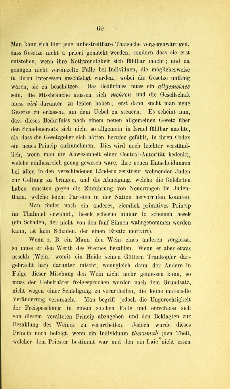 Man kann sich hier jene unbestreitbare Thatsache vergegenwärtigen, dass Gesetze nicht a priori gemacht werden, sondern dass sie erst entstehen, wenn ihre NothWendigkeit sich fühlbar macht; und da genügen nicht vereinzelte Fälle hei Individuen, die möglicherweise in ihren Interessen geschädigt wurden, wobei die Gesetze unfähig waren, sie zu beschützen. Das Bedürfnis muss ein allgemeines sein, die Missbräuche müssen sich mehren und die Gesellschaft muss viel darunter zu leiden haben; erst dann sucht man neue Gesetze zu erlassen, um dem Uebel zu steuern. Es scheint nun, dass dieses Bedürfniss nach einem neuen allgemeinen Gesetz über den Schadenersatz sich nicht so allgemein in Israel fühlbar machte, als dass die Gesetzgeber sich hätten berufen gefühlt, in ihren Codex ein neues Princip aufzunehmen. Dies wird noch leichter verständ- lich, wenn man die Abwesenheit einer Central-Autorität bedenkt, welche einflussreich genug gewesen wäre, ihre neuen Entscheidungen bei allen in den verschiedenen Ländern zerstreut wohnenden Juden zur Geltung zu bringen, und die Abneigung, welche die Gelehrten haben mussten gegen die Einführung von Neuerungen im Juden- thum, welche leicht Parteien in der Nation hervorrufen konnten. Man findet noch ein anderes, ziemlich primitives Princip im Thalmud erwähnt, hesek scheeno nilikar lo schemeh hesek (ein Schaden, der nicht von den fünf Sinnen wahrgenommen werden kann, ist kein Schaden, der einen Ersatz motivirt). Wenn z. B. ein Mann den Wein eines anderen vergiesst, so muss er den Werth des Weines bezahlen. Wenn er aber etwas nesekh (Wein, womit ein Heide seinen Göttern Trankopfer dar- gebracht hat) darunter mischt, wenngleich dann der Andere in Folge dieser Mischung den Wein nicht mehr gemessen kann, so muss der Uebelthäter freigesprochen werden nach dem Grundsatz, nicht wegen einer Schädigung zu verurtheilen, die keine materielle Veränderung verursacht. Man begriff jedoch die Ungerechtigkeit der Freisprechung in einem solchen Falle und entschloss sich von diesem veralteten Princip abzugehen und den Beklagten zur Bezahlung des Weines zu verurtheilen. Jedoch wurde dieses Princip noch befolgt, wenn ein Individuum therumah (den Theil, welcher dem Priester bestimmt war und den ein Laie nicht essen