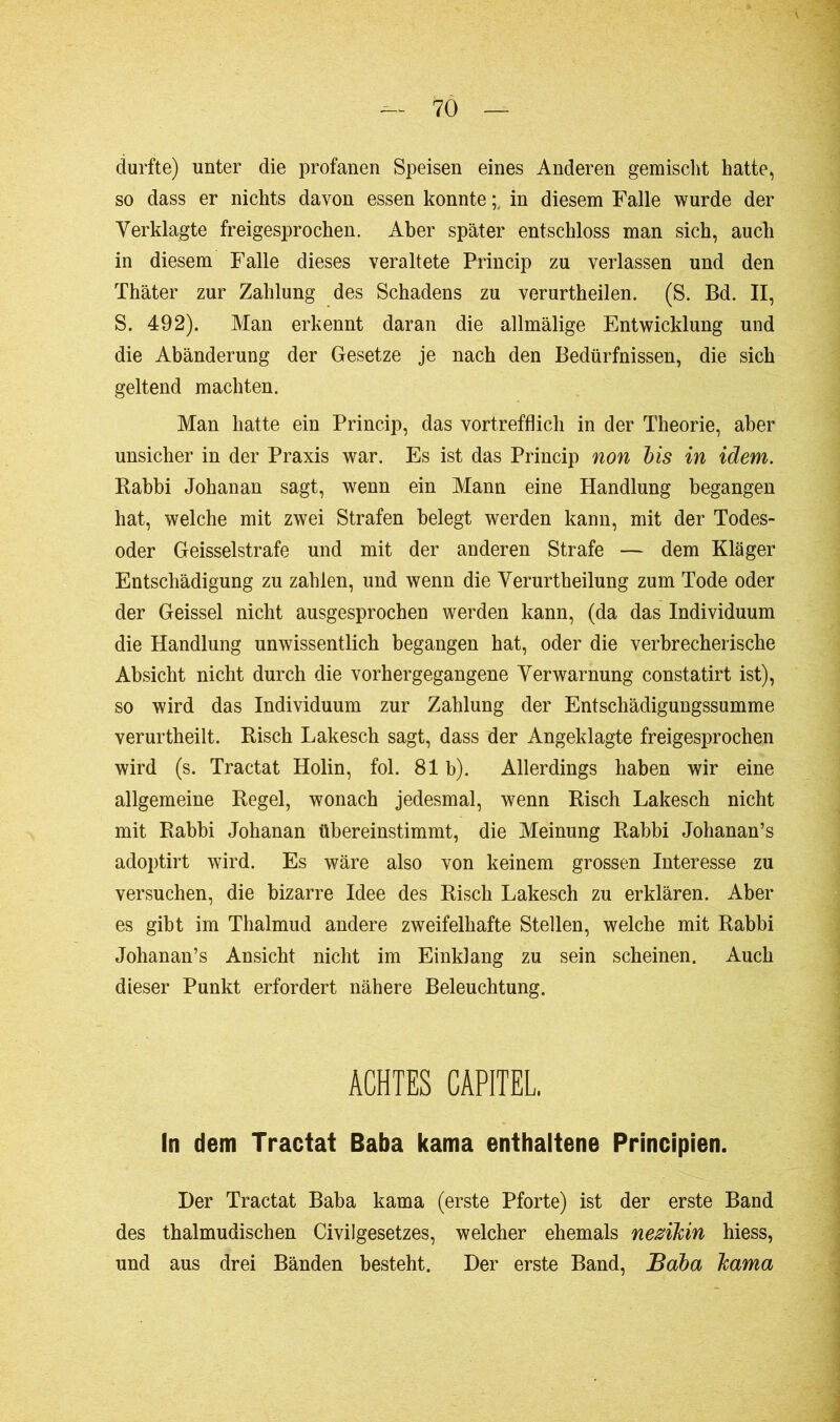 durfte) unter die profanen Speisen eines Anderen gemischt hatte, so dass er nichts davon essen konnte in diesem Falle wurde der Verklagte freigesprochen. Aber später entschloss man sich, auch in diesem Falle dieses veraltete Princip zu verlassen und den Thäter zur Zahlung des Schadens zu verurtheilen. (S. Bd. II, S. 492). Man erkennt daran die allmälige Entwicklung und die Abänderung der Gesetze je nach den Bedürfnissen, die sich geltend machten. Man hatte ein Princip, das vortrefflich in der Theorie, aber unsicher in der Praxis war. Es ist das Princip non bis in idem. Babbi Johanan sagt, wenn ein Mann eine Handlung begangen hat, welche mit zwei Strafen belegt werden kann, mit der Todes- oder Geisselstrafe und mit der anderen Strafe — dem Kläger Entschädigung zu zahlen, und wenn die Verurtheilung zum Tode oder der Geissei nicht ausgesprochen werden kann, (da das Individuum die Handlung unwissentlich begangen hat, oder die verbrecherische Absicht nicht durch die vorhergegangene Verwarnung constatirt ist), so wird das Individuum zur Zahlung der Entschädigungssumme verurtheilt. Risch Lakesch sagt, dass der Angeklagte freigesprochen wird (s. Tractat Holin, fol. 81 b). Allerdings haben wir eine allgemeine Regel, wonach jedesmal, wenn Risch Lakesch nicht mit Rabbi Johanan übereinstimmt, die Meinung Rabbi Johanan’s adoptirt wird. Es wäre also von keinem grossen Interesse zu versuchen, die bizarre Idee des Risch Lakesch zu erklären. Aber es gibt im Thalmud andere zweifelhafte Stellen, welche mit Rabbi Johanan’s Ansicht nicht im Einklang zu sein scheinen. Auch dieser Punkt erfordert nähere Beleuchtung. ACHTES CAPITEL. In dem Tractat Baba kama enthaltene Principien. Der Tractat Baba kama (erste Pforte) ist der erste Band des thalmudischen Civilgesetzes, welcher ehemals nesikin hiess, und aus drei Bänden besteht. Der erste Band, Baba kama