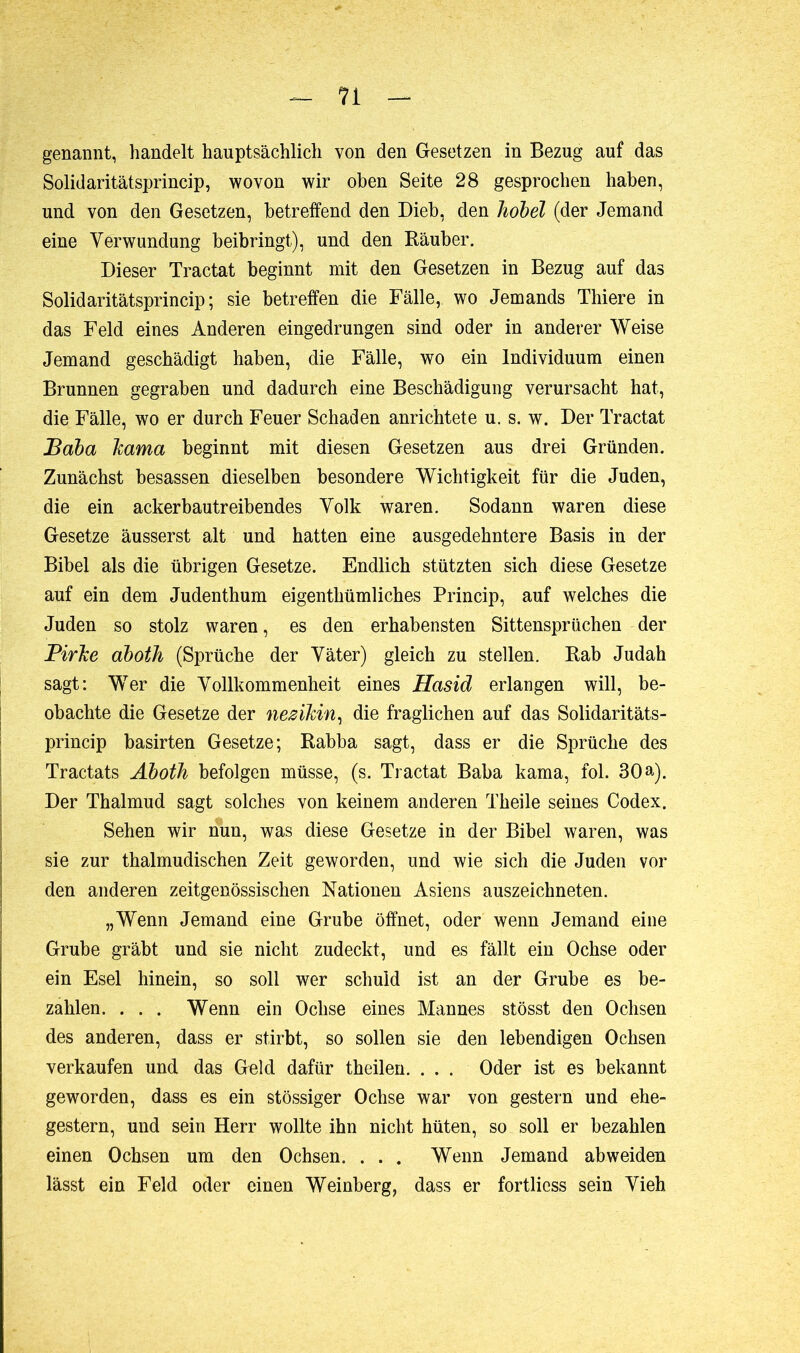 genannt, handelt hauptsächlich von den Gesetzen in Bezug auf das Solidaritätsprincip, wovon wir oben Seite 28 gesprochen haben, und von den Gesetzen, betreffend den Dieb, den hobel (der Jemand eine Verwundung beibringt), und den Räuber. Dieser Tractat beginnt mit den Gesetzen in Bezug auf das Solid aritätsprincip ; sie betreffen die Fälle, wo Jemands Thiere in das Feld eines Anderen eingedrungen sind oder in anderer Weise Jemand geschädigt haben, die Fälle, wo ein Individuum einen Brunnen gegraben und dadurch eine Beschädigung verursacht hat, die Fälle, wo er durch Feuer Schaden anrichtete u. s. w. Der Tractat Baba Jcama beginnt mit diesen Gesetzen aus drei Gründen. Zunächst besassen dieselben besondere Wichtigkeit für die Juden, die ein ackerbautreibendes Volk waren. Sodann waren diese Gesetze äusserst alt und hatten eine ausgedehntere Basis in der Bibel als die übrigen Gesetze. Endlich stützten sich diese Gesetze auf ein dem Judenthum eigenthümliches Princip, auf welches die Juden so stolz waren, es den erhabensten Sittensprüchen der Pirhe aboth (Sprüche der Väter) gleich zu stellen. Rab Judah sagt: Wer die Vollkommenheit eines Hasid erlangen will, be- obachte die Gesetze der nezikin, die fraglichen auf das Solidaritäts- princip basirten Gesetze; Rabba sagt, dass er die Sprüche des Tractats Aboth befolgen müsse, (s. Tractat Baba kama, fol. 30 a). Der Thalmud sagt solches von keinem anderen Theile seines Codex. Sehen wir nun, was diese Gesetze in der Bibel waren, was sie zur thalmudischen Zeit geworden, und wie sich die Juden vor den anderen zeitgenössischen Nationen Asiens auszeichneten. „Wenn Jemand eine Grube öffnet, oder wenn Jemand eine Grube gräbt und sie nicht zudeckt, und es fällt ein Ochse oder ein Esel hinein, so soll wer schuld ist an der Grube es be- zahlen. . . . Wenn ein Ochse eines Mannes stösst den Ochsen des anderen, dass er stirbt, so sollen sie den lebendigen Ochsen verkaufen und das Geld dafür theilen. . . . Oder ist es bekannt geworden, dass es ein stössiger Ochse war von gestern und ehe- gestern, und sein Herr wollte ihn nicht hüten, so soll er bezahlen einen Ochsen um den Ochsen. . . . Wenn Jemand abweiden lässt ein Feld oder einen Weinberg, dass er fortliess sein Vieh