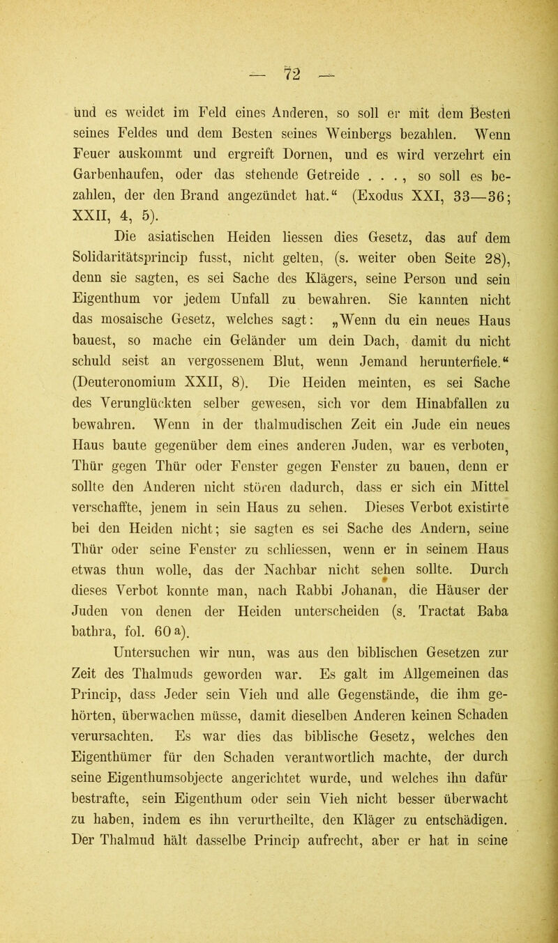 und es weidet im Feld eines Anderen, so soll er mit dem Bestell seines Feldes und dem Besten seines Weinbergs bezahlen. Wenn Feuer auskommt und ergreift Dornen, und es wird verzehrt ein Garbenhaufen, oder das stehende Getreide . . . , so soll es be- zahlen, der den Brand angezündet hat.“ (Exodus XXI, 33—36; XXII, 4, 5). Die asiatischen Heiden Hessen dies Gesetz, das auf dem Solidaritätsprincip fusst, nicht gelten, (s. weiter oben Seite 28), denn sie sagten, es sei Sache des Klägers, seine Person und sein Eigenthum vor jedem Unfall zu bewahren. Sie kannten nicht das mosaische Gesetz, welches sagt: „Wenn du ein neues Haus bauest, so mache ein Geländer um dein Dach, damit du nicht schuld seist an vergossenem Blut, wenn Jemand herunterfiele.“ (Deuteronomium XXII, 8). Die Heiden meinten, es sei Sache des Verunglückten selber gewesen, sich vor dem Hinabfallen zu bewahren. Wenn in der thalmudischen Zeit ein Jude ein neues Haus baute gegenüber dem eines anderen Juden, war es verboten^ Thür gegen Thür oder Fenster gegen Fenster zu bauen, denn er sollte den Anderen nicht stören dadurch, dass er sich ein Mittel verschaffte, jenem in sein Haus zu sehen. Dieses Verbot existirte bei den Heiden nicht; sie sagten es sei Sache des Andern, seine Thür oder seine Fenster zu schliessen, wenn er in seinem Haus etwas thun wolle, das der Nachbar nicht sehen sollte. Durch dieses Verbot konnte man, nach Babbi Johanan, die Häuser der Juden von denen der Heiden unterscheiden (s. Tractat Baba bathra, fol. 60 a). Untersuchen wir nun, was aus den biblischen Gesetzen zur Zeit des Thalmuds geworden war. Es galt im Allgemeinen das Princip, dass Jeder sein Vieh und alle Gegenstände, die ihm ge- hörten, überwachen müsse, damit dieselben Anderen keinen Schaden verursachten. Es war dies das biblische Gesetz, welches den Eigenthümer für den Schaden verantwortlich machte, der durch seine Eigenthumsobjecte angerichtet wurde, und welches ihn dafür bestrafte, sein Eigenthum oder sein Vieh nicht besser überwacht zu haben, indem es ihn verurtheilte, den Kläger zu entschädigen. Der Thalmud hält dasselbe Princip aufrecht, aber er hat in seine