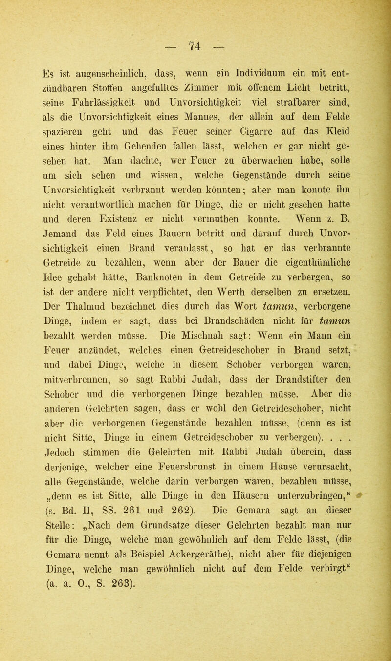 Es ist augenscheinlich, dass, wenn ein Individuum ein mit ent- zündbaren Stoffen angefülltes Zimmer mit offenem Licht betritt, seine Fahrlässigkeit und Unvorsichtigkeit viel strafbarer sind, als die Unvorsichtigkeit eines Mannes, der allein auf dem Felde spazieren geht und das Feuer seiner Cigarre auf das Kleid eines hinter ihm Gehenden fallen lässt, welchen er gar nicht ge- sehen hat. Man dachte, wer Feuer zu überwachen habe, solle um sich sehen und wissen, welche Gegenstände durch seine Unvorsichtigkeit verbrannt werden könnten ; aber man konnte ihn nicht verantwortlich machen für Dinge, die er nicht gesehen hatte und deren Existenz er nicht vermuthen konnte. Wenn z. B. Jemand das Feld eines Bauern betritt und darauf durch Unvor- sichtigkeit eiuen Brand veranlasst, so hat er das verbrannte Getreide zu bezahlen, wenn aber der Bauer die eigenthümliche Idee gehabt hätte, Banknoten in dem Getreide zu verbergen, so ist der andere nicht verpflichtet, den Werth derselben zu ersetzen. Der Thalmud bezeichnet dies durch das Wort tamun, verborgene Dinge, indem er sagt, dass bei Brandschäden nicht für tamun bezahlt werden müsse. Die Mischnah sagt: Wenn ein Mann ein Feuer anzündet, welches einen Getreideschober in Brand setzt, und dabei Dinge, welche in diesem Schober verborgen waren, mitverbrennen, so sagt Rabbi Judah, dass der Brandstifter den Schober und die verborgenen Dinge bezahlen müsse. Aber die anderen Gelehrten sagen, dass er wohl den Getreideschober, nicht aber die verborgenen Gegenstände bezahlen müsse, (denn es ist nicht Sitte, Dinge in einem Getreideschober zu verbergen). . . . Jedoch stimmen die Gelehrten mit Rabbi Judah überein, dass derjenige, welcher eine Feuersbrunst in einem Hause verursacht, alle Gegenstände, welche darin verborgen waren, bezahlen müsse, „denn es ist Sitte, alle Dinge in den Häusern unterzubringen,“ (s. Bd. II, SS. 261 und 262). Die Gemara sagt an dieser Stelle: „Nach dem Grundsätze dieser Gelehrten bezahlt man nur für die Dinge, welche man gewöhnlich auf dem Felde lässt, (die Gemara nennt als Beispiel Ackergeräthe), nicht aber für diejenigen Dinge, welche man gewöhnlich nicht auf dem Felde verbirgt“ (a. a. O., S. 263).