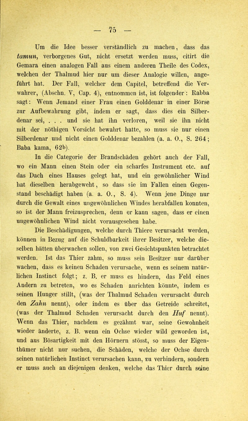 — —*• Um die Idee besser verständlich zu machen, dass das tamun, verborgenes Gut, nicht ersetzt werden muss, citirt die Gemara einen analogen Fall aus einem anderen Theile des Codex, welchen der Thalmud hier nur um dieser Analogie willen, ange- führt hat. Der Fall, welcher dem Capitel, betreffend die Ver- wahrer, (Abschn. V, Cap. 4), entnommen ist, ist folgender : Rabba sagt: Wenn Jemand einer Frau einen Golddenar in einer Börse zur Aufbewahrung gibt, indem er sagt, dass dies ein Silber- denar sei, . . . und sie hat ihn verloren, weil sie ihn nicht mit der nöthigen Vorsicht bewahrt hatte, so muss sie nur einen Silberdenar und nicht einen Golddenar bezahlen (a. a. O., S. 264; Baba kama, 62b). In die Categorie der Brandschäden gehört auch der Fall, wo ein Mann einen Stein oder ein scharfes Instrument etc. auf das Dach eines Hauses gelegt hat, und ein gewöhnlicher Wind hat dieselben herabgeweht, so dass sie im Fallen einen Gegen- stand beschädigt haben (a. a. 0., S. 4). Wenn jene Dinge nur durch die Gewalt eines ungewöhnlichen Windes herabfallen konnten, so ist der Mann freizusprechen, denn er kann sagen, dass er einen ungewöhnlichen Wind nicht vorausgesehen habe. Die Beschädigungen, welche durch Thiere verursacht werden, können in Bezug auf die Schuldbarkeit ihrer Besitzer, welche die- selben hätten überwachen sollen, von zwei Gesichtspunkten betrachtet werden. Ist das Thier zahm, so muss sein Besitzer nur darüber wachen, dass es keinen Schaden verursache, wenn es seinem natür- lichen Instinct folgt; z. B. er muss es hindern, das Feld eines Andern zu betreten, wo es Schaden anrichten könnte, indem es seinen Hunger stillt, (was der Thalmud Schaden verursacht durch den Zahn nennt), oder indem es über das Getreide schreitet, (was der Thalmud Schaden verursacht durch den Huf nennt). Wenn das Thier, nachdem es gezähmt war, seine Gewohnheit wieder änderte, z. B. wenn ein Ochse wieder wild geworden ist, und aus Bösartigkeit mit den Hörnern stösst, so muss der Eigen- tümer nicht nur suchen, die Schäden, welche der Ochse durch seinen natürlichen Instinct verursachen kann, zu verhindern, sondern er muss auch an diejenigen denken, welche das Thier durch seine