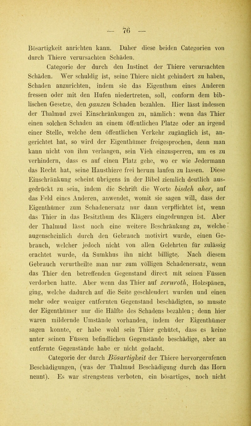 Bösartigkeit anrichten kann. Daher diese beiden Categorien von durch Thiere verursachten Schäden. Categorie der durch den Instinct der Thiere verursachten Schäden. Wer schuldig ist, seine Thiere nicht gehindert zu haben, Schaden anzurichten, indem sie das Eigenthum eines Anderen fressen oder mit den Hufen niedertreten, soll, conform dem bib- lischen Gesetze, den ganzen Schaden bezahlen. Hier lässt indessen der Thalmud zwei Einschränkungen zu, nämlich: wenn das Thier einen solchen Schaden an einem öffentlichen Platze oder an irgend einer Stelle, welche dem öffentlichen Verkehr zugänglich ist, an- gerichtet hat, so wird der Eigenthümer freigesprochen, denn man kann nicht von ihm verlangen, sein Vieh einzusperren, um es zu verhindern, dass es auf einen Platz gehe, wo er wie Jedermann das Recht hat, seine Hausthiere frei herum laufen zu lassen. Diese Einschränkung scheint übrigens in der Bibel ziemlich deutlich aus- gedrückt zu sein, indem die Schrift die Worte bisdeh aher, auf das Feld eines Anderen, anwendet, womit sie sagen will, dass der Eigenthümer zum Schadenersatz nur dann verpflichtet ist, wenn das Thier in das Besitzthum des Klägers eingedrungen ist. Aber der Thalmud lässt noch eine weitere Beschränkung zu, welche augenscheinlich durch den Gebrauch motivirt wurde, einen Ge- brauch, welcher jedoch nicht von allen Gelehrten für zulässig erachtet wurde, da Sumkhus ihn nicht billigte. Nach diesem Gebrauch verurtheilte man nur zum völligen Schadenersatz, wenn das Thier den betreffenden Gegenstand direct mit seinen Füssen verdorben hatte. Aber wenn das Thier auf zeruroth, Holzspänen, ging, welche dadurch auf die Seite geschleudert wurden und einen mehr oder weniger entfernten Gegenstand beschädigten, so musste der Eigenthümer nur die Hälfte des Schadens bezahlen ; denn hier waren mildernde Umstände vorhanden, indem der Eigenthümer sagen konnte, er habe wohl sein Thier gehütet, dass es keine unter seinen Füssen befindlichen Gegenstände beschädige, aber an entfernte Gegenstände habe er nicht gedacht. Categorie der durch Bösartigkeit der Thiere hervorgerufenen Beschädigungen, (wTas der Thalmud Beschädigung durch das Horn nennt). Es war strengstens verboten, ein bösartiges, noch nicht