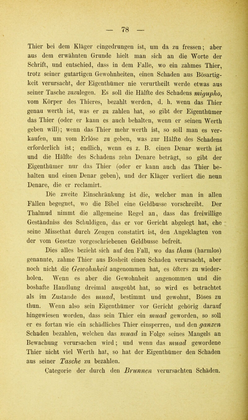 Thier bei dem Kläger eingedrungen ist, um da zu fressen; aber aus dem erwähnten Grunde hielt man sich an die Worte der Schrift, und entschied, dass in dem Falle, wo ein zahmes Thier, trotz seiner gutartigen Gewohnheiten, einen Schaden aus Bösartig- keit verursacht, der Eigenthümer nie verurtheilt werde etwas aus seiner Tasche zuzulegen. Es soll die Hälfte des Schadens migupho, vom Körper des Thieres, bezahlt werden, d. h. wenn das Thier genau werth ist, was er zu zahlen hat, so gibt der Eigenthümer das Thier (oder er kann es auch behalten, wenn er seinen Werth geben will).; wenn das Thier mehr werth ist, so soll man es ver- kaufen, um vom Erlöse zu geben, was zur Hälfte des Schadens erforderlich ist; endlich, wenn es z. B. einen Denar werth ist und die Hälfte des Schadens zehn Denare beträgt, so gibt der Eigenthümer nur das Thier (oder er kann auch das Thier be- halten und einen Denar geben), und der Kläger verliert die neun Denare, die er reclamirt. Die zweite Einschränkung ist die, welcher man in allen Fällen begegnet, wo die Bibel eine Geldbusse vorschreibt. Der Thalmud nimmt die allgemeine Regel an, dass das freiwillige Geständniss des Schuldigen, das er vor Gericht abgelegt hat, ehe seine Missethat durch Zeugen constatirt ist, den Angeklagten von der vom Gesetze vorgeschriebenen Geldbusse befreit. Dies alles bezieht sich auf den Fall, wo das tham (harmlos) genannte, zahme Thier aus Bosheit einen Schaden verursacht, aber noch nicht die Gewohnheit angenommen hat, es öfters zu wieder- holen. Wenn es aber die Gewohnheit angenommen und die boshafte Handlung dreimal ausgeübt hat, so wird es betrachtet als im Zustande des mnad, bestimmt und gewohnt, Böses zu thun. Wenn also sein Eigenthümer vor Gericht gehörig darauf hingewiesen worden, dass sein Thier ein mnad geworden, so soll er es fortan wie ein schädliches Thier einsperren, und den ganzen Schaden bezahlen, welchen das mnad in Folge seines Mangels an Bewachung verursachen wird ; und wenn das mnad gewordene Thier nicht viel Werth hat, so hat der Eigenthümer den Schaden aus seiner Tasche zu bezahlen. Categorie der durch den Brunnen verursachten Schäden.