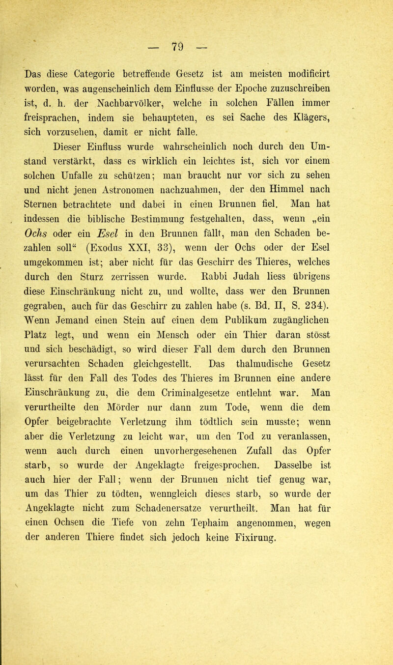 Das diese Categorie betreffende Gesetz ist am meisten modificirt worden, was augenscheinlich dem Einflüsse der Epoche zuzuschreiben ist, d. h. der Nachbarvölker, welche in solchen Fällen immer freisprachen, indem sie behaupteten, es sei Sache des Klägers, sich vorzusehen, damit er nicht falle. Dieser Einfluss wurde wahrscheinlich noch durch den Um- stand verstärkt, dass es wirklich ein leichtes ist, sich vor einem solchen Unfälle zu schützen; man braucht nur vor sich zu sehen und nicht jenen Astronomen nachzuahmen, der den Himmel nach Sternen betrachtete und dabei in einen Brunnen fiel. Man hat indessen die biblische Bestimmung festgehalten, dass, wenn „ein Ochs oder ein Esel in den Brunnen fällt, man den Schaden be- zahlen soll“ (Exodus XXI, 33), wenn der Ochs oder der Esel umgekommen ist; aber nicht für das Geschirr des Thieres, welches durch den Sturz zerrissen wurde. Rabbi Judah liess übrigens diese Einschränkung nicht zu, und wollte, dass wer den Brunnen gegraben, auch für das Geschirr zu zahlen habe (s. Bd. II, S. 234). Wenn Jemand einen Stein auf einen dem Publikum zugänglichen Platz legt, und wenn ein Mensch oder ein Thier daran stösst und sich beschädigt, so wird dieser Fall dem durch den Brunnen verursachten Schaden gleichgestellt. Das thalmudische Gesetz lässt für den Fall des Todes des Thieres im Brunnen eine andere Einschränkung zu, die dem Cri min algesetze entlehnt war. Man verurtheilte den Mörder nur dann zum Tode, wenn die dem Opfer beigebrachte Verletzung ihm tödtlich sein musste; wenn aber die Verletzung zu leicht war, um den Tod zu veranlassen, wenn auch durch einen unvorhergesehenen Zufall das Opfer starb, so wurde der Angeklagte freigesprochen. Dasselbe ist auch hier der Fall ; wenn der Brunnen nicht tief genug war, um das Thier zu tödten, wenngleich dieses starb, so wurde der Angeklagte nicht zum Schadenersätze verurtheilt. Man hat für einen Ochsen die Tiefe von zehn Tephaim angenommen, wegen der anderen Thiere findet sich jedoch keine Fixirung,