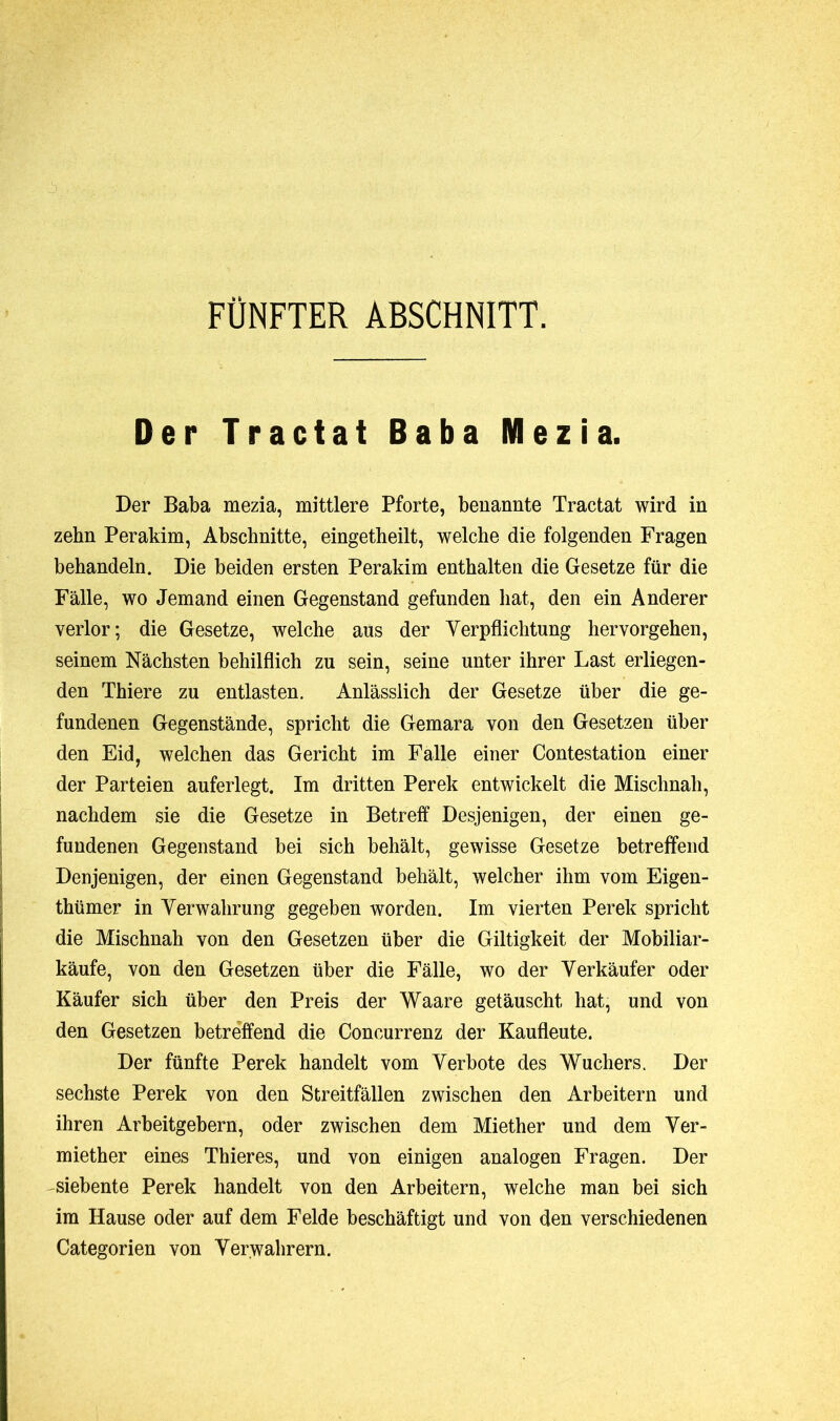 FÜNFTER ABSCHNITT. Der Tractat Baba Mezia. Der Baba mezia, mittlere Pforte, benannte Tractat wird in zehn Perakim, Abschnitte, eingetheilt, welche die folgenden Fragen behandeln. Die beiden ersten Perakim enthalten die Gesetze für die Fälle, wo Jemand einen Gegenstand gefunden hat, den ein Anderer verlor; die Gesetze, welche aus der Verpflichtung hervorgehen, seinem Nächsten behilflich zu sein, seine unter ihrer Last erliegen- den Thiere zu entlasten. Anlässlich der Gesetze über die ge- fundenen Gegenstände, spricht die Gemara von den Gesetzen über den Eid, welchen das Gericht im Falle einer Contestation einer der Parteien auferlegt. Im dritten Perek entwickelt die Mischnah, nachdem sie die Gesetze in Betreff Desjenigen, der einen ge- fundenen Gegenstand bei sich behält, gewisse Gesetze betreffend Denjenigen, der einen Gegenstand behält, welcher ihm vom Eigen- tümer in Verwahrung gegeben worden. Im vierten Perek spricht die Mischnah von den Gesetzen über die Giltigkeit der Mobiliar- käufe, von den Gesetzen über die Fälle, wo der Verkäufer oder Käufer sich über den Preis der Waare getäuscht hat, und von den Gesetzen betreffend die Concurrenz der Kaufleute. Der fünfte Perek handelt vom Verbote des Wuchers. Der sechste Perek von den Streitfällen zwischen den Arbeitern und ihren Arbeitgebern, oder zwischen dem Miether und dem Ver- mieter eines Thieres, und von einigen analogen Fragen. Der siebente Perek handelt von den Arbeitern, welche man bei sich im Hause oder auf dem Felde beschäftigt und von den verschiedenen Categorien von Verwahrern.