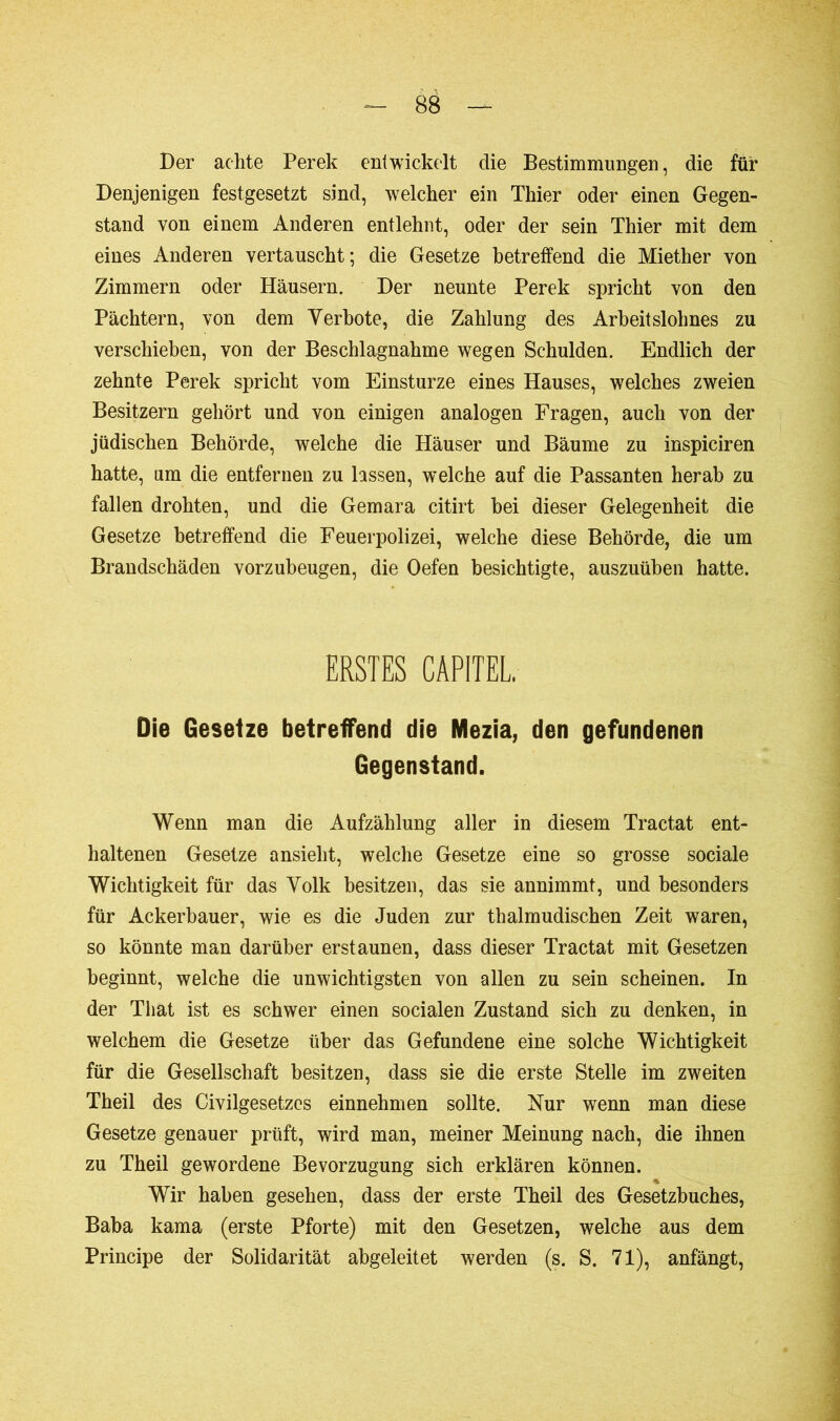 Ber achte Perek entwickelt die Bestimmungen, die für Denjenigen festgesetzt sind, welcher ein Thier oder einen Gegen- stand von einem Anderen entlehnt, oder der sein Thier mit dem eines Anderen vertauscht; die Gesetze betreffend die Miether von Zimmern oder Häusern. Der neunte Perek spricht von den Pächtern, von dem Verbote, die Zahlung des Arbeitslohnes zu verschieben, von der Beschlagnahme wegen Schulden. Endlich der zehnte Perek spricht vom Einsturze eines Hauses, welches zweien Besitzern gehört und von einigen analogen Fragen, auch von der jüdischen Behörde, welche die Häuser und Bäume zu inspiciren hatte, um die entfernen zu lassen, welche auf die Passanten herab zu fallen drohten, und die Gemara citirt bei dieser Gelegenheit die Gesetze betreffend die Feuerpolizei, welche diese Behörde, die um Brandschäden vorzubeugen, die Oefen besichtigte, auszuüben hatte. ERSTES CAPITEL, Die Gesetze betreffend die Mezia, den gefundenen Gegenstand. Wenn man die Aufzählung aller in diesem Tractat ent- haltenen Gesetze ansieht, welche Gesetze eine so grosse sociale Wichtigkeit für das Volk besitzen, das sie annimmt, und besonders für Ackerbauer, wie es die Juden zur thalmudischen Zeit waren, so könnte man darüber erstaunen, dass dieser Tractat mit Gesetzen beginnt, welche die unwichtigsten von allen zu sein scheinen. In der Tliat ist es schwer einen socialen Zustand sich zu denken, in welchem die Gesetze über das Gefundene eine solche Wichtigkeit für die Gesellschaft besitzen, dass sie die erste Stelle im zweiten Theil des Civilgesetzos einnehmen sollte. Nur wenn man diese Gesetze genauer prüft, wird man, meiner Meinung nach, die ihnen zu Theil gewordene Bevorzugung sich erklären können. * Wir haben gesehen, dass der erste Theil des Gesetzbuches, Baba kama (erste Pforte) mit den Gesetzen, welche aus dem Principe der Solidarität abgeleitet werden (s. S. 71), anfängt,