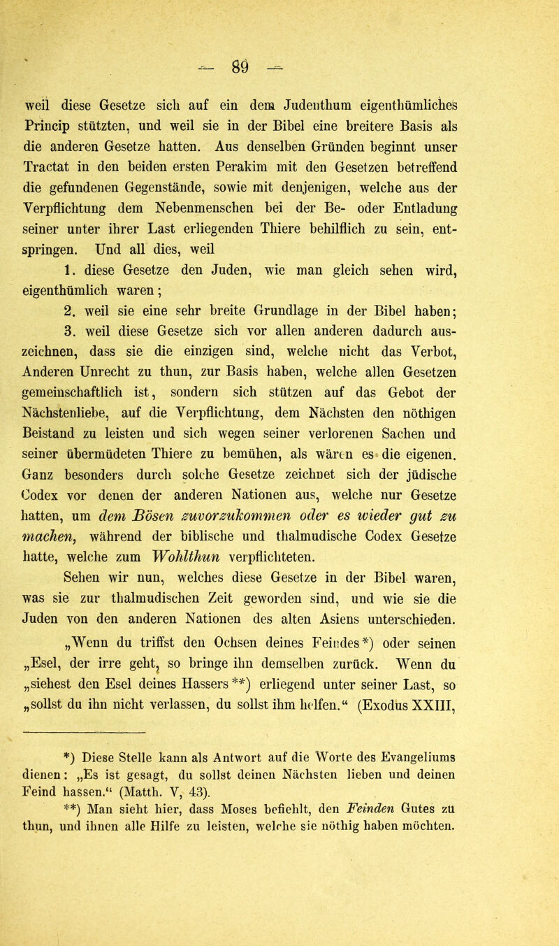 weil diese Gesetze sich auf ein dem Judenthum eigentümliches Princip stützten, und weil sie in der Bibel eine breitere Basis als die anderen Gesetze hatten. Aus denselben Gründen beginnt unser Tractat in den beiden ersten Perakim mit den Gesetzen betreffend die gefundenen Gegenstände, sowie mit denjenigen, welche aus der Verpflichtung dem Nebenmenschen bei der Be- oder Entladung seiner unter ihrer Last erliegenden Thiere behilflich zu sein, ent- springen. Und all dies, weil 1. diese Gesetze den Juden, wie man gleich sehen wird, eigenthümlich waren ; 2. weil sie eine sehr breite Grundlage in der Bibel haben; 3. weil diese Gesetze sich vor allen anderen dadurch aus- zeichnen, dass sie die einzigen sind, welche nicht das Verbot, Anderen Unrecht zu thun, zur Basis haben, welche allen Gesetzen gemeinschaftlich ist, sondern sich stützen auf das Gebot der Nächstenliebe, auf die Verpflichtung, dem Nächsten den nöthigen Beistand zu leisten und sich wegen seiner verlorenen Sachen und seiner übermüdeten Thiere zu bemühen, als wären es die eigenen. Ganz besonders durch solche Gesetze zeichnet sich der jüdische Codex vor denen der anderen Nationen aus, welche nur Gesetze hatten, um dem Bösen zuvorzukommen oder es wieder gut zu machen, während der biblische und thalmudische Codex Gesetze hatte, welche zum Wohlthun verpflichteten. Sehen wir nun, welches diese Gesetze in der Bibel waren, was sie zur thalmudischen Zeit geworden sind, und wie sie die Juden von den anderen Nationen des alten Asiens unterschieden. „Wenn du triffst den Ochsen deines Feindes*) oder seinen „Esel, der irre geht? so bringe ihn demselben zurück. Wenn du „siehest den Esel deines Hassers **) erliegend unter seiner Last, so „sollst du ihn nicht verlassen, du sollst ihm helfen.“ (Exodus XXIII, *) Diese Stelle kann als Antwort auf die Worte des Evangeliums dienen: „Es ist gesagt, du sollst deinen Nächsten lieben und deinen Feind hassen.“ (Matth. V, 43). **) Man sieht hier, dass Moses befiehlt, den Feinden Gutes zu thun, und ihnen alle Hilfe zu leisten, welche sie nöthig haben möchten.