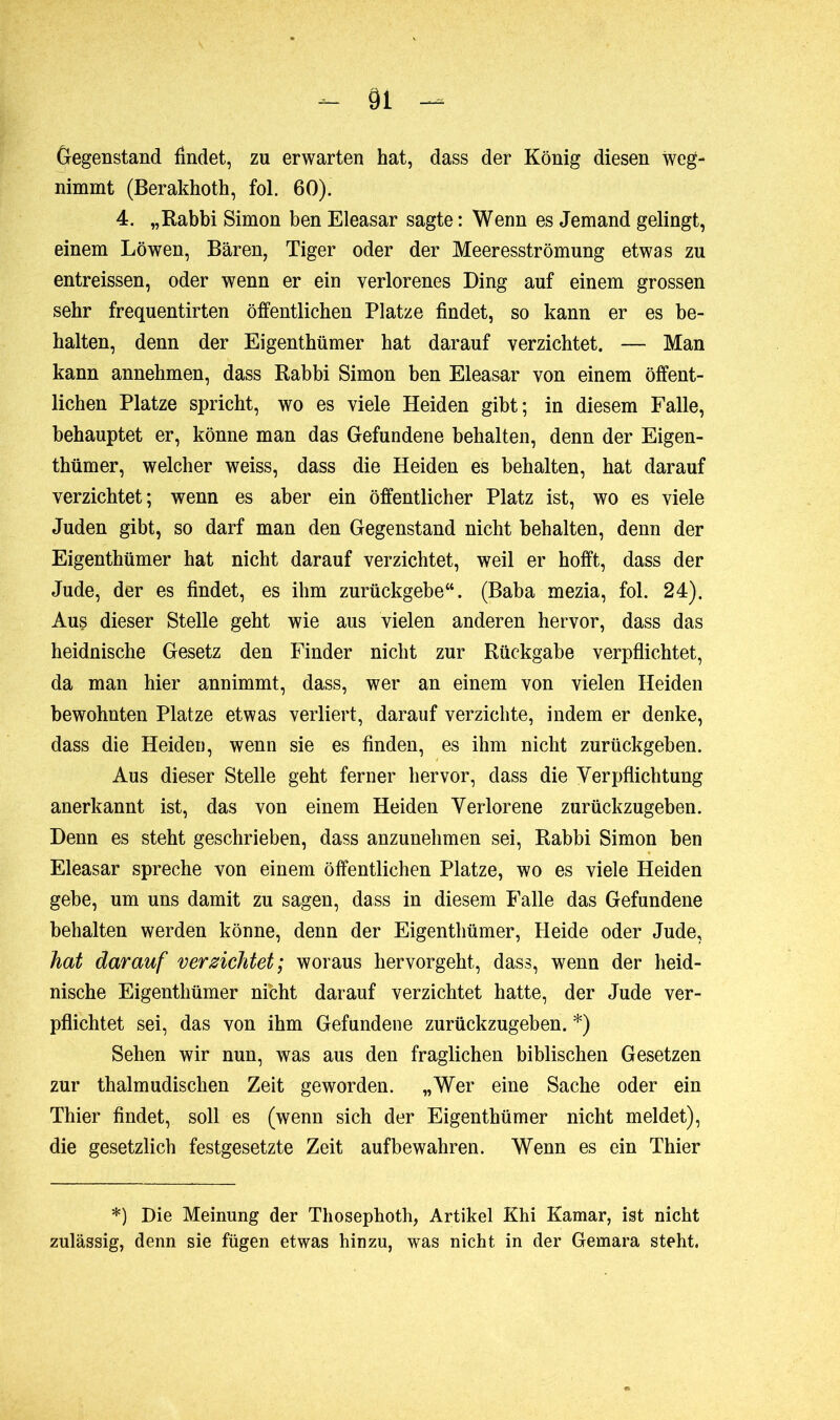Gegenstand findet, zu erwarten hat, dass der König diesen weg- nimmt (Berakhoth, fol. 60). 4. „Rabbi Simon ben Eleasar sagte: Wenn es Jemand gelingt, einem Löwen, Bären, Tiger oder der Meeresströmung etwas zu entreissen, oder wenn er ein verlorenes Ding auf einem grossen sehr frequentirten öffentlichen Platze findet, so kann er es be- halten, denn der Eigenthümer hat darauf verzichtet. — Man kann annehmen, dass Rabbi Simon ben Eleasar von einem öffent- lichen Platze spricht, wo es viele Heiden gibt; in diesem Falle, behauptet er, könne man das Gefundene behalten, denn der Eigen- thümer, welcher weiss, dass die Heiden es behalten, hat darauf verzichtet; wenn es aber ein öffentlicher Platz ist, wo es viele Juden gibt, so darf man den Gegenstand nicht behalten, denn der Eigenthümer hat nicht darauf verzichtet, weil er hofft, dass der Jude, der es findet, es ihm zurückgebe“. (Baba mezia, fol. 24). Aus dieser Stelle geht wie aus vielen anderen hervor, dass das heidnische Gesetz den Finder nicht zur Rückgabe verpflichtet, da man hier annimmt, dass, wer an einem von vielen Heiden bewohnten Platze etwas verliert, darauf verzichte, indem er denke, dass die Heiden, wenn sie es finden, es ihm nicht zurückgeben. Aus dieser Stelle geht ferner hervor, dass die Verpflichtung anerkannt ist, das von einem Heiden Verlorene zurückzugeben. Denn es steht geschrieben, dass anzunehmen sei, Rabbi Simon ben Eleasar spreche von einem öffentlichen Platze, wo es viele Heiden gebe, um uns damit zu sagen, dass in diesem Falle das Gefundene behalten werden könne, denn der Eigenthümer, Heide oder Jude, hat darauf verzichtet; woraus hervorgeht, dass, wenn der heid- nische Eigenthümer nicht darauf verzichtet hatte, der Jude ver- pflichtet sei, das von ihm Gefundene zurückzugeben. *) Sehen wir nun, was aus den fraglichen biblischen Gesetzen zur thalmudischen Zeit geworden. „Wer eine Sache oder ein Thier findet, soll es (wenn sich der Eigenthümer nicht meldet), die gesetzlich festgesetzte Zeit auf bewahren. Wenn es ein Thier *) Die Meinung der Tliosephoth, Artikel Khi Kamar, ist nicht zulässig, denn sie fügen etwas hinzu, was nicht in der Gemara steht.