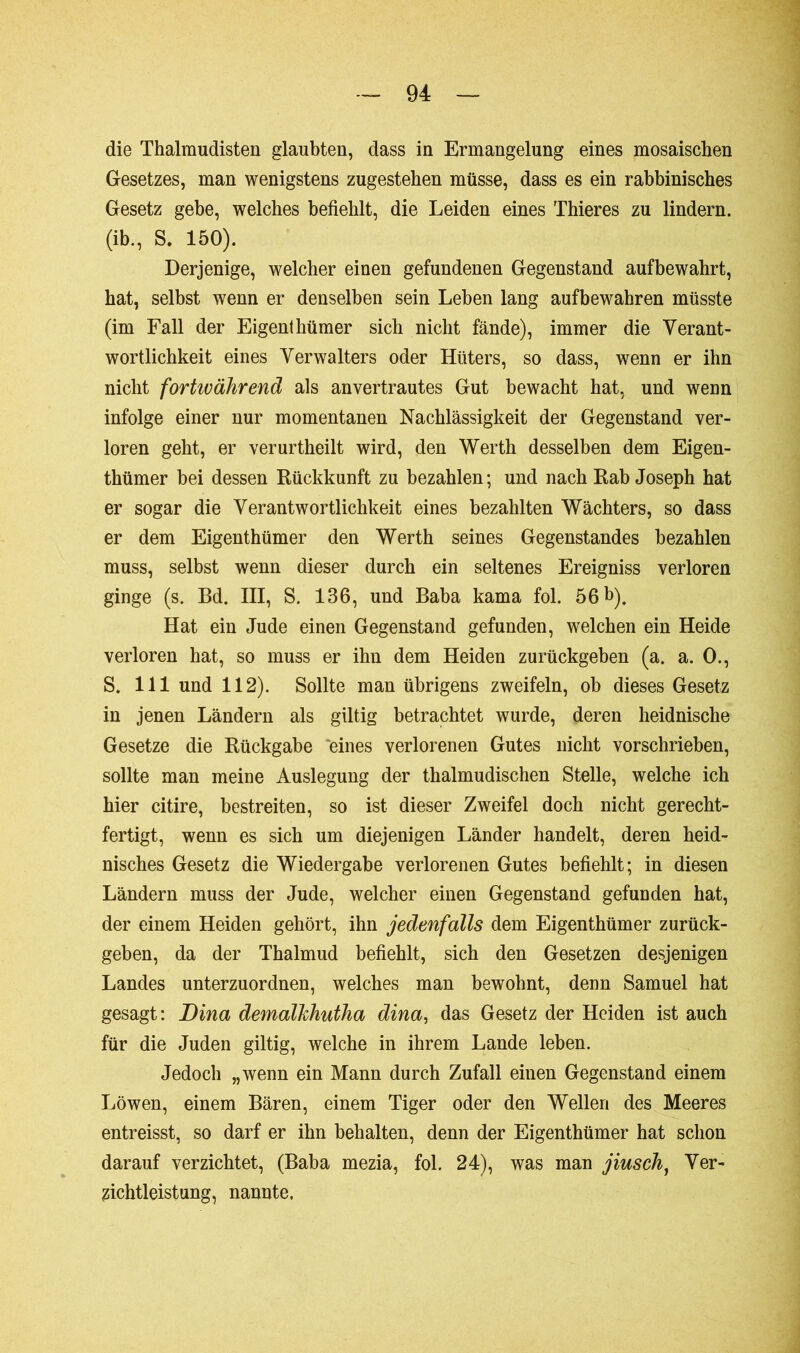 die Thalmudisten glaubten, dass in Ermangelung eines mosaischen Gesetzes, man wenigstens zugestehen müsse, dass es ein rabbinisches Gesetz gebe, welches befiehlt, die Leiden eines Thieres zu lindern, (ib., S. 150). Derjenige, welcher einen gefundenen Gegenstand aufbewahrt, hat, selbst wenn er denselben sein Leben lang aufbewahren müsste (im Fall der Eigent hümer sich nicht fände), immer die Verant- wortlichkeit eines Verwalters oder Hüters, so dass, wenn er ihn nicht fortwährend als anvertrautes Gut bewacht hat, und wenn infolge einer nur momentanen Nachlässigkeit der Gegenstand ver- loren geht, er verurtheilt wird, den Werth desselben dem Eigen- thümer bei dessen Rückkunft zu bezahlen; und nach Rab Joseph hat er sogar die Verantwortlichkeit eines bezahlten Wächters, so dass er dem Eigenthümer den Werth seines Gegenstandes bezahlen muss, selbst wenn dieser durch ein seltenes Ereigniss verloren ginge (s. Bd. III, S. 136, und Baba kama fol. 56 b). Hat ein Jude einen Gegenstand gefunden, welchen ein Heide verloren hat, so muss er ihu dem Heiden zurückgeben (a. a. 0., S. 111 und 112). Sollte man übrigens zweifeln, ob dieses Gesetz in jenen Ländern als gütig betrachtet wurde, deren heidnische Gesetze die Rückgabe eines verlorenen Gutes nicht vorschrieben, sollte man meine Auslegung der thalmudischen Stelle, welche ich hier citire, bestreiten, so ist dieser Zweifel doch nicht gerecht- fertigt, wenn es sich um diejenigen Länder handelt, deren heid- nisches Gesetz die Wiedergabe verlorenen Gutes befiehlt; in diesen Ländern muss der Jude, welcher einen Gegenstand gefunden hat, der einem Heiden gehört, ihn jedenfalls dem Eigenthümer zurück- geben, da der Thalmud befiehlt, sich den Gesetzen desjenigen Landes unterzuordnen, welches man bewohnt, denn Samuel hat gesagt: Bina demalkhutha dina, das Gesetz der Heiden ist auch für die Juden giltig, welche in ihrem Lande leben. Jedoch „wenn ein Mann durch Zufall einen Gegenstand einem Löwen, einem Bären, einem Tiger oder den Wellen des Meeres entreisst, so darf er ihn behalten, denn der Eigenthümer hat schon darauf verzichtet, (Baba mezia, fol. 24), was man jiusch, Ver- zichtleistung, nannte.