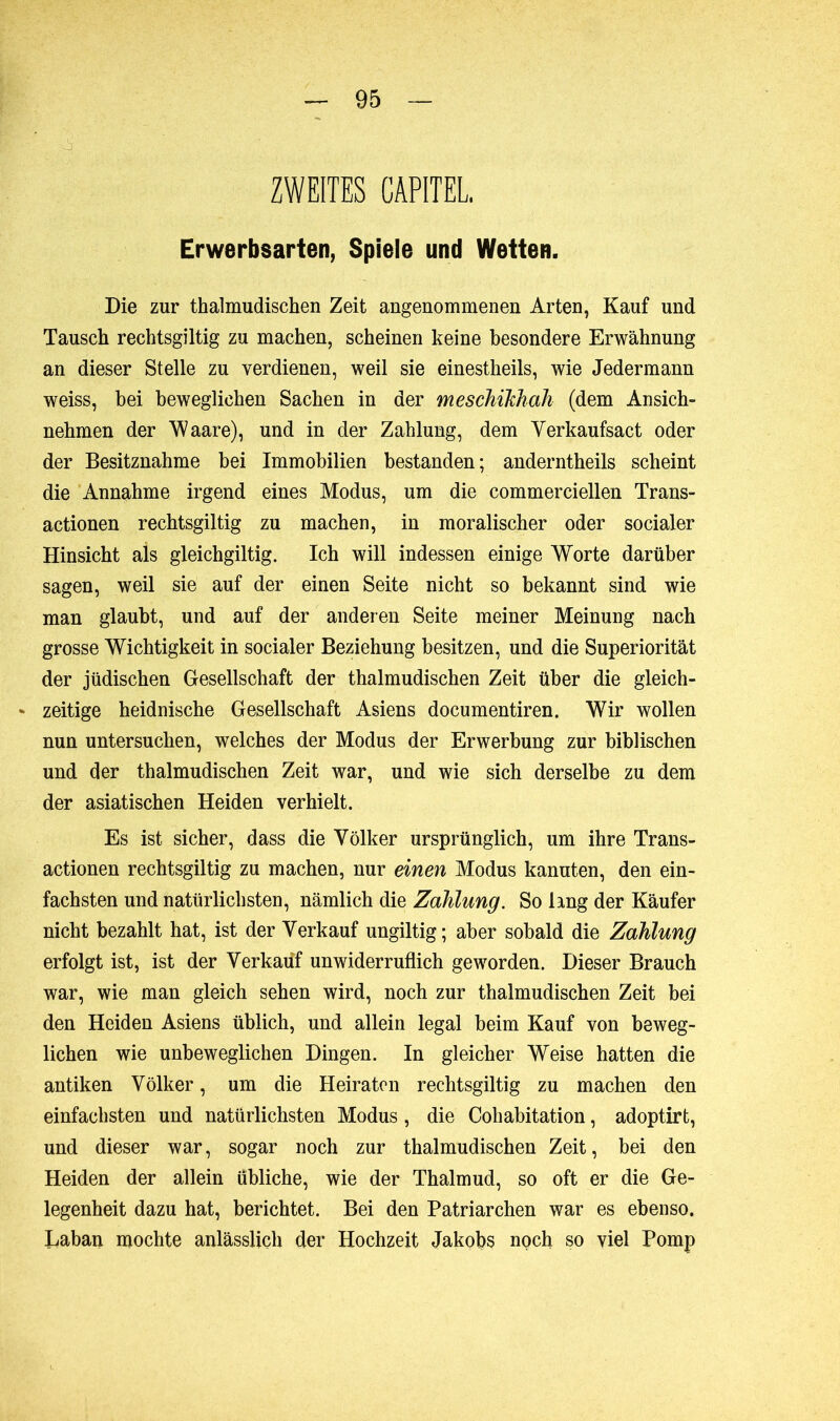 ZWEITES CARTEL, Erwerbsarten, Spiele und Wetten. Die zur thalmudischen Zeit angenommenen Arten, Kauf und Tausch rechtsgiltig zu machen, scheinen keine besondere Erwähnung an dieser Stelle zu verdienen, weil sie einestheils, wie Jedermann weiss, hei beweglichen Sachen in der meschikhah (dem Ansich- nehmen der Waare), und in der Zahlung, dem Verkaufsact oder der Besitznahme bei Immobilien bestanden; anderntheils scheint die Annahme irgend eines Modus, um die commerciellen Trans- actionen rechtsgiltig zu machen, in moralischer oder socialer Hinsicht als gleichgiltig. Ich will indessen einige Worte darüber sagen, weil sie auf der einen Seite nicht so bekannt sind wie man glaubt, und auf der anderen Seite meiner Meinung nach grosse Wichtigkeit in socialer Beziehung besitzen, und die Superiorität der jüdischen Gesellschaft der thalmudischen Zeit über die gleich- ** zeitige heidnische Gesellschaft Asiens documentiren. Wir wollen nun untersuchen, welches der Modus der Erwerbung zur biblischen und der thalmudischen Zeit war, und wie sich derselbe zu dem der asiatischen Heiden verhielt. Es ist sicher, dass die Völker ursprünglich, um ihre Trans- actionen rechtsgiltig zu machen, nur einen Modus kanuten, den ein- fachsten und natürlichsten, nämlich die Zahlung. So lang der Käufer nicht bezahlt hat, ist der Verkauf ungiltig; aber sobald die Zahlung erfolgt ist, ist der Verkauf unwiderruflich geworden. Dieser Brauch war, wie man gleich sehen wird, noch zur thalmudischen Zeit bei den Heiden Asiens üblich, und allein legal beim Kauf von beweg- lichen wie unbeweglichen Dingen. In gleicher Weise hatten die antiken Völker, um die Heiraten rechtsgiltig zu machen den einfachsten und natürlichsten Modus , die Cohabitation, adoptirt, und dieser war, sogar noch zur thalmudischen Zeit, bei den Heiden der allein übliche, wie der Thalmud, so oft er die Ge- legenheit dazu hat, berichtet. Bei den Patriarchen war es ebenso. Laban mochte anlässlich der Hochzeit Jakobs noch so viel Pomp
