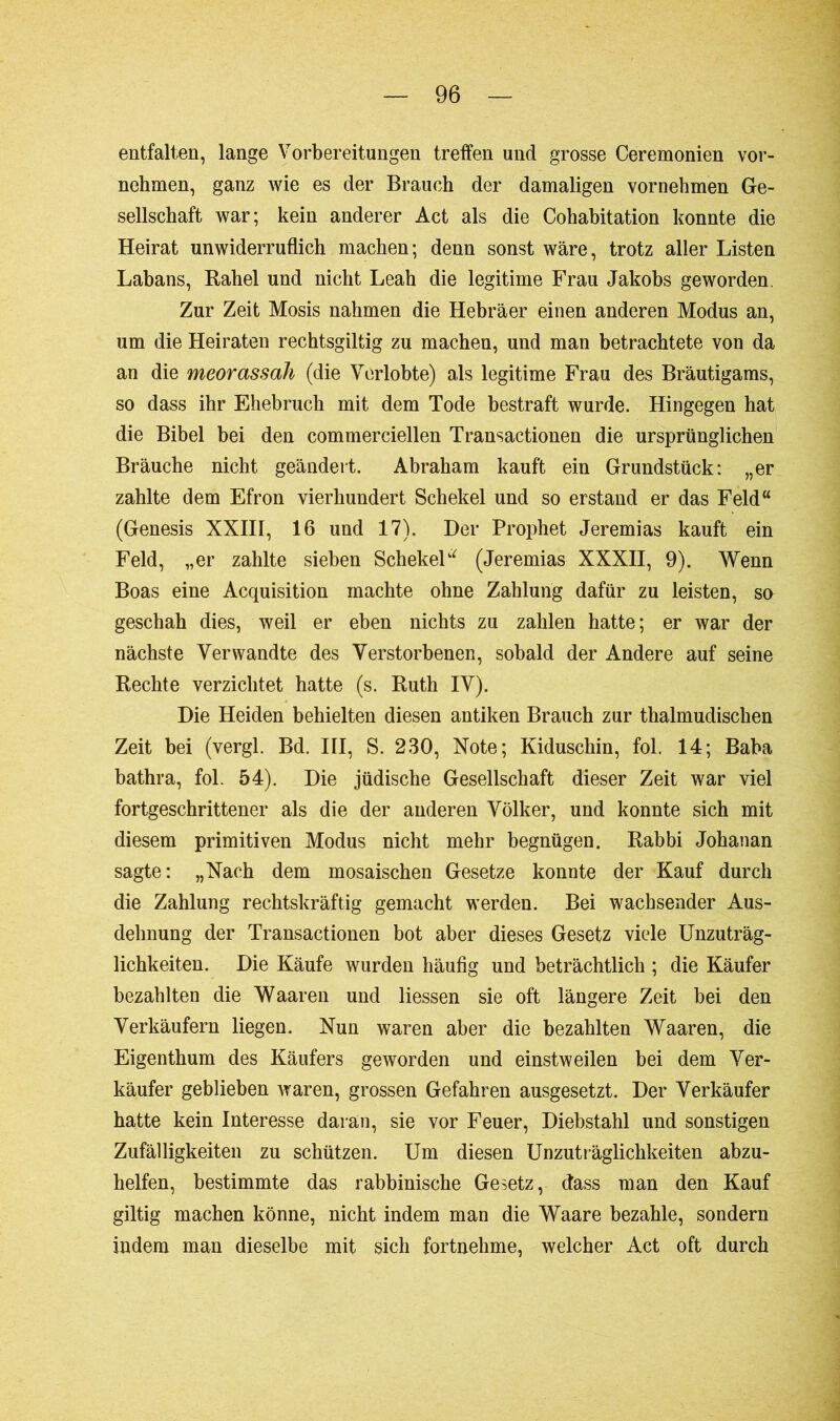 entfalten, lange Vorbereitungen treffen und grosse Ceremonien vor- nehmen, ganz wie es der Brauch der damaligen vornehmen Ge- sellschaft war; kein anderer Act als die Cohabitation konnte die Heirat unwiderruflich machen; denn sonst wäre, trotz aller Listen Labans, Rahel und nicht Leah die legitime Frau Jakobs geworden. Zur Zeit Mosis nahmen die Hebräer einen anderen Modus an, um die Heiraten rechtsgiltig zu machen, und man betrachtete von da an die meorassall (die Verlobte) als legitime Frau des Bräutigams, so dass ihr Ehebruch mit dem Tode bestraft wurde. Hingegen hat die Bibel bei den commerciellen Transactionen die ursprünglichen Bräuche nicht geändert. Abraham kauft ein Grundstück: „er zahlte dem Efron vierhundert Schekel und so erstand er das Feld“ (Genesis XXIII, 16 und 17). Der Prophet Jeremias kauft ein Feld, „er zahlte sieben Schekel“ (Jeremias XXXII, 9). Wenn Boas eine Acquisition machte ohne Zahlung dafür zu leisten, so geschah dies, weil er eben nichts zu zahlen hatte; er war der nächste Verwandte des Verstorbenen, sobald der Andere auf seine Rechte verzichtet hatte (s. Ruth IV). Die Heiden behielten diesen antiken Brauch zur thalmudischen Zeit bei (vergl. Bd. III, S. 230, Note; Kiduschin, fol. 14; Baba bathra, fol. 54). Die jüdische Gesellschaft dieser Zeit war viel fortgeschrittener als die der anderen Völker, und konnte sich mit diesem primitiven Modus nicht mehr begnügen. Rabbi Johanan sagte: „Nach dem mosaischen Gesetze konnte der Kauf durch die Zahlung rechtskräftig gemacht werden. Bei wachsender Aus- dehnung der Transactionen bot aber dieses Gesetz viele Unzuträg- lichkeiten. Die Käufe wurden häufig und beträchtlich ; die Käufer bezahlten die Waaren und Hessen sie oft längere Zeit bei den Verkäufern liegen. Nun waren aber die bezahlten Waaren, die Eigenthum des Käufers geworden und einstweilen bei dem Ver- käufer geblieben waren, grossen Gefahren ausgesetzt. Der Verkäufer hatte kein Interesse daran, sie vor Feuer, Diebstahl und sonstigen Zufälligkeiten zu schützen. Um diesen Unzuträglichkeiten abzu- helfen, bestimmte das rabbinische Gesetz, dass man den Kauf giltig machen könne, nicht indem man die Waare bezahle, sondern indem man dieselbe mit sich fortnehme, welcher Act oft durch