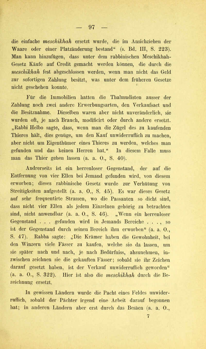 die einfache meschïkhah ersetzt wurde, die im Ansichziehen der Waare oder einer Platzänderung bestand“ (s. Bd. III, S. 223). Man kann hinzufügen, dass unter dem rabbinischen Meschikhah- Gesetz Käufe auf Credit gemacht werden können, die durch die meschïkhah fest abgeschlossen werden, wenn man nicht das Geld zur sofortigen Zahlung besitzt, was unter dem früheren Gesetze nicht geschehen konnte. Für die Immobilien hatten die Thalmudisten ausser der Zahlung noch zwei andere Erwerbungsarten, den Verkaufsact und die Besitznahme. Dieselben waren aber nicht unveränderlich, sie wurden oft, je nach Brauch, modificirt oder durch andere ersetzt. „Rabbi Helbo sagte, dass, wenn man die Zügel des zu kaufenden Thieres hält, dies genüge, um den Kauf unwiderruflich zu machen, aber nicht um Eigenthümer eines Thieres zu werden, welches man gefunden und das keinen Herren hat.“ In diesem Falle muss man das Thier gehen lassen (a. a. O., S. 40). Andrerseits ist ein herrenloser Gegenstand, der auf die Entfernung von vier Ellen bei Jemand gefunden wird, von diesem erworben; dieses rabbinische Gesetz wurde zur Verhütung von Streitigkeiten aufgestellt (a. a. 0., S. 45). Es war dieses Gesetz auf sehr frequentirte Strassen, wo die Passanten so dicht sind, dass nicht vier Ellen als jedem Einzelnen gehörig zu betrachten sind, nicht anwendbar (a. a. 0., S. 46). „Wenn ein herrenloser Gegenstand . . . gefunden wird in Jemands Bereiche . . . , so ist der Gegenstand durch seinen Bereich ihm erworben“ (a. a. 0., S. 47). Rabba sagte: ,;Die Krämer haben die Gewohnheit, bei den Winzern viele Fässer zu kaufen, welche sie da lassen, um sie später nach und nach, je nach Bedürfniss, abzunehmen, in- zwischen zeichnen sie die gekauften Fässer ; sobald sie ihr Zeichen darauf gesetzt haben, ist der Verkauf unwiderruflich geworden“ (a. a. 0., S. 322). Hier ist also die meschïkhah durch die Be- zeichnung ersetzt. In gewissen Ländern wurde die Pacht eines Feldes unwider- ruflich, sobald der Pächter irgend eine Arbeit darauf begonnen hat; in anderen Ländern aber erst durch das Besäen (a. a. 0., 7