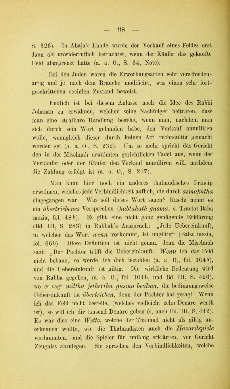 S. 326). In Abaja’s Lande wurde der Verkauf eines Feldes erst dann als unwiderruflich betrachtet, wenn der Käufer das gekaufte Feld abgegrenzt hatte (a. a. 0., S. 64, Note). Bei den Juden waren die Erwerbungsarten sehr verschieden- artig und je nach dem Brauche modificirt, was einen sehr fort- geschrittenen socialen Zustand beweist. Endlich ist bei diesem Anlasse noch die Idee des Rabbi Johanan zu erwähnen, welcher seine Nachfolger beitraten, dass man eine strafbare Handlung begehe, wenn man, nachdem man sich durch sein Wort gebunden habe, den Verkauf annulliren wolle, wenngleich dieser durch keinen Act rechtsgiltig gemacht worden sei (a. a. 0., S. 232). Um so mehr spricht das Gericht den in der Mischnah erwähnten gerichtlichen Tadel aus, wenn der Verkäufer oder der Käufer den Verkauf annulliren will, nachdem die Zahlung erfolgt ist (a. a. 0., S. 217). Man kann hier noch ein anderes thalmudisches Princip erwähnen, welches jede Verbindlichkeit aufhob, die durch asmakhtha eingegangen war. Was soll dieses Wort sagen? Raschi nennt es ein übertriebenes Versprechen (habtahoth gusma, ’s. Tractat Baba mezia, fol. 48 b). Es gibt eine nicht ganz genügende Erklärung (Bd. III, S. 283) in Rabbah’s Ausspruch: „Jede Uebereinkunft, in welcher das Wort wenn vorkommt, ist ungiltig“ (Baba mezia, fol. 66b). Diese Deflnition ist nicht genau, denn die Mischnah sagt: „Der Pächter trifft die Uebereinkunft: Wenn ich das Feld nicht bebaue, so werde ich dich bezahlen (a. a. 0., fol. 104a), und die Uebereinkunft ist giltig. Die wirkliche Bedeutung wird von Rabba gegeben, (a. a. 0., fol. 104b, und Bd. III, S. 426), wo er sagt miltha jethertha gusma bealma, die bedingungsweise Uebereinkunft ist übertrieben, denn der Pächter hat gesagt: Wenn ich das Feld nicht bestelle, (welches vielleicht zehn Denare werth ist), so will ich dir tausend Denare geben (s. auch Bd. III, S. 442). Es war dies eine Wette, welche der Thalmud nicht als giltig an- erkennen wollte, wie die Thalmudisten auch die Hasardspiele verdammten, und die Spieler für unfähig erklärten, vor Gericht Zeugniss abzulegen. Sie sprachen den Verbindlichkeiten, welche