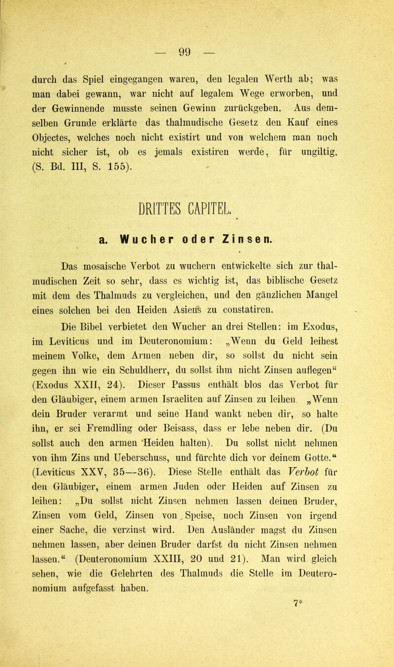 durch das Spiel eingegangen waren, den legalen Werth ab; was man dabei gewann, war nicht auf legalem Wege erworben, und der Gewinnende musste seinen Gewinn zurückgeben. Aus dem- selben Grunde erklärte das thalmudische Gesetz den Kauf eines Objectes, welches noch nicht existirt und von welchem man noch nicht sicher ist, ob es jemals existiren werde, für ungiltig. (S. Bd. III, S. 155). DRITTES CAPITEL. _ a. Wucher oder Zinsen. Das mosaische Yerbot zu wuchern entwickelte sich zur thal- mudischen Zeit so sehr, dass es wichtig ist, das biblische Gesetz mit dem des Thalmuds zu vergleichen, und den gänzlichen Mangel eines solchen bei den Heiden Asienfe zu constatiren. Die Bibel verbietet den Wucher an drei Stellen: im Exodus, im Leviticus und im Deuteronomium: „Wenn du Geld leihest meinem Volke, dem Armen neben dir, so sollst du nicht sein gegen ihn wie ein Schuldherr, du sollst ihm nicht Zinsen auflegen“ (Exodus XXII, 24). Dieser Passus enthält blos das Yerbot für den Gläubiger, einem armen Israeliten auf Zinsen zu leihen. „Wenn dein Bruder verarmt und seine Hand wankt neben dir, so halte ihn, er sei Fremdling oder Beisass, dass er lebe neben dir. (Du sollst auch den armen 'Heiden halten). Du sollst nicht nehmen von ihm Zins und Ueberschuss, und fürchte dich vor deinem Gotte.“ (Leviticus XXY, 35—36). Diese Stelle enthält das Verbot für den Gläubiger, einem armen Juden oder Heiden auf Zinsen zu leihen: „Du sollst nicht Zinsen nehmen lassen deinen Bruder, Zinsen vom Geld, Zinsen von, Speise, noch Zinsen von irgend einer Sache, die verzinst wird. Den Ausländer magst du Zinsen nehmen lassen, aber deinen Bruder darfst du nicht Zinsen nehmen lassen.“ (Deuteronomium XXIII, 20 und 21). Man wird gleich sehen, wie die Gelehrten des Thalmuds die Stelle im Deutero- nomium aufgefasst haben. 7*