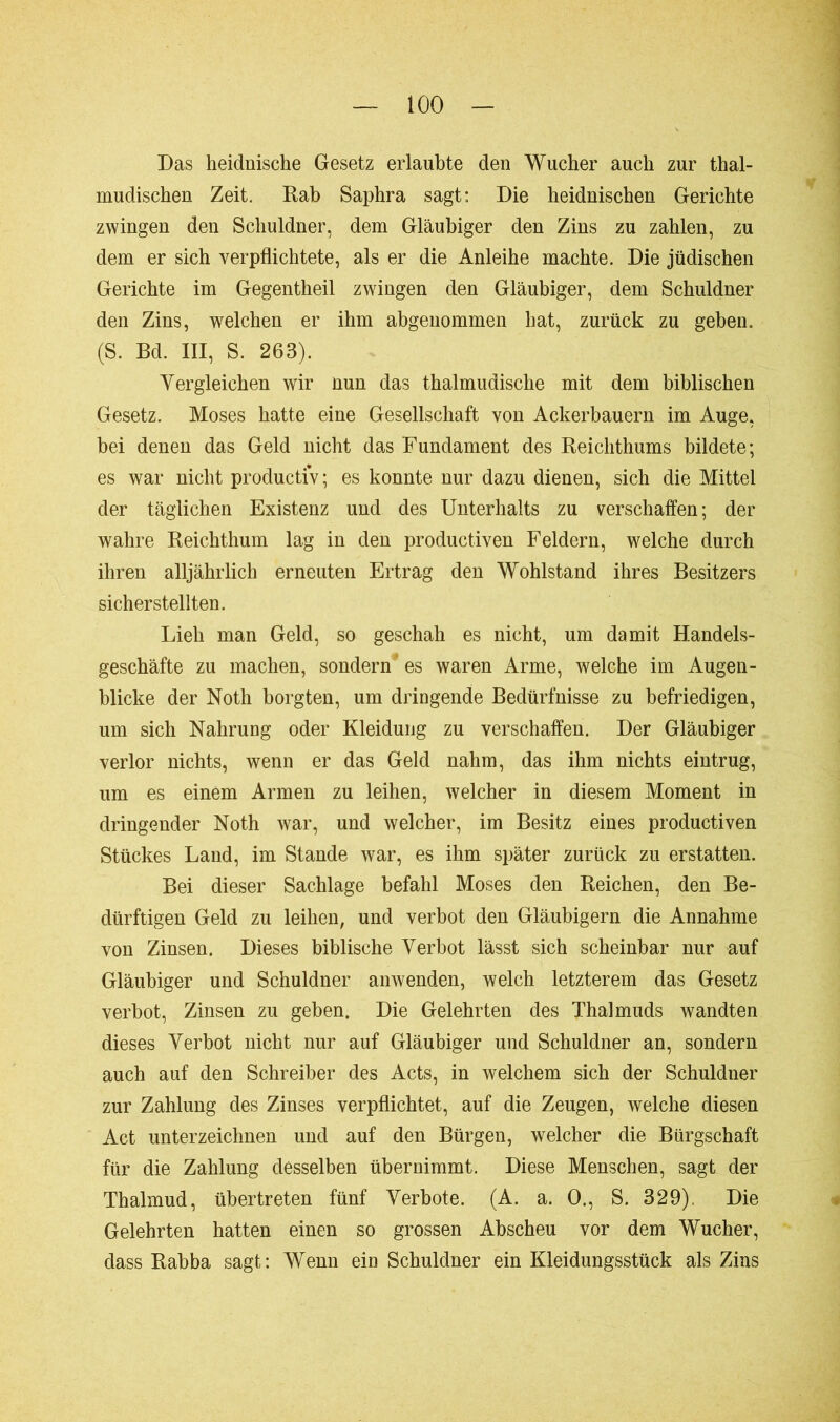 Das heidnische Gesetz erlaubte den Wucher auch zur thal- mudischen Zeit. Rab Saphra sagt: Die heidnischen Gerichte zwingen den Schuldner, dem Gläubiger den Zins zu zahlen, zu dem er sich verpflichtete, als er die Anleihe machte. Die jüdischen Gerichte im Gegentheil zwingen den Gläubiger, dem Schuldner den Zins, welchen er ihm abgenommen hat, zurück zu geben. (S. Bd. III, S. 263). Vergleichen wir nun das thalmudische mit dem biblischen Gesetz. Moses hatte eine Gesellschaft von Ackerbauern im Auge, bei denen das Geld nicht das Fundament des Reichthums bildete; es war nicht productiv; es konnte nur dazu dienen, sich die Mittel der täglichen Existenz und des Unterhalts zu verschaffen; der wahre Reichthum lag in den productiven Feldern, welche durch ihren alljährlich erneuten Ertrag den Wohlstand ihres Besitzers sicherstellten. Lieh man Geld, so geschah es nicht, um damit Handels- geschäfte zu machen, sondern' es waren Arme, welche im Augen- blicke der Noth borgten, um dringende Bedürfnisse zu befriedigen, um sich Nahrung oder Kleidung zu verschaffen. Der Gläubiger verlor nichts, wenn er das Geld nahm, das ihm nichts eintrug, um es einem Armen zu leihen, welcher in diesem Moment in dringender Noth war, und welcher, im Besitz eines productiven Stückes Land, im Stande war, es ihm später zurück zu erstatten. Bei dieser Sachlage befahl Moses den Reichen, den Be- dürftigen Geld zu leihen, und verbot den Gläubigern die Annahme von Zinsen. Dieses biblische Verbot lässt sich scheinbar nur auf Gläubiger und Schuldner anwenden, welch letzterem das Gesetz verbot, Zinsen zu geben. Die Gelehrten des Thalmuds wandten dieses Verbot nicht nur auf Gläubiger und Schuldner an, sondern auch auf den Schreiber des Acts, in welchem sich der Schuldner zur Zahlung des Zinses verpflichtet, auf die Zeugen, welche diesen Act unterzeichnen und auf den Bürgen, welcher die Bürgschaft für die Zahlung desselben übernimmt. Diese Menschen, sagt der Thalmud, übertreten fünf Verbote. (A. a. 0., S. 329). Die Gelehrten hatten einen so grossen Abscheu vor dem Wucher, dass Rahba sagt: Wenn ein Schuldner ein Kleidungsstück als Zins