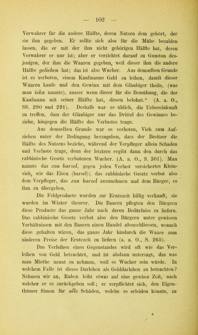 Verwahrer für die andere Hälfte, deren Nutzen dem gehört, der1 sie ihm gegeben. Er sollte sich also für die Mühe bezahlen lassen, die er mit der ihm nicht gehörigen Hälfte hat, deren Verwahrer er nur ist; aber er verzichtet darauf zu Gunsten des- jenigen, der ihm die Waaren gegeben, weil dieser ihm die andere Hälfte geliehen hat; das ist also Wucher. Aus demselben Grunde ist es verboten, einem Kaufmanne Geld zu leihen, damit dieser Waaren kaufe und den Gewinn mit dem Gläubiger theile, (was man islca nannte), ausser wenn dieser für die Bemühung, die der Kaufmann mit seiner Hälfte hat, diesen belohnt.“ (A. a. 0., SS. 290 und 291). Deshalb war es üblich, die Uebereinkunft zu treffen, dass der Gläubiger nur das Drittel des Gewinnes be- ziehe, hingegen die Hälfte des Verlustes trage. Aus demselben Grunde war es verboten, Vieh zum Auf- ziehen unter der Bedingung herzugeben, dass der Besitzer die Hälfte des Nutzens beziehe, während der Verpfleger allein Schaden und Verluste trage, denn der letztere ergibt dann den durch das rabbinisehe Gesetz verbotenen Wucher. (A. a. 0., S. 301). Man nannte das son bar sei, gegen jeden Verlust versichertes Klein- vieh, wie das Eisen (barsei); das rabbinisehe Gesetz verbot also dem Verpfleger, das son bar sei anzunehmen und dem Bürger, es ihm zu übergeben. Die Feldproducte wurden zur Erntezeit billig verkauft, sie wurden im Winter theurer. Die Bauern pflegten den Bürgern diese Producte das ganze Jahr nach deren Bedürfniss zu liefern. Das rabbinisehe Gesetz verbot also den Bürgern unter gewissen Verhältnissen mit den Bauern einen Handel abzuschliessen, wonach diese gehalten wären, das ganze Jahr hindurch die Waare zum niederen Preise der Erntezeit zu liefern (a. a. 0., S. 265). Das Verleihen eines Gegenstandes wird oft wie das Ver- leihen von Geld betrachtet, und ist alsdann untersagt, das was man Miethe nennt zu nehmen, weil es Wucher sein würde. In welchem Falle ist dieses Darlehen als Gelddarlehen zu betrachten? Nehmen wir an, Ruben leiht etwas auf eine gewisse Zeit, nach welcher er es zurückgeben soll ; er verpflichtet sich, den Eigen- thümer Simon für alle Schäden, welche es erleiden könnte, zu