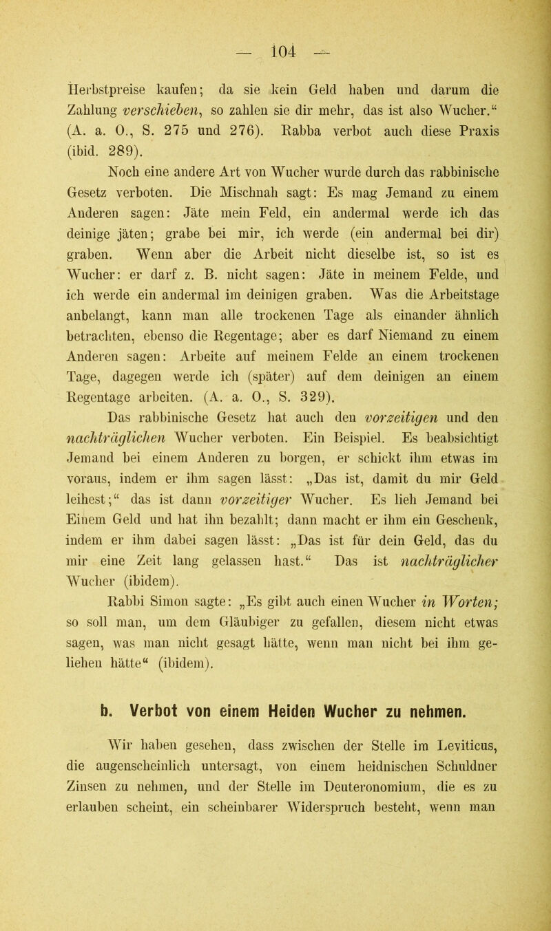 Herbstpreise kaufen ; da sie kein Geld haben und darum die Zahlung verschieben, so zahlen sie dir mehr, das ist also Wucher.“ (A. a. 0., S. 275 und 276). Rabba verbot auch diese Praxis (ibid. 289). Noch eine andere Art von Wucher wurde durch das rabbinische Gesetz verboten. Die Mischnah sagt: Es mag Jemand zu einem Anderen sagen: Jäte mein Feld, ein andermal werde ich das deinige jäten; grabe bei mir, ich werde (ein andermal bei dir) graben. Wenn aber die Arbeit nicht dieselbe ist, so ist es Wucher: er darf z. B. nicht sagen: Jäte in meinem Felde, und ich werde ein andermal im deinigen graben. Was die Arbeitstage anbelangt, kann man alle trockenen Tage als einander ähnlich betrachten, ebenso die Regentage; aber es darf Niemand zu einem Anderen sagen: Arbeite auf meinem Felde an einem trockenen Tage, dagegen werde ich (später) auf dem deinigen an einem Regentage arbeiten. (A. a. 0., S. 329). Das rabbinische Gesetz hat auch den vorzeitigen und den nachträglichen Wucher verboten. Ein Beispiel. Es beabsichtigt Jemand bei einem Anderen zu borgen, er schickt ihm etwas im voraus, indem er ihm sagen lässt: „Das ist, damit du mir Geld leihest;“ das ist dann vorzeitiger Wucher. Es lieh Jemand bei Einem Geld und hat ihn bezahlt; dann macht er ihm ein Geschenk, indem er ihm dabei sagen lässt: „Das ist für dein Geld, das du mir eine Zeit lang gelassen hast.“ Das ist nachträglicher Wucher (ibidem). Rabbi Simon sagte: „Es gibt auch einen Wucher in Worten; so soll man, um dem Gläubiger zu gefallen, diesem nicht etwas sagen, was man nicht gesagt hätte, wenn man nicht bei ihm ge- liehen hätte“ (ibidem). b. Verbot von einem Heiden Wucher zu nehmen. Wir haben gesehen, dass zwischen der Stelle im Leviticus, die augenscheinlich untersagt, von einem heidnischen Schuldner Zinsen zu nehmen, und der Stelle im Deuteronomium, die es zu erlauben scheint, ein scheinbarer Widerspruch besteht, wenn man