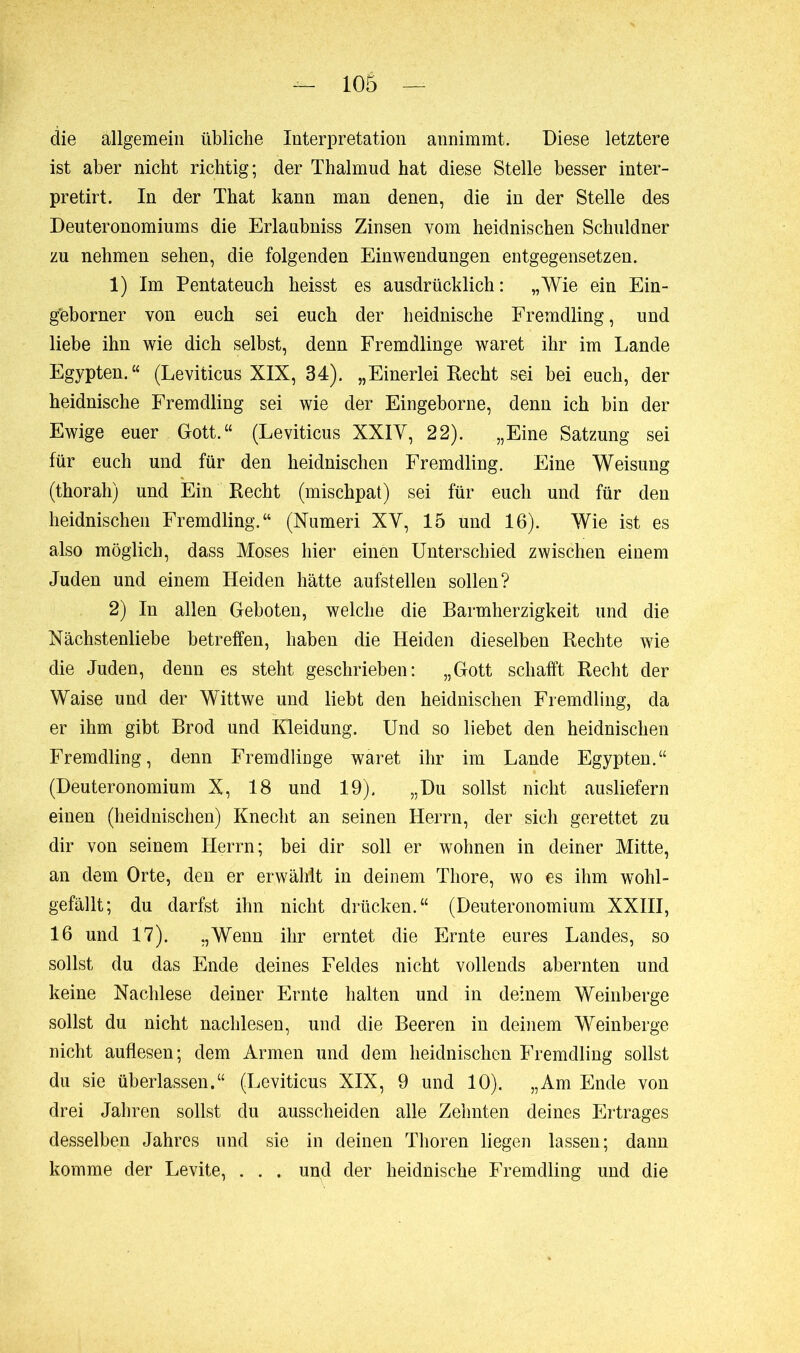 die allgemein übliche Interpretation annimmt. Diese letztere ist aber nicht richtig; der Thalmud hat diese Stelle besser inter- pretirt. In der That kann man denen, die in der Stelle des Deuteronomiums die Erlaubnis Zinsen vom heidnischen Schuldner zu nehmen sehen, die folgenden Einwendungen entgegensetzen. 1) Im Pentateuch heisst es ausdrücklich: „Wie ein Ein- gbborner von euch sei euch der heidnische Fremdling, und liebe ihn wie dich selbst, denn Fremdlinge wäret ihr im Lande Egypten.“ (Leviticus XIX, 34). „Einerlei Recht sei bei euch, der heidnische Fremdling sei wie der Eingeborne, denn ich bin der Ewige euer Gott.“ (Leviticus XXIY, 22). „Eine Satzung sei für euch und für den heidnischen Fremdling. Eine Weisung (thorah) und Ein Recht (mischpat) sei für euch und für den heidnischen Fremdling.“ (Numeri XY, 15 und 16). Wie ist es also möglich, dass Moses hier einen Unterschied zwischen einem Juden und einem Heiden hätte aufstellen sollen? 2) In allen Geboten, welche die Barmherzigkeit und die Nächstenliebe betreffen, haben die Heiden dieselben Rechte wie die Juden, denn es steht geschrieben: „Gott schafft Recht der Waise und der Wittwe und liebt den heidnischen Fremdling, da er ihm gibt Brod und Kleidung. Und so liebet den heidnischen Fremdling, denn Fremdlinge wäret ihr im Lande Egypten.“ (Deuteronomium X, 18 und 19). „Du sollst nicht ausliefern einen (heidnischen) Knecht an seinen Herrn, der sich gerettet zu dir von seinem Herrn; bei dir soll er wohnen in deiner Mitte, an dem Orte, den er erwählt in deinem Tliore, wo es ihm wohl- gefällt; du darfst ihn nicht drücken.“ (Deuteronomium XXIII, 16 und 17). „Wenn ihr erntet die Ernte eures Landes, so sollst du das Ende deines Feldes nicht vollends abernten und keine Nachlese deiner Ernte halten und in deinem Weinberge sollst du nicht nachlesen, und die Beeren in deinem Weinberge nicht auflesen; dem Armen und dem heidnischen Fremdling sollst du sie überlassen.“ (Leviticus XIX, 9 und 10). „Am Ende von drei Jahren sollst du ausscheiden alle Zehnten deines Ertrages desselben Jahres und sie in deinen Thoren liegen lassen; dann komme der Levite, . . . und der heidnische Fremdling und die