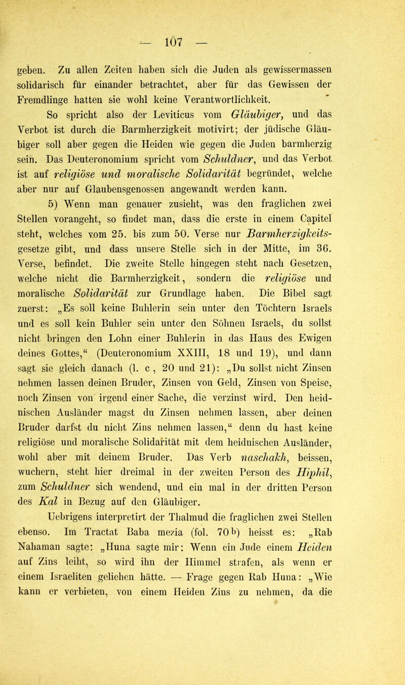 geben. Zu allen Zeiten haben sich die Juden als gewissermassen solidarisch für einander betrachtet, aber für das Gewissen der Fremdlinge hatten sie wohl keine Verantwortlichkeit. So spricht also der Leviticus vom Gläubiger, und das Verbot ist durch die Barmherzigkeit motivirt; der jüdische Gläu- biger soll aber gegen die Heiden wie gegen die Juden barmherzig sein. Das Deuteronomium spricht vom Schuldner, und das Verbot ist auf religiöse und moralische Solidarität begründet, welche aber nur auf Glaubensgenossen angewandt werden kann. 5) Wenn man genauer zusieht, was den fraglichen zwei Stellen vorangeht, so findet man, dass die erste in einem Capitel steht, welches vom 25. bis zum 50. Verse nur Barmherzigkeits- gesetze gibt, und dass unsere Stelle sich in der Mitte, im 36. Verse, befindet. Die zweite Stelle hingegen steht nach Gesetzen, welche nicht die Barmherzigkeit, sondern die religiöse und moralische Solidarität zur Grundlage haben. Die Bibel sagt zuerst: „Es soll keine Buhlerin sein unter den Töchtern Israels und es soll kein Buhler sein unter den Söhnen Israels, du sollst nicht bringen den Lohn einer Buhlerin in das Haus des Ewigen deines Gottes,“ (Deuteronomium XXIII, 18 und 19), und dann sagt sie gleich danach (1. c , 20 und 21): „Du sollst nicht Zinsen nehmen lassen deinen Bruder, Zinsen von Geld, Zinsen von Speise, noch Zinsen von irgend einer Sache, die verzinst wird. Den heid- nischen Ausländer magst du Zinsen nehmen lassen, aber deinen Bruder darfst du nicht Zins nehmen lassen,“ denn du hast keine religiöse und moralische Solidarität mit dem heidnischen Ausländer, wohl aber mit deinem Bruder. Das Verb naschakh, beissen, wuchern, steht hier dreimal in der zweiten Person des Hiphil, zum Schuldner sich wendend, und ein mal in der dritten Person des Kal in Bezug auf den Gläubiger. Uebrigens interpretirt der Thalmud die fraglichen zwei Stellen ebenso. Im Tractat Baba mezia (fol. 70b) heisst es: „Rab Nahaman sagte: „Huna sagte mir: Wenn ein Jude einem Heiden auf Zins leiht, so wird ihn der Himmel strafen, als wenn er einem Israeliten geliehen hätte. — Frage gegen Rab Huna: „Wie kann er verbieten, von einem Heiden Zins zu nehmen, da die