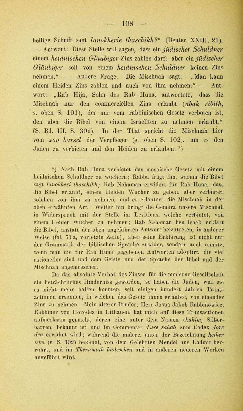 heilige Schrift sagt lanolcherie thaschikh?“ (Deuter. XXIII, 21). -— Antwort: Diese Stelle will sagen, dass ein jüdischer Schuldner einem heidnischen Gläubiger Zins zahlen darf; aber ein jüdischer Gläubiger soll von einem heidnischen Schuldner keinen Zins nehmen.“ — Andere Frage. Die Mischnah sagte „Man kann einem Heiden Zins zahlen und auch von ihm nehmen.“ — Ant- wort: „Rab Hija, Sohn des Rab Huna, antwortete, dass die Mischnah nur den commerciellen Zins erlaubt (ahak ribith, s. oben S. 101), der nur vom rabbinischen Gesetz verboten ist, den aber die Bibel von einem Israeliten zu nehmen erlaubt.“ (S. Bd. III, S. 302). In der That spricht die Mischnah hier vom zon bar sei der Yerpfleger (s. oben S. 102), um es den Juden zu verbieten und den Heiden zu erlauben. *) *) Nach Rah Huna verbietet das mosaische Gesetz mit einem heidnischen Schuldner zu wuchern ; Rabba fragt ihn, warum die Bibel sagt lanokheri thaschikh; Rab Nahaman erwidert für Rab Huna, dass die Bibel erlaubt, einem Heiden Wucher zu geben, aber verbietet, solchen von ihm zu nehmen, und er erläutert die Mischnah in der oben erwähnten Art. Weiter hin bringt die Gemara unsere Mischnah in Widerspruch mit der Stelle im Leviticus, welche verbietet, von einem Heiden Wucher zu nehmen; Rab Nahaman ben Isaak erklärt die Bibel, anstatt der oben angeführten Antwort beizutreten, in anderer Weise (fol. 71a, vorletzte Zeile); aber seine Erklärung ist nicht nur der Grammatik der biblischen Sprache zuwider, sondern auch unnütz, wenn man die für Rab Huna gegebenen Antworten adoptirt, die viel rationeller sind und dem Geiste und der Sprache der Bibel und der Mischnah angemessener. Da das absolute Verbot des Zinses für die moderne Gesellschaft ein beträchtliches Hinderniss geworden, so haben die Juden, weil sie es nicht mehr halten konnten, seit einigen hundert Jahren Trans- actionen ersonnen, in welchen das Gesetz ihnen erlaubte, von einander Zins zu nehmen. Mein älterer Bruder, Herr Josua Jakob Rabbinowicz, Rabbiner von Horodez in Lithauen, hat mich auf diese Transactionen aufmerksam gemacht, deren eine unter dem Namen zkukim, Silber- barren, bekannt ist und im Commentai’ Tare sahab zum Codex Jore dea erwähnt wdrd ; während die andere, unter der Bezeichnung hether iska (s. S. 102) bekannt, von dem Gelehrten Mendel aus Lodmir her- riikrt, und im Therumath hadeschen und in anderen neueren Werken angeführt wird.